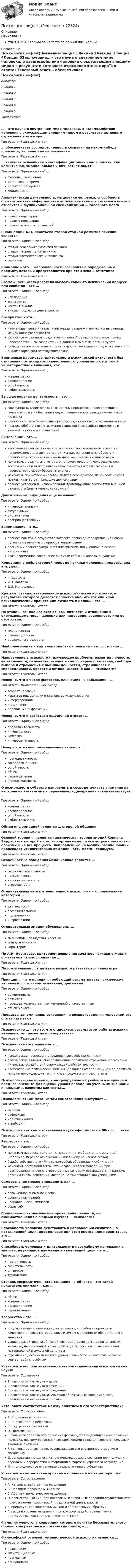      
          Описание
          Психологияответы на 48 вопросов из теста по данной дисциплине 
          Оглавление
          Психология.ои(dor)ВведениеЛекция 1Лекция 2Лекция 3Лекция 4Лекция 5Заключение… – это наука о внутреннем мире человека, о взаимодействии человека с окружающим внешним миром в результате активного отражения этого мираТип ответа: Текcтовый ответ… обеспечивает сосредоточенность сознания на каком-нибудь предмете, явлении или переживанииТип ответа: Текcтовый ответ… является основанием классификации таких видов памяти, как когнитивная, эмоциональная и личностная памятьТип ответа: Одиночный выборСтепень осмысленияУстановка на времяХарактер материалаМодальностьАналитическая деятельность, мышление человека, способность организовывать информацию в логические схемы и системы – все это относится к функциональной специализации … головного мозгаТип ответа: Одиночный выборлевого полушарияправого полушарияправого и левого полушарийВ концепции А.Н. Леонтьева второй стадией развития психики является …Тип ответа: Одиночный выборстадия сенсорного развития психикистадия перцептивной психикистадия элементарного интеллектасознаниеВнимание – это … направленность сознания на определенный предмет, который представляется при этом ясно и отчетливоТип ответа: Текcтовый ответВозможность исследователя вызвать какой-то психический процесс или свойство – это …Тип ответа: Одиночный выборнаблюдениеэкспериментконтент-анализанализ продуктов деятельностиВосприятие – это …Тип ответа: Одиночный выборнаименьшая величина различий между раздражителями, когда разница между ними улавливаетсяцелостное отражение предметов и явлений объективного мира при их непосредственном воздействии в данный момент на органы чувствфункциональное состояние органов чувств, зависящее от чувствительности анализаторов соответствующего типаВременные параметры длительности психической активности без отклонения от исходного качественного уровня являются такой характеристикой внимания, как …Тип ответа: Одиночный выборконцентрацияраспределениеустойчивостьизбирательностьВысшая нервная деятельность – это …Тип ответа: Одиночный выборсовокупность взаимосвязанных нервных процессов, происходящих в головном мозге и обеспечивающих поведенческие реакции животных и человекасложная система безусловных рефлексов, связанных с сохранением видапроцесс обобщенного отражения существенных свойств предметов и явлений, их связей и отношенийВытеснение – это …Тип ответа: Одиночный выборнеосознаваемый механизм, с помощью которого импульсы и чувства, неприемлемые для личности, приписываются внешнему объекту и проникают в сознание как измененное восприятие внешнего мирамеханизм, в результате которого неприемлемые для человека мысли, воспоминания или переживания как бы изгоняются из сознания и переводятся в сферу бессознательногомеханизм, при котором человек видит в себе другого, переносит на себя мотивы и качества, присущие другому лицупроцесс устранения, игнорирования травмирующих восприятий внешней реальности (иначе «позиция страуса»)Двигательные ощущения еще называют …Тип ответа: Одиночный выборинтероцептивнымиактуальнымидистантнымипроприоцептивнымиЗапоминание – это…Тип ответа: Одиночный выборпроцесс памяти, в результате которого происходит закрепление нового путем связывания его с приобретенным ранеепассивный процесс удержания информации, полученной на основе импринтингакратковременное сохранение в памяти события, образа, ощущенияКонцепция о рефлекторной природе психики человека представлена в трудах …Тип ответа: Одиночный выборЧ. ДарвинаИ.П. ПавловаД.И. МенделееваКраткое, стандартизированное психологическое испытание, в результате которого делается попытка оценить тот или иной психологический процесс или личность в целом, – это …Тип ответа: Текcтовый ответНа этапе … закладываются основы личности и отношение к окружающему миру – доверие или недоверие, уверенность или ее отсутствие.Тип ответа: Одиночный выбормладенчествараннего детствадошкольного возрастаНаиболее мощный вид эмоциональных реакций – это состояние …Тип ответа: Текcтовый ответНаправление в психологии, изучающее проблемы развития личности, ее активности, самоактуализации и самосовершенствования, свободы выбора и стремления к высшим ценностям, стремящееся к справедливости, красоте и истине, известно как … психологияТип ответа: Текcтовый ответНеверно, что в числе факторов, влияющих на забывание, –…Тип ответа: Множественный выборвозраст человекахарактер информации и степень ее использованияинтерференцияимпринтингподавление информацииНеверно, что к свойствам ощущений относят …Тип ответа: Одиночный выборпродолжительностьинтенсивностькачествоинтероцептивностьНеверно, что свойством внимания является …Тип ответа: Одиночный выборпропедевтичностьсосредоточенностьустойчивостьобъемраспределениепереключаемостьО возможности субъекта направлять и сосредотачивать внимание на нескольких независимых переменных одновременно свидетельствует …Тип ответа: Одиночный выборконцентрацияраспределениеустойчивостьизбирательностьОбмен информацией является … стороной общенияТип ответа: Текcтовый ответОсновой теории … является таламическая теория эмоций Кэннона–Барда, суть которой в том, что организм человека устроен несколько сложнее и не все процессы, направленные на возникновение эмоций, происходят исключительно от одной части мозга – таламуса.Тип ответа: Текcтовый ответОсобенностью поведения меланхолика является …Тип ответа: Одиночный выборсверхчувствительностьнеусидчивостьвысокая активностьагрессивностьОтличительная черта отечественной психологии – использование категории …Тип ответа: Одиночный выбордеятельностибессознательногоподкрепленияинтроспекцииОтрицательные эмоции обусловлены …Тип ответа: Одиночный выборэмоциональной неустойчивостьюскладом личностихарактеромПо А.Н. Леонтьеву, критерием появления зачатков психики у живых организмов является наличие …Тип ответа: Текcтовый ответПоложительные … в детском возрасте развиваются через игруТип ответа: Текcтовый ответПринцип … – это принцип, требующий рассматривать психические явления в постоянном изменении, движенииТип ответа: Одиночный выбордетерминизмаразвитияперехода количественных изменений в качественныеобъективностиПроцессы запоминания, сохранения и воспроизведения человеком его опыта называют …Тип ответа: Текcтовый ответПсихические … – это то, что становится результатом работы психики человека, его развития и саморазвитияТип ответа: Текcтовый ответПсихические состояния – это …Тип ответа: Одиночный выборпсихические процессы и определенные свойства личностипсихические явления, обеспечивающие первичное отражение и осознание личностью воздействий окружающей действительностиэлементарные психические явления, длящиеся от доли секунды до десятков минут и порождающие те или иные продукты или результатыПсихологические приемы, конструируемые на учебном материале и предназначенные для оценки уровня овладения учебными знаниями и навыками, известны как тесты …Тип ответа: Текcтовый ответПсихологическим механизмом самосознания выступает …Тип ответа: Одиночный выборэмпатиярефлексияидентификацияатрибуцияПсихология как самостоятельная наука оформилась в 80-х гг. … векаТип ответа: Текcтовый ответРегрессия – это …Тип ответа: Одиночный выбормеханизм переноса действия с недоступного объекта на доступный (например, перенос отношения к начальнику на членов семьи)борьба собственного «Я» с самим собой, обращение к сублимациимеханизм, состоящий в том, что человек в своем поведении при реагировании на очень ответственные ситуации возвращается к ранним, детским типам поведения, которые на той стадии были успешнымиСамосознание можно определить как …Тип ответа: Одиночный выборповышенное внимание к себеуровень притязанийнаправленность личностиобраз себяСоциально-психологические проявления личности, ее взаимоотношения с людьми изучает … психологияТип ответа: Текcтовый ответСпособность человека действовать в направлении сознательно поставленной цели, преодолевая при этом внутренние препятствия, – это …Тип ответа: Текcтовый ответСпособность человека к длительному и неослабному напряжению энергии, неуклонное движение к намеченной цели – это …Тип ответа: Одиночный выборнастойчивостьсознательностьоптимизмтрудолюбиеСтепень сосредоточенности сознания на объекте – это такой показатель внимания, как …Тип ответа: Одиночный выборобъемконцентрацияраспределениепереключениеТворчество – это …Тип ответа: Одиночный выборпродуктивная человеческая деятельность, способная порождать качественно новые материальные и духовные ценности общественного значенияуровень развития способностей, который проявляется в деятельности человека, направленной на воспроизводство уже известных образцов материальной и духовной культурыстремление достичь цели того уровня сложности, на которую человек считает себя способнымУстановите последовательность этапов становления психологии как науки:Тип ответа: Сортировка1 психология как наука о душе2 психология как наука о сознании3 психология как наука о поведении4 психология как наука, изучающая объективные закономерности, проявления и механизмы психикиУстановите соответствие между понятием и его характеристикой:Тип ответа: СопоставлениеA. Социальный характерB. Способность к рефлексииC. Внутренний диалогизмD. ПредметностьE. только через совместное знание формируется индивидуальное сознание человека, поэтому основными составляющими сознания являются смыслы и языковые значенияF. деятельность сознания, раскрывающая его внутреннее строение и спецификуG. использование одного из технических средств сознания для получения, передачи и переработки информации в форме внутреннего обсужденияH. индивидуальное отражение реального мира в субъектахУстановите соответствие уровней мышления и их характеристик:Тип ответа: СопоставлениеA. Наглядно-действенное мышлениеB. Наглядно-образное мышлениеC. Абстрактно-логическое мышлениеD. элементарный вид, при котором мыслительные операции осуществляются прямо в момент физической (предметной) деятельностиE. оперирует как конкретными, так и абстрактными образамиF. высший уровень мышления, при котором задействованы такие инструменты, как символы, понятия и знакиФамилия ученого, в концепции которого понятие бессознательного обрело конкретно-психологический смысл, – …Тип ответа: Текcтовый ответФилософской основой гуманистической психологии является …Тип ответа: Одиночный выборпозитивизмэкзистенциализмпрагматизмрационализм 
            
            
            ПСИХОЛОГИЯ ОБЩЕНИЯ (часть 1/1) Практическая работа Московский Международный УниверситетПсихология.ои(dor)💯 Психология.ои(dor) (ответы на тест Синергия / МОИ / МТИ / МосАП, декабрь 2023)💯 Психология.ои(dor) (ответы на тест Синергия / МОИ / МТИ / МосАП, октябрь 2023)💯 Психология.ои(dor) (ответы на тест Синергия / МТИ / МосАП, декабрь 2022)💯 Психология.ои(dor) (ответы на тест Синергия / МТИ / МосАП, июнь 2022)💯 Психология.ои(dor) (правильные ответы на тест Синергия / МОИ / МТИ / МосАП)Психология общения (Темы 1-7) тест с ответами Синергия/МОИ/ МТИ /МОСАППсихология общения ТЕСТ-1    НСПКПсихология общения  ТЕСТ-2    НСПКПсихология общения  ТЕСТ-3    НСПКПсихология общения  ТЕСТ-4  НСПКПсихология общения. Тестовые вопросы к разделу 1Психология общения. Тестовые вопросы к разделу 4
