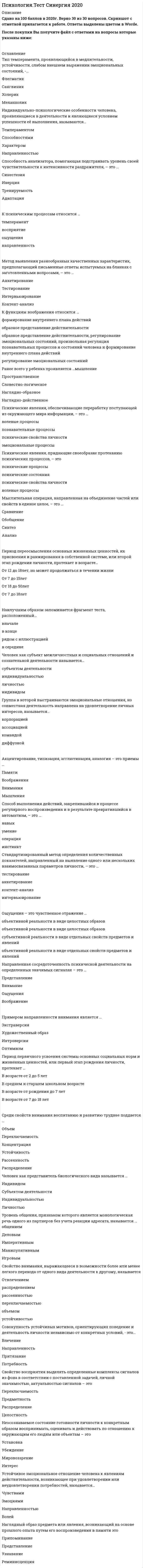    
          Описание
          66 вопросов с ответами к тестуСдано на 87 баллов из 100 Хорошо﻿Год сдачи - 2018-2020.После покупки Вы получите файл с ответами на вопросы которые указаны ниже:***(Если нужна помощь с другими предметами или сдачей тестов онлайн, пишите в личные сообщения) 
          Оглавление
          1. Стремительные, бурно протекающие эмоциональные процессы – это ФрустрацияЧувстваСтрессАффект2. Тип темперамента, характеризующийся легкой ранимостью, способностью глубоко переживать даже незначительные события, – …МеланхоликХолерикСангвиникФлегматик3. Совокупность устойчивых мотивов, ориентирующих поведение и деятельность личности независимо от конкретных условий, - это…НаправленностьВлечениеПритязаниеПотребность4. В структуру психики входит понятие … психические состоянияопыт, знания, умениянервная системаиндивидуальность5. Сплоченность группы – это …*неоднозначное явление, т.к. она положительно влияет на психологический климат и мотивацию членов группы, но нередко препятствует самовыражению неординарных личностей*нейтральное явление, само по себе не влияющее на продуктивность группы*отрицательное явление, т.к. всегда препятствует самовыражению личности*во всех отношениях положительное явление6. Неосознаваемое состояние готовности личности конкретным образом воспринимать, оценивать и действовать по отношению к окружающим его людям или объектам – это …УстановкаУбеждениеМировоззрениеИнтерес7. Психические явления, придающие своеобразие протеканию психических процессов, – это …Психические состоянияВолевые процессыПсихические процессыПсихические свойства личности8. Устойчивое эмоциональное отношение человека к явлениям действительности, возникающее при удовлетворении или неудовлетворении потребностей, называется…ЧувствамиВолейЭмоциямиНаправленностью9. Вид памяти, сохраняющий информацию на время решения конкретной задачи (набора телефонного номера и пр.), – это … памятьКратковременнаяИконическаяОперативнаяДолговременная10. Ситуативные реакции человека на воздействия внутренних и внешних раздражителей, имеющие выраженную субъективную окраску-это…ЭмоцииВоляАффектЧувства11. Ранее всего у ребенка проявляется … мышлениеНаглядно-действенноеНаглядно-образноеНаглядно-логическоеПространственное12. Свойство внимания, выражающееся в возможности выполнения одновременно двух работ, называется …РаспределениемОтвлечениемРассеянностьюПереключаемостьюОбъемомУстойчивостью13. Человек как представитель биологического вида называется …индивидомличностьюиндивидуальностьюсубъектом деятельности14. Среди свойств личности ... зависит от воспитания и условий социальной среды СпособностиТемпераментНаправленностьХарактер15. … относится к психическим свойствам личностиНаправленностьХарактерТемпераментВоляМышление16. Среди свойств внимания воспитанию и развитию труднее поддается …*концентрация*устойчивость*объем*распределение*рассеянность*переключаемость17. Тип темперамента, отличающийся подвижностью, склонностью к частой смене впечатлений, отзывчивостью и общительностью - … СангвиникФлегматикХолерикМеланхолик18. К функциям воображения относится …  *образное представление действительности, регулирование эмоциональных состояний, произвольная регуляция познавательных процессов и состояний человека и формированиевнутреннего плана действий*образное представление действительности*регулирование эмоциональных состояний*произвольная регуляция познавательных процессов и состояний человека*формирование внутреннего плана действий19. Наилучшим образом запоминается фрагмент текста, расположенный ... *в конце*рядом с иллюстрацией*вначале*в середине20. Понятие индивид обозначает …*единичного, конкретного человека, рассматриваемого в качестве биосоциального существа *субъекта сознательной деятельности, обладающего совокупностью социально значимых черт, свойств и качеств, которые человек реализует в общественной жизни *социальную индивидуальность, неповторимость, которая формируется в процессе воспитания и деятельности человека под влиянием конкретной социокультурной среды*любого, кто принадлежит к человеческому роду, поскольку обладает присущими всем людям свойствами и качествами21. Стандартизированный метод определения количественных показателей, направленный на выявление одного или нескольких взаимосвязанных параметров личности, – это …ИнтервьюированиеТестированиеАнкетированиеКонтент-анализ22. Ощущения – это чувственное отражение …объективной реальности в виде отдельных свойств предметов и явленийобъективной реальности в виде целостных образовсубъективной реальности в виде отдельных свойств предметов и явленийобъективной реальности в виде целостных образов23. Человек как субъект межличностных и социальных отношений и сознательной деятельности называется…субъектом деятельностииндивидуальностьюличностьюиндивидом24. Группа в которой выстраиваются эмоциональные отношения, но совместная деятельность направлена на удовлетворение личных интересов, называется…КорпорациейДиффузнойАссоциациейКомандой25. Акцентирование, типизация, агглютинация, аналогия – это приемы …ВоображенияВниманияПамятиМышления26. Свойство восприятия сохранять независимость образа от условий восприятия – это …целостностьюкатегоричностьюконстантностьюосмысленностью27. Мыслительная операция, направленная на объединение частей или свойств в единое целое, – это …СравнениеОбобщениеСинтезАнализ28. Мыслительная операция, направленная на выделение элементов, составляющих целый предмет или явление, – это …АнализСинтезОбобщениеСравнение29. Активным видом воображения являются …снынепреднамеренное воображениегрезымечты30. Период переосмысления основных жизненных ценностей, их присвоения и ранжирования в собственной системе, или второй этап рождения личности, протекает в возрасте…От 12 до 18лет, но может продолжаться в течении жизниОт 7 до 15летОт 18 до 50летОт 7 до 18лет31. Свойство внимания, выражающееся в возможности более или менее легкого перехода от одного вида деятельности к другому, называется …ПереключаемостьюРассеянностьюОбъемомУстойчивостью32. Способ выполнения действий, закрепившийся в процессе регулярного воспроизведения и в результате превратившийся в автоматизм, – это …ОперацияИнстинктНавыкУмение33. Метод выявления разнообразных качественных характеристик, предполагающий письменные ответы испытуемых на бланках с заготовленными вопросами, – это …АнкетированиеИнтервьюированиеТестированиеКонтент-анализ34. Пределом функционирования группы как целого является группа численностью … +/-2 человека211473835. Уровень общения, признаком которого является монологическая речь одного из партнеров без учета реакции адресата, называется … общениемИмперативнымДеловымМанипулятивнымИгровым36. Способность анализатора, помогающая подстраивать уровень своей чувствительности к интенсивности раздражителя, – это …АдаптацияТренируемостьИнерцияСинестезия37. Психические явления, устойчиво отображающиеся в принятии решений и поведении, называются …Психическими состояниямиНеосозноваемыми психическими процессамиПсихическими свойствами личностиПсихическими процессами38. Сторона общения, под которой подразумевают процессы восприятия человека человеком, называется … ПерцептивнойИнтерактивнойкоммуникативной39. Совокупность психологических особенностей человека, составляющих его своеобразие в отличие от других людей, – это …индивидуальностьиндивидсубъект деятельностиличность40. Максимальная численность малой группы составляет …25 -40 человек10-15 человек50-60 человек7+/-2 человека41. Чувства, связанные с переживанием прекрасного или уродливого в окружающем мире называются…ЭстетическимиМоральнымиИнтеллектуальнымиПрактическими42. Тип темперамента, проявляющийся в медлительности, устойчивости, слабом внешнем выражении эмоциональных состояний, – …ФлегматикХолерикСангвиникМеланхолик43. Тип темперамента, обнаруживающийся в бурных эмоциях, резких сменах настроения, неуравновешенности и общей подвижности, – …ФлегматикХолерикСангвиникМеланхолик44. Направленная сосредоточенность психической деятельности на определенных значимых сигналах – это …ВниманиеОщущенияВоображениеПредставление45. Психические явления, обеспечивающие переработку поступающей из окружающего мира информации, – это …Познавательные процессы.Психические свойства личностиВолевые процессыЭмоциональные процессы46. Сознательное регулирование человеком своего поведения и деятельности, связанное с преодолением внешних или внутренних препятствий, называется…ВолейЧувствамиЭмоциямиНастроением47. К психическим процессам относится … восприятиеощущениянаправленностьтемперамент48. Процесс освоения социальных и культурных норм, ценностей, присущих человеческому обществу, в результате которого индивид становится личностью, называется …СоциализациейАдаптациейИнтериоризациейСаморегуляцией49. Индивидуально-психологические особенности человека, проявляющиеся в деятельности и являющиеся условием успешности ее выполнения, называются …СпособностямиХарактеромТемпераментомНаправленностью50. Речь развивается …независимо от мышлениявслед за развитием мышлениявместе с мышлением, стимулирую его развитие51. Примером направленности внимания является … ОптимизмХудожественный образЭкстраверсияИнтроверсия52. Сторона общения, связанная с процессами взаимодействия партнеров, называется …ИнтерактивнойПерцептивнойКоммуникативной53. Наглядный образ предмета или явления, возникающий на основе прошлого опыта путем его воспроизведения в памяти, – это …ПредставлениеПрипоминаниеРеминисенцияузнавание54. Восприятие – это …объективное отражение реальности в виде целостных образовобъективное отражение реальности в виде отдельных свойств предметов и явлений субъективное отражение реальности в виде отдельных свойств предметов и явлений субъективное отражение реальности в виде целостных образов55. Метод исследования, предполагающий изучение личности человека косвенно, т.е. на основании результатов его интеллектуальной, творческой или физической активности, - ... анализ продуктов деятельностивключенное наблюдение тестирование контент-анализ56. Свойство восприятия, лежащее в основе визуальных эффектов и иллюзий, используемых, например, в архитектуре, визаже, дизайне, называется ... *предметностью*осмысленностью*константностью*целостностью57. Свойство восприятия, объединяющее поступившие сигналы в единый образ, если они сопутствуют друг другу во времени и пространстве, называется …*Осмысленностью*Категориальностью*Константностью*Целостностью58. Творческое воображение является основой ... мышления ПространственногоАналитическогоРепродуктивногоПродуктивного59. Воля является …психическим состояниемпсихическим свойством личностипсихическим процессомнеосознаваемым процессом60. Период первичного усвоения системы основных социальных норм и жизненных ценностей, или первый этап рождения личности, протекает …В возрасте от рождения до 7 летВ среднем и старшем школьном возрастеВ возрасте от 2 до 5 летВ возрасте от 7 до 18 лет61. Если в общение с другими мы оперируем определенными заповедями, запретами, нормами, правилами, то мы находимся в позиции …РебенкаВзрослогоРодителя62. Свойство восприятия выделять определенные комплексы сигналов из фона в соответствии с поставленной задачей, личной значимостью, актуальностью сигналов - это ...Предметностьцелостностьпереключаемостьраспределение63. Наиболее краткая, но мощная эмоциональная реакция, которая длится секунды или минуты, – это … стресс фрустрация аффект чувства64. Если воображение связано с построением будущего, то это … мечты грезы сны фантазия65. Типичные для конкретного человека особенности его психики называются … психическими процессами волевыми процессами психическими свойствами личности психическими состояниями личности66. Психологический метод исследования, в котором в качестве средства сбора информации применяется специально оформленный список вопросов, – это … анкетирование интервьюирование тестирование контент-анализ 
            
            
            Психология (тест с ответами Синергия)Психология труда и инженерная психология ответы Синергия - тесты (70/100)Психология труда, инженерная психология и эргономикаПсихология труда (инженерная психология и эргономика) Ответы Синергия.Тест 2021г.Психология труда (Инженерная психология и эргономика) Ответы Синергия - ТестыПсихология труда, инженерная психология и эргономика Синергия 2021 тестПсихология труда, инженерная психология и эргономика.Тест Синергия 2022г (90 баллов)Психология социально-правовой деятельности тест СинергияПсихология социально-правовой деятельности (тест с ответами Синергия) Психология стресса.Тест Синергия 2021гПсихология стресса (тест с ответами Синергия) Психология тест 2Психология тест 4Психология тест синергия 