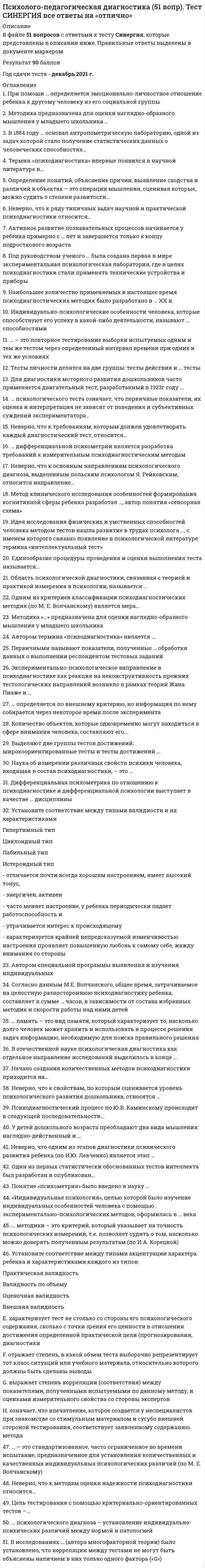     
          Описание
          Готовый тест с ответами к теме: Принципы и задачи психолого-педагогической диагностики нарушений развития 
          Оглавление
          Вопрос 1ВерноБаллов: 1,00 из 1,00Отметить вопросТекст вопросаВключает в себя анализ отношения ребенка к ситуации обследования и заданиям, способов ориентации в условиях заданий, способов выполнения заданий, использования помощи взрослого и т.д.:Выберите один ответ:a. принцип динамического подходаb. принцип раннего диагностического изученияc. принцип системного подходаd. принцип комплексного изученияe. принцип качественного анализаf. принцип выявления и учета потенциальных возможностейg. принцип единства диагностической и коррекционной помощиВопрос 2ВерноБаллов: 1,00 из 1,00Отметить вопросТекст вопросаВскрытие глубоких внутренних причин и механизмов возникновения того или иного отклонения, которое осуществляется группой специалистов (врачи, педагоги-дефектологи, логопед, психолог, социальный педагог), - это:Выберите один ответ:a. принцип раннего диагностического изученияb. принцип комплексного изученияc. принцип динамического подходаd. принцип качественного анализаe. принцип единства диагностической и коррекционной помощиf. принцип выявления и учета потенциальных возможностейg. принцип системного подходаВопрос 3ВерноБаллов: 1,00 из 1,00Отметить вопросТекст вопросаНа теоретическое положение Л.С. Выготского о зонах актуального и ближайшего развития ребенка опирается:Выберите один ответ:a. принцип раннего диагностического изученияb. принцип качественного анализаc. принцип комплексного изученияd. принцип системного подходаe. принцип единства диагностической и коррекционной помощиf. принцип динамического подходаg. принцип выявления и учета потенциальных возможностейВопрос 4ВерноБаллов: 1,00 из 1,00Отметить вопросТекст вопросаОпирается на положение о том, что задачи коррекционно-педагогической работы могут быть решены только на основе диагностики, определения прогнозов психического развития и оценки потенциальных возможностей ребенка:Выберите один ответ:a. принцип единства диагностической и коррекционной помощиb. принцип качественного анализаc. принцип динамического подходаd. принцип комплексного изученияe. принцип системного подходаf. принцип раннего диагностического изученияg. принцип выявления и учета потенциальных возможностейВопрос 5ВерноБаллов: 1,00 из 1,00Отметить вопросТекст вопросаОпирается на представление о системном строении психики и предполагает анализ результатов психической деятельности ребенка на каждом из ее этапов:Выберите один ответ:a. принцип единства диагностической и коррекционной помощиb. принцип динамического подходаc. принцип выявления и учета потенциальных возможностейd. принцип системного подходаe. принцип комплексного изученияf. принцип раннего диагностического изученияg. принцип качественного анализаВопрос 6ВерноБаллов: 1,00 из 1,00Отметить вопросТекст вопросаОпределение типа нарушенного развития является задачей:Выберите один ответ:a. углубленной диагностикиb. скрининг-диагностикиc. дифференциальной диагностикиВопрос 7ВерноБаллов: 1,00 из 1,00Отметить вопросТекст вопросаПозволяет выявить и предотвратить появление вторичных наслоений социального характера на первичное нарушение и своевременно включить ребенка в коррекционное обучение:Выберите один ответ:a. принцип качественного анализаb. принцип единства диагностической и коррекционной помощиc. принцип раннего диагностического изученияd. принцип системного подходаe. принцип выявления и учета потенциальных возможностейf. принцип динамического подходаg. принцип комплексного изученияВопрос 8ВерноБаллов: 1,00 из 1,00Отметить вопросТекст вопросаПредполагает прослеживание изменений, которые происходят в процессе развития ребенка, а также учет его возрастных особенностей:Выберите один ответ:a. принцип динамического подходаb. принцип раннего диагностического изученияc. принцип комплексного изученияd. принцип выявления и учета потенциальных возможностейe. принцип качественного анализаf. принцип системного подходаg. принцип единства диагностической и коррекционной помощиВопрос 9ВерноБаллов: 1,00 из 1,00Отметить вопросТекст вопросаРазработка по итогам диагностики программ коррекции осуществляется после:Выберите один ответ:a. углубленной диагностикиb. дифференциальной диагностикиc. скрининг-диагностикиВопрос 10ВерноБаллов: 1,00 из 1,00Отметить вопросТекст вопросаСвоевременное выявление детей с различными отклонениями и нарушениями психического развития в условиях массовых образовательных учреждений, примерное определение спектра психолого-педагогических проблем развития ребенка являются задачами:Выберите один ответ:a. скрининг-диагностикиb. дифференциальной диагностикиc. углубленной диагностики 
            
            
            Психолого-педагогическая диагностика нарушений речевого развитияПсихолого-педагогическая диагностика нарушений речевого развития (тестовые и практические задания с верными ответами) ВГАПС.Психолого-педагогическая диагностика.Тест Синергия 2020Психолого-педагогическое взаимодействие участников образовательного процесса (ответы на тест Синергия, 100 баллов)Психолого-педагогическое взаимодействие участников образовательного процесса (ответы на тест Синергия / МТИ / МосАП)Психолого-педагогическое взаимодействие участников образовательного процесса.Тест Синергия 2020г.Психолого-педагогическое взаимодействие участников образовательного процесса (тест с ответами Синергия)Психология труда, инженерная психология и эргономика.Тест Синергия 2022г (90 баллов)Психология труда, инженерная психология и эргономика (тест с ответами Синергия)Психология труда (ответы на тест СИНЕРГИЯ / МОИ / МОСАП)Психология управления Ответы (тест Синергия) 2021Психология управления (тест с ответами Синергия)Психология экстремальных и критических ситуаций (НИИ ДПО)Психология является одновременно … наукой