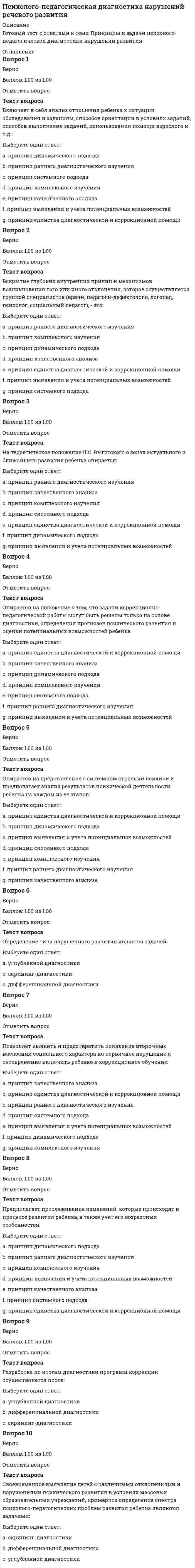     
          Описание
          Психолого-педагогическая диагностика нарушений речевого развития. В Г А П П С С С (Волгоградская Гуманитарная Академия Профессиональной Подготовки Специалистов Социальной Сферы.)   Модуль 1. Теоретические основы психолого-педагогической диагностики Тема 1. Принципы и задачи психолого-педагогической диагностики нарушений развития Тема 2. Методы психодиагностики Тема 3. Построение психодиагностического процессаМодуль 2. Характеристика дизонтогенеза детей с нарушениями речи Тема 4. Речь как высшая психическая функция Тема 5. Особенности развития детей с нарушениями речиМодуль 3. Психолого-педагогическое изучение развития детей с нарушениями речи Тема 6. Психолого-педагогическое изучение познавательного развития Тема 7. Психологическая диагностика эмоционально-волевой сферы Тема 8. Изучение личностных особенностей Тема 9. Особенности педагогического изучения детей с нарушениями речи Тема 10. Составление психолого-педагогической характеристики 103 тестовых и практических вопроса (с верными ответами) в алфавитном порядке собраны в файле PDF. 
          Оглавление
          Список вопросов: 1. Активное вмешательство исследователя в деятельность испытуемого с целью создания условий, в которых выявляется психологический факт, – это:2. Базируются на субъективных впечатлениях и оценках происходящего с испытуемым в настоящем или происходившего в прошлом, а иногда и того, то ожидается в предполагаемом будущем:3.Биологические потребности лежат в основе:4. Включает в себя анализ отношения ребенка к ситуации обследования и заданиям, способов ориентации в условиях заданий, способов выполнения заданий, использования помощи взрослого и т.д.:5.Вскрытие глубоких внутренних причин и механизмов возникновения того или иного отклонения, которое осуществляется группой специалистов (врачи, педагоги-дефектологи, логопед, психолог, социальный педагог), - это:6.Вербальное (словесное) общение при помощи языковых средств, воспринимаемых на слух –это:7.В случаях, когда выявляются трудности обучения, необходимо проведение:8.Выделите закономерности, характерные как для нормально развивающихся детей, так и для детей с нарушениями речевого развития9.Выделите закономерности, характерные только для групп детей с речевыми расстройствами.10. Диагностика владения правилами поведения, умения адекватно реагировать на оценку выполненного задания, умения оценивать свою работу, умения преодолевать трудности осуществляется при исследовании:11.Демонстрация способа действия без объяснения алгоритма его выполнения – это: 12. Знание программного материала, текущего и предшествующих лет обучения, проверяется при изучении:13. Испытуемый помещается в специальные условия, используется специальная аппаратура при проведении:14.Изучение документации и сбор сведений о ребенке путем опроса родителей и педагогов осуществляется:15.Исчезает стереотипность действий, появляется конечный результат при:16.Интерпретация полученных данных в условной структуре заключения является:17.Исследование личности дошкольника затруднительно по причине того, что:18. К основным методам психологического исследования традиционно относят:19.Какое количество параметров дизонтогенеза, определяющих тип нарушения психического развития, выделил В. В. Лебединский?20.Конкретностью, единичностью, отражением внешней, а не сущностной стороны явления характеризуется:21.К вспомогательным методам психологического исследования относят:22.К видам дизонтогенеза относятся:23. Методы психодиагностики, используемые в случаях, когда участников исследования больше одного, - это:24.Методы психодиагностики, рассчитанные на работу с одним испытуемым, - это:25.Методы, при использовании которых данные об объекте изучения получают на основании объективных показателей в виде его конкретных достижений в какой-либо деятельности или в виде показателей приборов, регистрирующих его физиологические реакции в условиях применения метода:26.Методы, при использовании которых стимулы даются в неречевой форме, а ответы даются в речевой форме, – это:27.Методы, при использовании которых стимулы даются в словесной форме, а ответы даются в неречевой форме, – это:28.Методы, при использовании которых стимулы и ответы даются в неречевой форме – это:29.Методы, при использовании которых стимулы и ответы даются в словесной форме, – это:30.Методика «Какой Я?» предназначена для определения:31.Методика на исследование самосознания дошкольников проводится:32. На теоретическое положение Л.С. Выготского о зонах актуального и ближайшего развития ребенка опирается:33.На основании какой классификации выделяют такие нарушения речи, как дислалия, дизартрия, ринолалия, афазия?34.На основании какой классификации выделяют ФФНР, ФНР, ОНР?35.Нарушение звуковой системы языка, обусловленное органической недостаточностью иннервации речевого аппарата – это:36.Нарушение тембра голоса при нормальной артикуляции звуков речи – это:37.Наиболее важно педагогическое наблюдение за:38.Назовите неблагоприятные социальные условия на ранних этапах развития, которые приводят к наиболее грубым и стойким его нарушениям по сравнению с последующими этапами.39.Нарушение индивидуального развития организма – это:40. Опирается на положение о том, что задачи коррекционно-педагогической работы могут быть решены только на основе диагностики, определения прогнозов психического развития и оценки потенциальных возможностей ребенка:41.Опирается на представление о системном строении психики и предполагает анализ результатов психической деятельности ребенка на каждом из ее этапов:42.Определение типа нарушенного развития является задачей:43.Ограничивается регистрацией фактов, носит случайный неорганизованный характер:44.Одним из существенных недостатков метода наблюдения является:45.Основаны на предположении, что в ситуациях с многовариантным решением испытуемый дает такой вариант ответа, который соответствует его личностным качествам, направленности его личности: 46.Организация внимания на каком-то моменте выполнения задания – это:47.Осуществляется благодаря мышлению:48.Осуществляется с помощью ощущений, восприятия и представлений:49.Описание методов исследования в условной структуре заключения является:50.Описание результатов не выходит за границы, обозначенные целями обследования, при этом психодиагност отвечает на конкретный запрос, также обращая внимание на потенциальные возможности ребенка, при сообщении результатов диагностики:51. Позволяет выявить и предотвратить появление вторичных наслоений социального характера на первичное нарушение и своевременно включить ребенка в коррекционное обучение:52.Предполагает прослеживание изменений, которые происходят в процессе развития ребенка, а также учет его возрастных особенностей:53.Переход от описания факта к объяснению его внутренней сущности, четкий план, фиксация результатов характерны для:54.Предполагает получение психологом информации об особенностях психического развития ребенка в результате обсуждения их с родителями, педагогами:55.Протекает в обычных условиях, применяется при изучении познавательных возможностей на разных возрастных этапах:56.Подбадривание, похвала – это:57.При использовании метода экспертов в психодиагностике личностной сферы дошкольников в роли экспертов выступают:58.Педагогическое изучение предусматривает получение о ребенке сведений:59.Педагогическое наблюдение должно быть:60.Психолого-педагогическая характеристика включает в себя:61. Разработка по итогам диагностики программ коррекции осуществляется после:62.Ребенок не проводит собственно игровых действий, а рассматривает игрушку, поворачивает ее, постукивает, перекладывает с места на место (но все эти действия не характерны для данной игрушки или заменяющего ее предмета) при:63.Различные виды использования языковых значений вне процесса реальной коммуникации –это:64.Речь, обращенная к самому себе, регулирующая и контролирующая практическую деятельность – это:65.Развитие наследственной основы организма в конкретных условиях внешней среды – это:66.Раскрывает сущность явления, затрагивает группы, классы предметов или явлений:67. Своевременное выявление детей с различными отклонениями и нарушениями психического развития в условиях массовых образовательных учреждений, примерное определение спектра психолого-педагогических проблем развития ребенка являются задачами:68.Состоит из констатирующего, формирующего и контрольного этапов:69.Совершенствуются игровые действия, не направленные на конечный результат, при этом действие доставляет ребенку удовлетворение и может повторяться многократно при:70.Специальные задания, проводимые в форме «обучающего эксперимента», а также задания, позволяющие выявить уровень сформированности знаний и умений используются при диагностике:71.Системное нарушение речи, вызванное локальными поражениями коры одного из полушарий мозга – это:72.Сознательное регулирование человеком своего поведения и деятельности, выраженное в умении преодолевать внутренние и внешние трудности при совершении целенаправленных действий и поступков, – это:73.Социальные потребности лежат в основе:74.Страх боли, уколов, врачей, болезней – это:75.Страх высоты, глубины, замкнутых пространств – это:76.Страх людей, детей, наказаний, опозданий, одиночества – это:77.Страх пожара, войны, стихии – это:78.Сколько стадий морального развития детей выделяют по Л. Кольбергу?79.Сколько шкал, соответствующих основным чертам личности ребенка, включает в себя методика «Детский вариант личностного теста Р. Кеттела»?80.Сформированность навыка письма как диагностически значимый признак может учитываться:81. Уточнение порядка действий при выполнении задания – это:82. Характер нарушения психического развития зависит от:83. Целесообразно дать более полную информацию о ребенке, при этом рекомендуется начать изложение с описания наиболее развитых, сформированных психических свойств и личностных качеств, а также указывать на потенциальные возможности ребенка при сообщении результатов диагностики:84.Целесообразно указание конкретных цифровых показателей, а также средних оценок с приведением краткой интерпретации при сообщении результатов диагностики:85. Установите последовательность этапов психодиагностики нарушенного развития:86.Принцип …подхода к изучению ребенка с нарушением развития предполагает прослеживание изменений, которые происходят в процессе его развития, а также учет его возрастных особенностей. Принцип … подхода к изучению развития психики ребенка предполагает вскрытие глубоких внутренних причин и механизмов возникновения того или иного отклонения, осуществляется группой специалистов (врачи, педагоги-дефектологи, логопед, психолог, социальный педагог).Принцип … подхода к диагностике психического развития ребенка опирается на представление о системном строении психики и предполагает анализ результатов психической деятельности ребенка на каждом из ее этапов.87. Методика «Прогрессивные матрицы Равена» является … по типу ответов испытуемого и … по форме предъявления стимульного материала и форме ответов испытуемого.88. Методика Рене Жиля является … по типу ответов испытуемого и … по форме предъявления стимульного материала и форме ответов испытуемого89.Методика «Тест школьной тревожности Филлипса» является … по типу ответов испытуемого и … по форме предъявления стимульного материала и форме ответов испытуемого.90. 1 Речь, представляющая собой обращения к самому себе, регулирующая и контролирующая практическую деятельность.91.2 Характерная особенность детской речи, заключающаяся в неустойчивости значения слов, их неопределенности и многозначности.92.6 Нарушение тембра голоса и звукопроизношения, обусловленное анатомо-физиологическими дефектами речевого аппарата.93. 3 Речь, представляющая собой вербальное (словесное) общение при помощи письменных текстов.94. 7 Полная или частичная утрата речи, обусловленная локальными поражениями головного мозга.95. 4 Нарушение произносительной стороны речи, обусловленное недостаточностью иннервации речевого аппарата.96. 9 Термин, обозначающий нарушение индивидуального развития организма.97. 5 Ученый, выделивший шесть видов дизонтогенеза (недоразвитие, задержанное развитие, дисгармоническое развитие, искаженное развитие, поврежденное развитие, дефицитарное развитие).98. 11 Патологически ускоренный темп речи.99. 8 Нарушение темпо-ритмической организации речи, обусловленное судорожным состоянием мышц речевого аппарата.100.12 Патологически замедленный темп речи.101.10 Расстройство фонации вследствие патологических изменений голосового аппарата.102.14 Речь, представляющая собой различные виды использования языковых значений вне процесса реальной коммуникации.103.13 Речь, представляющая собой вербальное (словесное) общение при помощи языковых средств, воспринимаемых на слух. 
            
            
            Психолого-педагогическая диагностика нарушений речевого развития (тестовые и практические задания с верными ответами) ВГАПС.Психолого-педагогическая диагностика.Тест Синергия 2020Психолого-педагогическое взаимодействие участников образовательного процесса (ответы на тест Синергия, 100 баллов)Психолого-педагогическое взаимодействие участников образовательного процесса (ответы на тест Синергия / МТИ / МосАП)Психолого-педагогическое взаимодействие участников образовательного процесса.Тест Синергия 2020г.Психолого-педагогическое взаимодействие участников образовательного процесса (тест с ответами Синергия)Психотерапевтические технологии в работе психолога (НИИ ДПО)Психология труда, инженерная психология и эргономика (тест с ответами Синергия)Психология труда (ответы на тест СИНЕРГИЯ / МОИ / МОСАП)Психология управления Ответы (тест Синергия) 2021Психология управления (тест с ответами Синергия)Психология экстремальных и критических ситуаций (НИИ ДПО)Психология является одновременно … наукойПсихолого-педагогическая диагностика (51 вопр). Тест СИНЕРГИЯ все ответы на «отлично»
