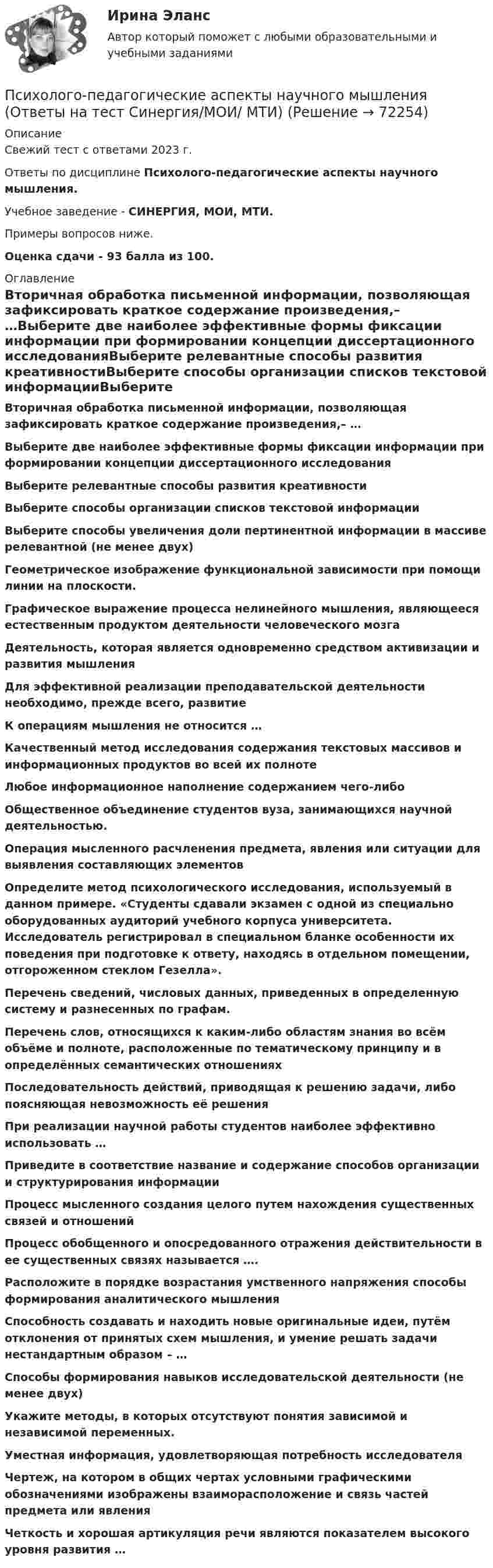     
            Описание
            Свежий тест с ответами 2023 г.Ответы по дисциплине Психолого-педагогические аспекты научного мышления.Учебное заведение - СИНЕРГИЯ, МОИ, МТИ.Примеры вопросов ниже.Оценка сдачи - 93 балла из 100. 
            Оглавление
            Вторичная обработка письменной информации, позволяющая зафиксировать краткое содержание произведения,– …Выберите две наиболее эффективные формы фиксации информации при формировании концепции диссертационного исследованияВыберите релевантные способы развития креативностиВыберите способы организации списков текстовой информацииВыберите способы увеличения доли пертинентной информации в массиве релевантной (не менее двух)Геометрическое изображение функциональной зависимости при помощи линии на плоскости.Графическое выражение процесса нелинейного мышления, являющееся естественным продуктом деятельности человеческого мозгаДеятельность, которая является одновременно средством активизации и развития мышленияДля эффективной реализации преподавательской деятельности необходимо, прежде всего, развитиеК операциям мышления не относится …Качественный метод исследования содержания текстовых массивов и информационных продуктов во всей их полнотеЛюбое информационное наполнение содержанием чего-либоОбщественное объединение студентов вуза, занимающихся научной деятельностью.Операция мысленного расчленения предмета, явления или ситуации для выявления составляющих элементовОпределите метод психологического исследования, используемый в данном примере. «Студенты сдавали экзамен с одной из специально оборудованных аудиторий учебного корпуса университета. Исследователь регистрировал в специальном бланке особенности их поведения при подготовке к ответу, находясь в отдельном помещении, отгороженном стеклом Гезелла».Перечень сведений, числовых данных, приведенных в определенную систему и разнесенных по графам.Перечень слов, относящихся к каким-либо областям знания во всём объёме и полноте, расположенные по тематическому принципу и в определённых семантических отношенияхПоследовательность действий, приводящая к решению задачи, либо поясняющая невозможность её решенияПри реализации научной работы студентов наиболее эффективно использовать …Приведите в соответствие название и содержание способов организации и структурирования информацииПроцесс мысленного создания целого путем нахождения существенных связей и отношенийПроцесс обобщенного и опосредованного отражения действительности в ее существенных связях называется ….Расположите в порядке возрастания умственного напряжения способы формирования аналитического мышленияСпособность создавать и находить новые оригинальные идеи, путём отклонения от принятых схем мышления, и умение решать задачи нестандартным образом – …Способы формирования навыков исследовательской деятельности (не менее двух)Укажите методы, в которых отсутствуют понятия зависимой и независимой переменных.Уместная информация, удовлетворяющая потребность исследователяЧертеж, на котором в общих чертах условными графическими обозначениями изображены взаиморасположение и связь частей предмета или явленияЧеткость и хорошая артикуляция речи являются показателем высокого уровня развития …  
            
            
            💯 Психолого-педагогические аспекты научного мышления [Конспект 1-4] (ответы на тест Синергия / МОИ / МТИ / МосАП, сентябрь 2023)Психолого-педагогические аспекты научного мышления (Ответы на тест Синергия/МОИ/ МТИ)Психолого-педагогические аспекты научного мышления (Ответы на тест Синергия/МОИ/ МТИ)⭐ Психолого-педагогические аспекты научного мышления (ответы на тест Синергия / МОИ / МТИ / МосАП, май 2023)Психолого-педагогические аспекты научного мышления. Синергия. ✅ Ответы на ИТОГОВЫЙ ТЕСТ. На отлично!Психолого-педагогические аспекты научного мышления (тест с ответами Синергия)Психолого-педагогические аспекты научного мышления (Тест с ответами СИНЕРГИЯ / МОИ / МТИ)Психолого-педагогическая диагностика нарушений речевого развития (АДПО)Психолого-педагогическая диагностика ( Ответы на тест Синергия/МОИ/ МТИ)Психолого-педагогическая диагностика (Ответы на тест Синергия/МОИ/ МТИ)Психолого-педагогическая диагностика (Ответы на тест СИНЕРГИЯ / МТИ / МОИ)Психолого-педагогическая диагностика_ ПрЗаданиеПсихолого-педагогическая диагностика (тест с ответами Синергия)Психолого-педагогическая диагностика (Тест с ответами СИНЕРГИЯ / МОИ / МТИ)