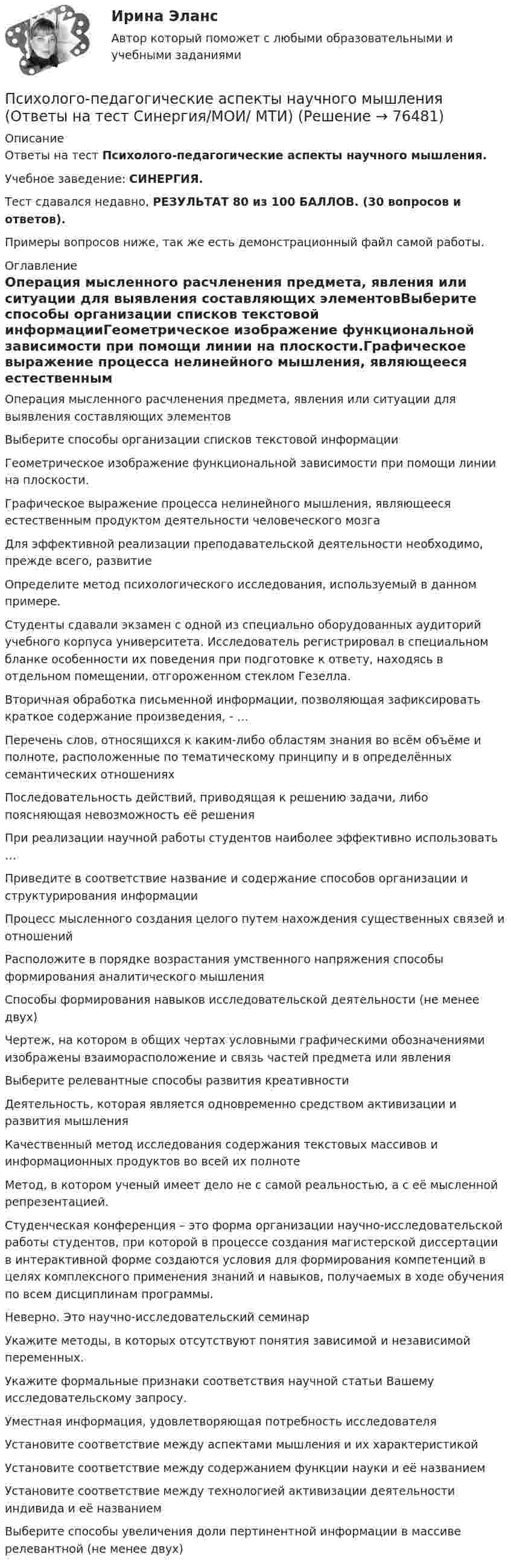     
            Описание
            Ответы на тест Психолого-педагогические аспекты научного мышления.Учебное заведение: СИНЕРГИЯ.Тест сдавался недавно, РЕЗУЛЬТАТ 80 из 100 БАЛЛОВ. (30 вопросов и ответов).Примеры вопросов ниже, так же есть демонстрационный файл самой работы. 
            Оглавление
            Операция мысленного расчленения предмета, явления или ситуации для выявления составляющих элементовВыберите способы организации списков текстовой информацииГеометрическое изображение функциональной зависимости при помощи линии на плоскости.Графическое выражение процесса нелинейного мышления, являющееся естественным продуктом деятельности человеческого мозгаДля эффективной реализации преподавательской деятельности необходимо, прежде всего, развитиеОпределите метод психологического исследования, используемый в данном примере.Студенты сдавали экзамен с одной из специально оборудованных аудиторий учебного корпуса университета. Исследователь регистрировал в специальном бланке особенности их поведения при подготовке к ответу, находясь в отдельном помещении, отгороженном стеклом Гезелла.Вторичная обработка письменной информации, позволяющая зафиксировать краткое содержание произведения, - …Перечень слов, относящихся к каким-либо областям знания во всём объёме и полноте, расположенные по тематическому принципу и в определённых семантических отношенияхПоследовательность действий, приводящая к решению задачи, либо поясняющая невозможность её решенияПри реализации научной работы студентов наиболее эффективно использовать …Приведите в соответствие название и содержание способов организации и структурирования информацииПроцесс мысленного создания целого путем нахождения существенных связей и отношенийРасположите в порядке возрастания умственного напряжения способы формирования аналитического мышленияСпособы формирования навыков исследовательской деятельности (не менее двух)Чертеж, на котором в общих чертах условными графическими обозначениями изображены взаиморасположение и связь частей предмета или явленияВыберите релевантные способы развития креативностиДеятельность, которая является одновременно средством активизации и развития мышленияКачественный метод исследования содержания текстовых массивов и информационных продуктов во всей их полнотеМетод, в котором ученый имеет дело не с самой реальностью, а с её мысленной репрезентацией.Студенческая конференция – это форма организации научно-исследовательской работы студентов, при которой в процессе создания магистерской диссертации в интерактивной форме создаются условия для формирования компетенций в целях комплексного применения знаний и навыков, получаемых в ходе обучения по всем дисциплинам программы. Неверно. Это научно-исследовательский семинарУкажите методы, в которых отсутствуют понятия зависимой и независимой переменных.Укажите формальные признаки соответствия научной статьи Вашему исследовательскому запросу.Уместная информация, удовлетворяющая потребность исследователяУстановите соответствие между аспектами мышления и их характеристикойУстановите соответствие между содержанием функции науки и её названиемУстановите соответствие между технологией активизации деятельности индивида и её названиемВыберите способы увеличения доли пертинентной информации в массиве релевантной (не менее двух)  
            
            
            Психолого-педагогические аспекты научного мышления (Ответы на тест Синергия/МОИ/ МТИ)Психолого-педагогические аспекты научного мышления (Ответы на тест Синергия/МОИ/ МТИ)⭐ Психолого-педагогические аспекты научного мышления (ответы на тест Синергия / МОИ / МТИ / МосАП, май 2023)Психолого-педагогические аспекты научного мышления. Синергия. ✅ Ответы на ИТОГОВЫЙ ТЕСТ. На отлично!Психолого-педагогические аспекты научного мышления (тест с ответами Синергия)Психолого-педагогические аспекты научного мышления (Тест с ответами СИНЕРГИЯ / МОИ / МТИ)Психолого-педагогические аспекты научного мышления (тест с ответами Синергия/МОИ/ МТИ /МОСАП)Психолого-педагогическая диагностика ( Ответы на тест Синергия/МОИ/ МТИ)Психолого-педагогическая диагностика (Ответы на тест Синергия/МОИ/ МТИ)Психолого-педагогическая диагностика (Ответы на тест СИНЕРГИЯ / МТИ / МОИ)Психолого-педагогическая диагностика_ ПрЗаданиеПсихолого-педагогическая диагностика (тест с ответами Синергия)Психолого-педагогическая диагностика (Тест с ответами СИНЕРГИЯ / МОИ / МТИ)Психолого-педагогическая диагностика (Тест с ответами СИНЕРГИЯ / МОИ / МТИ)