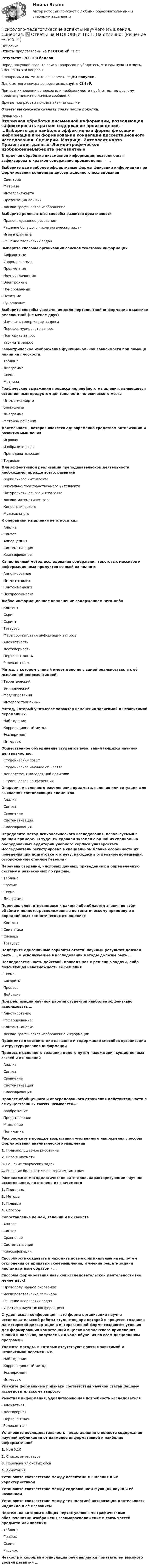      
            Описание
            Ответы представлены на ИТОГОВЫЙ ТЕСТ Результат - 93-100 балловПеред покупкой сверьте список вопросов и убедитесь, что вам нужны ответы именно на эти вопросы!С вопросами вы можете ознакомиться ДО покупки.Для быстрого поиска вопроса используйте Ctrl+F.При возникновении вопросов или необходимости пройти тест по другому предмету пишите в личные сообщения Другие мои работы можно найти по ссылке Ответы вы сможете скачать сразу после покупки. 
            Оглавление
            Вторичная обработка письменной информации, позволяющая зафиксировать краткое содержание произведения, - …Выберите две наиболее эффективные формы фиксации информации при формировании концепции диссертационного исследования·      Сценарий·      Матрица·      Интеллект-карта·      Презентация данных·      Логико-графическое изображениеВыберите релевантные способы развития креативности·      Правополушарное рисование·      Решение большого числа логических задач·      Игра в шахматы·      Решение творческих задачВыберите способы организации списков текстовой информации·      Алфавитные·      Упорядоченные·      Предметные·      Неупорядоченные·      Электронные·      Нумерованный·      Печатные·      РукописныеВыберите способы увеличения доли пертинентной информации в массиве релевантной (не менее двух)·      Изменить содержание запроса·      Переформулировать запрос·      Повторить запрос·      Уточнить запросГеометрическое изображение функциональной зависимости при помощи линии на плоскости.·      Таблица·      Диаграмма·      Схема·      МатрицаГрафическое выражение процесса нелинейного мышления, являющееся естественным продуктом деятельности человеческого мозга·      Интеллект-карта·      Блок-схема·      Диаграмма·      Матрица решенийДеятельность, которая является одновременно средством активизации и развития мышления·      Игровая·      Изобразительная·      Преподавательская·      ТрудоваяДля эффективной реализации преподавательской деятельности необходимо, прежде всего, развитие·      Вербального интеллекта·      Визуально-пространственного интеллекта·      Натуралистического интеллекта·      Логико-математического·      Кинестетического·      МузыкальногоК операциям мышления не относится…·      Анализ·      Синтез·      Апперцепция·      Систематизация·      КлассификацияКачественный метод исследования содержания текстовых массивов и информационных продуктов во всей их полноте·      Аннотирование·      Интент-анализ·      Контент-анализ·      Экспресс-анализЛюбое информационное наполнение содержанием чего-либо·      Контент·      Скрин·      Скрипт·      Тезаурус·      Мера соответствия информации запросу·      Адекватность·      Достоверность·      Пертинентность·      РелевантностьМетод, в котором ученый имеет дело не с самой реальностью, а с её мысленной репрезентацией.·      Теоретический·      Эмпирический·      Моделирования·      ИнтерпретационныйМетод, который учитывает характер изменения зависимой и независимой переменных.·      Наблюдение·      Корреляционный метод·      Эксперимент·      ИнтервьюОбщественное объединение студентов вуза, занимающихся научной деятельностью.·      Студенческий совет·      Студенческое научное общество·      Департамент молодежной политики·      Студенческая конференцияОперация мысленного расчленения предмета, явления или ситуации для выявления составляющих элементов·      Анализ·      Синтез·      Сравнение·      Систематизация·      КлассификацияОпределите метод психологического исследования, используемый в данном примере. «Студенты сдавали экзамен с одной из специально оборудованных аудиторий учебного корпуса университета. Исследователь регистрировал в специальном бланке особенности их поведения при подготовке к ответу, находясь в отдельном помещении, отгороженном стеклом Гезелла».Перечень сведений, числовых данных, приведенных в определенную систему и разнесенных по графам.·      Таблица·      График·      Схема·      ДиаграммаПеречень слов, относящихся к каким-либо областям знания во всём объёме и полноте, расположенные по тематическому принципу и в определённых семантических отношениях·      Контент·      Семантика·      Словарь·      ТезаурусПодберите однозначные варианты ответа: научный результат должен быть … , а используемые в исследовании методы должны быть …Последовательность действий, приводящая к решению задачи, либо поясняющая невозможность её решения·      Схема·      Алгоритм·      Процесс·      ДействиеПри реализации научной работы студентов наиболее эффективно использовать …·      Аннотирование·      Реферирование·      Контент –анализ·      Логико-графическое изображение информацииПриведите в соответствие название и содержание способов организации и структурирования информацииПроцесс мысленного создания целого путем нахождения существенных связей и отношений·      Анализ·      Синтез·      Сравнение·      Систематизация·      КлассификацияПроцесс обобщенного и опосредованного отражения действительности в ее существенных связях называется….·      Воображение·      Представление·      Мышление·      ПониманиеРасположите в порядке возрастания умственного напряжения способы формирования аналитического мышления1.   Правополушарное рисование2.   Игра в шахматы3.   Решение творческих задач4.   Решение большого числа логических задачРасположите методологические категории, характеризующие научное исследование, по степени их значимости1.   Принципы2.   Методы3.   Правила4.   СпособыСопоставление вещей, явлений и их свойств·      Анализ·      Синтез·      Сравнение·      Систематизация·      КлассификацияСпособность создавать и находить новые оригинальные идеи, путём отклонения от принятых схем мышления, и умение решать задачи нестандартным образом - …Способы формирования навыков исследовательской деятельности (не менее двух)·      Правополушарное рисование·      Исследовательские семинары·      Решение творческих задач·      Участие в научных конференцияхСтуденческая конференция – это форма организации научно-исследовательской работы студентов, при которой в процессе создания магистерской диссертации в интерактивной форме создаются условия для формирования компетенций в целях комплексного применения знаний и навыков, получаемых в ходе обучения по всем дисциплинам программы.Укажите методы, в которых отсутствуют понятия зависимой и независимой переменных.·      Наблюдение·      Корреляционный метод·      Эксперимент·      ИнтервьюУкажите формальные признаки соответствия научной статьи Вашему исследовательскому запросу.Уместная информация, удовлетворяющая потребность исследователя·      Адекватная·      Достоверная·      Пертинентная·      РелевантнаяУстановите последовательность представлений о полноте содержания научной публикации от наименее информативной к наиболее информативной1.   Код УДК2.   Список литературы3.   Перечень ключевых слов4.   АннотацияУстановите соответствие между аспектами мышления и их характеристикойУстановите соответствие между содержанием функции науки и её названиемУстановите соответствие между технологией активизации деятельности индивида и её названиемЧертеж, на котором в общих чертах условными графическими обозначениями изображены взаиморасположение и связь частей предмета или явления·      Таблица·      График·      Схема·      РисунокЧеткость и хорошая артикуляция речи являются показателем высокого уровня развития … 
            
            
            ⭐ Психолого-педагогические аспекты научного мышления (ответы на тест Синергия / МОИ / МТИ / МосАП, май 2023)Психолого-педагогические аспекты научного мышления. Синергия. ✅ Ответы на ИТОГОВЫЙ ТЕСТ. На отлично!Психолого-педагогические аспекты научного мышления (тест с ответами Синергия)Психолого-педагогические аспекты научного мышления (Тест с ответами СИНЕРГИЯ / МОИ / МТИ)Психолого-педагогические аспекты научного мышления (тест с ответами Синергия/МОИ/ МТИ /МОСАП)Психолого-педагогические основы дошкольного образования (НИИ ДПО)Психолого-педагогические основы изучения социально-бытовых представлений и умений - контрольнаяПсихолого-педагогическая диагностика (Ответы на тест СИНЕРГИЯ / МТИ / МОИ)Психолого-педагогическая диагностика_ ПрЗаданиеПсихолого-педагогическая диагностика (тест с ответами Синергия)Психолого-педагогическая диагностика (Тест с ответами СИНЕРГИЯ / МОИ / МТИ)Психолого-педагогическая диагностика (Тест с ответами СИНЕРГИЯ / МОИ / МТИ)💯 Психолого-педагогические аспекты научного мышления [Конспект 1-4] (ответы на тест Синергия / МОИ / МТИ / МосАП, сентябрь 2023)Психолого-педагогические аспекты научного мышления (Ответы на тест Синергия/МОИ/ МТИ)