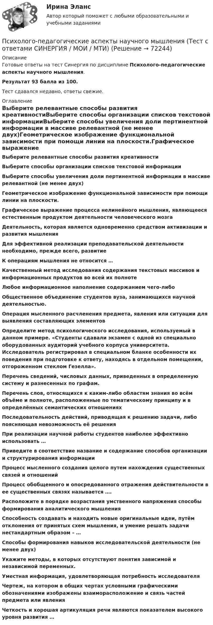     
            Описание
            Готовые ответы на тест Синергия по дисциплине Психолого-педагогические аспекты научного мышления.Результат 93 балла из 100.Тест сдавался недавно, ответы свежие. 
            Оглавление
            Выберите релевантные способы развития креативностиВыберите способы организации списков текстовой информацииВыберите способы увеличения доли пертинентной информации в массиве релевантной (не менее двух)Геометрическое изображение функциональной зависимости при помощи линии на плоскости.Графическое выражение процесса нелинейного мышления, являющееся естественным продуктом деятельности человеческого мозгаДеятельность, которая является одновременно средством активизации и развития мышленияДля эффективной реализации преподавательской деятельности необходимо, прежде всего, развитиеК операциям мышления не относится …Качественный метод исследования содержания текстовых массивов и информационных продуктов во всей их полнотеЛюбое информационное наполнение содержанием чего-либоОбщественное объединение студентов вуза, занимающихся научной деятельностью.Операция мысленного расчленения предмета, явления или ситуации для выявления составляющих элементовОпределите метод психологического исследования, используемый в данном примере. «Студенты сдавали экзамен с одной из специально оборудованных аудиторий учебного корпуса университета. Исследователь регистрировал в специальном бланке особенности их поведения при подготовке к ответу, находясь в отдельном помещении, отгороженном стеклом Гезелла».Перечень сведений, числовых данных, приведенных в определенную систему и разнесенных по графам.Перечень слов, относящихся к каким-либо областям знания во всём объёме и полноте, расположенные по тематическому принципу и в определённых семантических отношенияхПоследовательность действий, приводящая к решению задачи, либо поясняющая невозможность её решенияПри реализации научной работы студентов наиболее эффективно использовать …Приведите в соответствие название и содержание способов организации и структурирования информацииПроцесс мысленного создания целого путем нахождения существенных связей и отношенийПроцесс обобщенного и опосредованного отражения действительности в ее существенных связях называется ….Расположите в порядке возрастания умственного напряжения способы формирования аналитического мышленияСпособность создавать и находить новые оригинальные идеи, путём отклонения от принятых схем мышления, и умение решать задачи нестандартным образом – …Способы формирования навыков исследовательской деятельности (не менее двух)Укажите методы, в которых отсутствуют понятия зависимой и независимой переменных.Уместная информация, удовлетворяющая потребность исследователяЧертеж, на котором в общих чертах условными графическими обозначениями изображены взаиморасположение и связь частей предмета или явленияЧеткость и хорошая артикуляция речи являются показателем высокого уровня развития …  
            
            
            Психолого-педагогические аспекты научного мышления (тест с ответами Синергия)Психолого-педагогические аспекты научного мышления (Тест с ответами СИНЕРГИЯ / МОИ / МТИ)Психолого-педагогические аспекты научного мышления (тест с ответами Синергия/МОИ/ МТИ /МОСАП)Психолого-педагогические основы дошкольного образования (НИИ ДПО)Психолого-педагогические основы изучения социально-бытовых представлений и умений - контрольнаяПсихолого-педагогические основы общения детей дошкольного возраста. Практическая работа 2 Психолого-педагогические основы организации общения детей дошкольного возраста (ДО)Психолого-педагогическая диагностика (тест с ответами Синергия)Психолого-педагогическая диагностика (Тест с ответами СИНЕРГИЯ / МОИ / МТИ)Психолого-педагогическая диагностика (Тест с ответами СИНЕРГИЯ / МОИ / МТИ)💯 Психолого-педагогические аспекты научного мышления [Конспект 1-4] (ответы на тест Синергия / МОИ / МТИ / МосАП, сентябрь 2023)Психолого-педагогические аспекты научного мышления (Ответы на тест Синергия/МОИ/ МТИ)Психолого-педагогические аспекты научного мышления (Ответы на тест Синергия/МОИ/ МТИ)⭐ Психолого-педагогические аспекты научного мышления (ответы на тест Синергия / МОИ / МТИ / МосАП, май 2023)