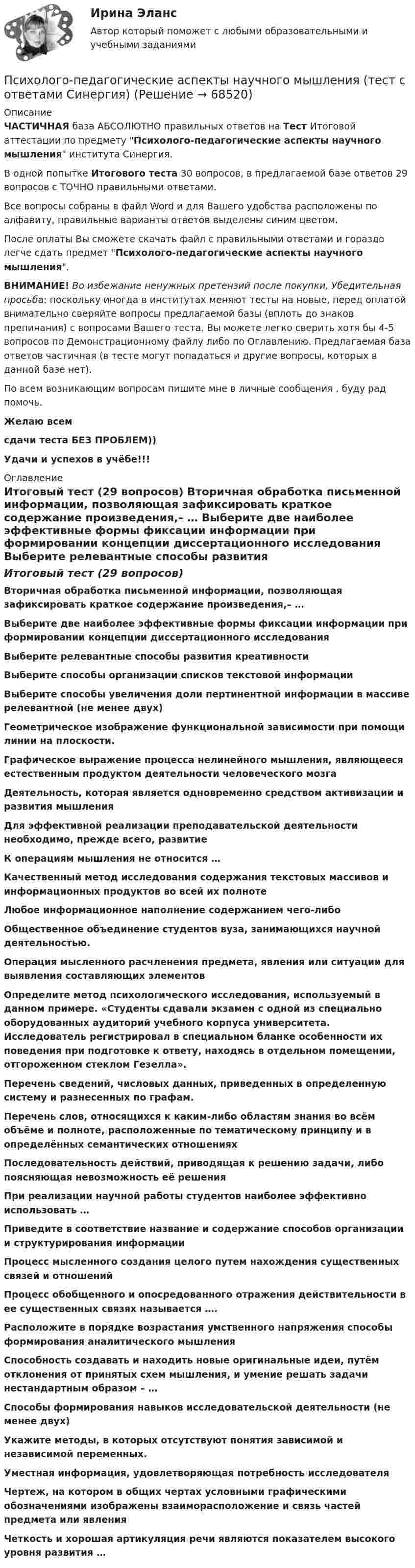     
            Описание
            ЧАСТИЧНАЯ база АБСОЛЮТНО правильных ответов на Тест Итоговой аттестации по предмету Психолого-педагогические аспекты научного мышления института Синергия.В одной попытке Итогового теста 30 вопросов, в предлагаемой базе ответов 29 вопросов с ТОЧНО правильными ответами.Все вопросы собраны в файл Word и для Вашего удобства расположены по алфавиту, правильные варианты ответов выделены синим цветом.После оплаты Вы сможете скачать файл с правильными ответами и гораздо легче сдать предмет Психолого-педагогические аспекты научного мышления.ВНИМАНИЕ! Во избежание ненужных претензий после покупки, Убедительная просьба: поскольку иногда в институтах меняют тесты на новые, перед оплатой внимательно сверяйте вопросы предлагаемой базы (вплоть до знаков препинания) с вопросами Вашего теста. Вы можете легко сверить хотя бы 4-5 вопросов по Демонстрационному файлу либо по Оглавлению. Предлагаемая база ответов частичная (в тесте могут попадаться и другие вопросы, которых в данной базе нет).По всем возникающим вопросам пишите мне в личные сообщения , буду рад помочь.Желаю всемсдачи теста БЕЗ ПРОБЛЕМ))Удачи и успехов в учёбе!!! 
            Оглавление
            Итоговый тест (29 вопросов) Вторичная обработка письменной информации, позволяющая зафиксировать краткое содержание произведения,– … Выберите две наиболее эффективные формы фиксации информации при формировании концепции диссертационного исследования Выберите релевантные способы развития креативности Выберите способы организации списков текстовой информации Выберите способы увеличения доли пертинентной информации в массиве релевантной (не менее двух) Геометрическое изображение функциональной зависимости при помощи линии на плоскости. Графическое выражение процесса нелинейного мышления, являющееся естественным продуктом деятельности человеческого мозга Деятельность, которая является одновременно средством активизации и развития мышления Для эффективной реализации преподавательской деятельности необходимо, прежде всего, развитие К операциям мышления не относится … Качественный метод исследования содержания текстовых массивов и информационных продуктов во всей их полноте Любое информационное наполнение содержанием чего-либо Общественное объединение студентов вуза, занимающихся научной деятельностью. Операция мысленного расчленения предмета, явления или ситуации для выявления составляющих элементов Определите метод психологического исследования, используемый в данном примере. «Студенты сдавали экзамен с одной из специально оборудованных аудиторий учебного корпуса университета. Исследователь регистрировал в специальном бланке особенности их поведения при подготовке к ответу, находясь в отдельном помещении, отгороженном стеклом Гезелла». Перечень сведений, числовых данных, приведенных в определенную систему и разнесенных по графам. Перечень слов, относящихся к каким-либо областям знания во всём объёме и полноте, расположенные по тематическому принципу и в определённых семантических отношениях Последовательность действий, приводящая к решению задачи, либо поясняющая невозможность её решения При реализации научной работы студентов наиболее эффективно использовать … Приведите в соответствие название и содержание способов организации и структурирования информации Процесс мысленного создания целого путем нахождения существенных связей и отношений Процесс обобщенного и опосредованного отражения действительности в ее существенных связях называется …. Расположите в порядке возрастания умственного напряжения способы формирования аналитического мышления Способность создавать и находить новые оригинальные идеи, путём отклонения от принятых схем мышления, и умение решать задачи нестандартным образом – … Способы формирования навыков исследовательской деятельности (не менее двух) Укажите методы, в которых отсутствуют понятия зависимой и независимой переменных. Уместная информация, удовлетворяющая потребность исследователя Чертеж, на котором в общих чертах условными графическими обозначениями изображены взаиморасположение и связь частей предмета или явления Четкость и хорошая артикуляция речи являются показателем высокого уровня развития …  
            
            
            Психолого-педагогические аспекты научного мышления. Синергия. ✅ Ответы на ИТОГОВЫЙ ТЕСТ. На отлично!Психолого-педагогические аспекты научного мышления (тест с ответами Синергия)Психолого-педагогические аспекты научного мышления (Тест с ответами СИНЕРГИЯ / МОИ / МТИ)Психолого-педагогические аспекты научного мышления (тест с ответами Синергия/МОИ/ МТИ /МОСАП)Психолого-педагогические основы дошкольного образования (НИИ ДПО)Психолого-педагогические основы изучения социально-бытовых представлений и умений - контрольнаяПсихолого-педагогические основы общения детей дошкольного возраста. Практическая работа 2Психолого-педагогическая диагностика_ ПрЗаданиеПсихолого-педагогическая диагностика (тест с ответами Синергия)Психолого-педагогическая диагностика (Тест с ответами СИНЕРГИЯ / МОИ / МТИ)Психолого-педагогическая диагностика (Тест с ответами СИНЕРГИЯ / МОИ / МТИ)💯 Психолого-педагогические аспекты научного мышления [Конспект 1-4] (ответы на тест Синергия / МОИ / МТИ / МосАП, сентябрь 2023)Психолого-педагогические аспекты научного мышления (Ответы на тест Синергия/МОИ/ МТИ)Психолого-педагогические аспекты научного мышления (Ответы на тест Синергия/МОИ/ МТИ)