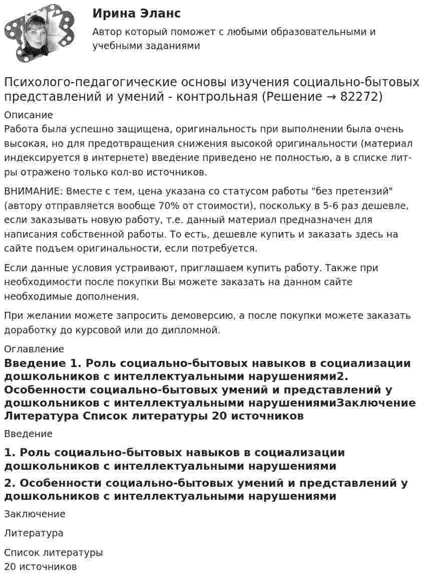      
            Описание
            Работа была успешно защищена, оригинальность при выполнении была очень высокая, но для предотвращения снижения высокой оригинальности (материал индексируется в интернете) введение приведено не полностью, а в списке лит-ры отражено только кол-во источников. ВНИМАНИЕ: Вместе с тем, цена указана со статусом работы без претензий (автору отправляется вообще 70% от стоимости), поскольку в 5-6 раз дешевле, если заказывать новую работу, т.е. данный материал предназначен для написания собственной работы. То есть, дешевле купить и заказать здесь на сайте подъем оригинальности, если потребуется.Если данные условия устраивают, приглашаем купить работу. Также при необходимости после покупки Вы можете заказать на данном сайте необходимые дополнения.При желании можете запросить демоверсию, а после покупки можете заказать доработку до курсовой или до дипломной. 
            Оглавление
            Введение                                                                                                         1. Роль социально-бытовых навыков в социализации дошкольников с интеллектуальными нарушениями2. Особенности социально-бытовых умений и представлений у дошкольников с интеллектуальными нарушениямиЗаключение                                                                                                  Литература                                                                                     
            Список литературы
            20 источников 
            
            
            Психолого-педагогические основы дошкольного образования (НИИ ДПО)Психолого-педагогические основы изучения социально-бытовых представлений и умений - контрольнаяПсихолого-педагогические основы общения детей дошкольного возраста. Практическая работа 2 Психолого-педагогические основы организации общения детей дошкольного возраста (ДО)Психолого-педагогические основы организации общения детей дошкольного возраста (ДО)Психолого-педагогические основы организации общения детей дошкольного возраста (ДО)Психолого-педагогические основы организации общения детей дошкольного возраста (ДО)💯 Психолого-педагогические аспекты научного мышления [Конспект 1-4] (ответы на тест Синергия / МОИ / МТИ / МосАП, сентябрь 2023)Психолого-педагогические аспекты научного мышления (Ответы на тест Синергия/МОИ/ МТИ)Психолого-педагогические аспекты научного мышления (Ответы на тест Синергия/МОИ/ МТИ)⭐ Психолого-педагогические аспекты научного мышления (ответы на тест Синергия / МОИ / МТИ / МосАП, май 2023)Психолого-педагогические аспекты научного мышления. Синергия. ✅ Ответы на ИТОГОВЫЙ ТЕСТ. На отлично!Психолого-педагогические аспекты научного мышления (тест с ответами Синергия)Психолого-педагогические аспекты научного мышления (Тест с ответами СИНЕРГИЯ / МОИ / МТИ)