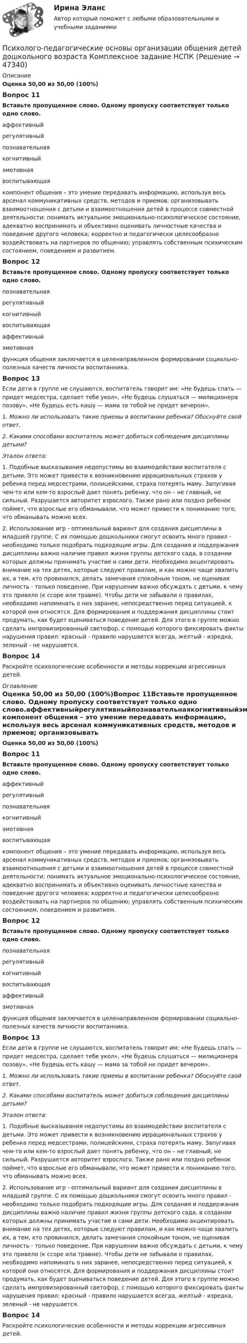      
            Описание
            Оценка 50,00 из 50,00 (100%)Вопрос 11Вставьте пропущенное слово. Одному пропуску соответствует только одно слово.аффективныйрегулятивныйпознавательнаякогнитивныйэмотивнаявоспитывающая компонент общения – это умение передавать информацию, используя весь арсенал коммуникативных средств, методов и приемов; организовывать взаимоотношения с детьми и взаимоотношения детей в процессе совместной деятельности; понимать актуальное эмоционально-психологическое состояние, адекватно воспринимать и объективно оценивать личностные качества и поведение другого человека; корректно и педагогически целесообразно воздействовать на партнеров по общению; управлять собственным психическим состоянием, поведением и развитием.Вопрос 12Вставьте пропущенное слово. Одному пропуску соответствует только одно слово.познавательнаярегулятивныйкогнитивныйвоспитывающаяаффективныйэмотивная  функция общения заключается в целенаправленном формировании социально-полезных качеств личности воспитанника.Вопрос 13Если дети в группе не слушаются, воспитатель говорит им: «Не будешь спать — придет медсестра, сделает тебе укол», «Не будешь слушаться — милиционера позову», «Не будешь есть кашу — мама за тобой не придет вечером».1.     Можно ли использовать такие приемы в воспитании ребенка? Обоснуйте свой ответ.2.     Какими способами воспитатель может добиться соблюдения дисциплины детьми? Эталон ответа:1. Подобные высказывания недопустимы во взаимодействии воспитателя с детьми. Это может привести к возникновению иррациональных страхов у ребенка перед медсестрами, полицейскими, страха потерять маму. Запугивая чем-то или кем-то взрослый дает понять ребенку, что он – не главный, не сильный. Разрушается авторитет взрослого. Также рано или поздно ребенок поймет, что взрослые его обманывали, что может привести к пониманию того, что обманывать можно всех. 2. Использование игр - оптимальный вариант для создания дисциплины в младшей группе. С их помощью дошкольники смогут освоить много правил - необходимо только подобрать подходящие игры. Для создания и поддержания дисциплины важно наличие правил жизни группы детского сада, в создании которых должны принимать участие и сами дети. Необходимо акцентировать внимание на тех детях, которые следуют правилам, и как можно чаще хвалить их, а тем, кто провинился, делать замечания спокойным тоном, не оценивая личность - только поведение. При нарушении важно обсуждать с детьми, к чему это привело (к ссоре или травме). Чтобы дети не забывали о правилах, необходимо напоминать о них заранее, непосредственно перед ситуацией, к которой они относятся. Для формирования и поддержания дисциплины стоит продумать, как будет оцениваться поведение детей. Для этого в группе можно сделать импровизированный светофор, с помощью которого фиксировать факты нарушения правил: красный - правило нарушается всегда, желтый - изредка, зеленый - не нарушается.Вопрос 14Раскройте психологические особенности и методы коррекции агрессивных детей. 
            Оглавление
            Оценка 50,00 из 50,00 (100%)Вопрос 11Вставьте пропущенное слово. Одному пропуску соответствует только одно слово.аффективныйрегулятивныйпознавательнаякогнитивныйэмотивнаявоспитывающая компонент общения – это умение передавать информацию, используя весь арсенал коммуникативных средств, методов и приемов; организовывать взаимоотношения с детьми и взаимоотношения детей в процессе совместной деятельности; понимать актуальное эмоционально-психологическое состояние, адекватно воспринимать и объективно оценивать личностные качества и поведение другого человека; корректно и педагогически целесообразно воздействовать на партнеров по общению; управлять собственным психическим состоянием, поведением и развитием.Вопрос 12Вставьте пропущенное слово. Одному пропуску соответствует только одно слово.познавательнаярегулятивныйкогнитивныйвоспитывающаяаффективныйэмотивная  функция общения заключается в целенаправленном формировании социально-полезных качеств личности воспитанника.Вопрос 13Если дети в группе не слушаются, воспитатель говорит им: «Не будешь спать — придет медсестра, сделает тебе укол», «Не будешь слушаться — милиционера позову», «Не будешь есть кашу — мама за тобой не придет вечером».1.     Можно ли использовать такие приемы в воспитании ребенка? Обоснуйте свой ответ.2.     Какими способами воспитатель может добиться соблюдения дисциплины детьми? Эталон ответа:1. Подобные высказывания недопустимы во взаимодействии воспитателя с детьми. Это может привести к возникновению иррациональных страхов у ребенка перед медсестрами, полицейскими, страха потерять маму. Запугивая чем-то или кем-то взрослый дает понять ребенку, что он – не главный, не сильный. Разрушается авторитет взрослого. Также рано или поздно ребенок поймет, что взрослые его обманывали, что может привести к пониманию того, что обманывать можно всех. 2. Использование игр - оптимальный вариант для создания дисциплины в младшей группе. С их помощью дошкольники смогут освоить много правил - необходимо только подобрать подходящие игры. Для создания и поддержания дисциплины важно наличие правил жизни группы детского сада, в создании которых должны принимать участие и сами дети. Необходимо акцентировать внимание на тех детях, которые следуют правилам, и как можно чаще хвалить их, а тем, кто провинился, делать замечания спокойным тоном, не оценивая личность - только поведение. При нарушении важно обсуждать с детьми, к чему это привело (к ссоре или травме). Чтобы дети не забывали о правилах, необходимо напоминать о них заранее, непосредственно перед ситуацией, к которой они относятся. Для формирования и поддержания дисциплины стоит продумать, как будет оцениваться поведение детей. Для этого в группе можно сделать импровизированный светофор, с помощью которого фиксировать факты нарушения правил: красный - правило нарушается всегда, желтый - изредка, зеленый - не нарушается.Вопрос 14Раскройте психологические особенности и методы коррекции агрессивных детей. 
            
            
            Психолого-педагогические основы организации общения детей дошкольного возраста (ДО)   ТЕСТ-3  НСПКПсихолого-педагогические основы организации общения детей дошкольного возраста  Комплексное задание НСПКПсихолого-педагогические основы организации общения детей дошкольного возраста (СпДО, 2 часть) Комплексное заданиеПсихолого-педагогические основы организации общения детей НСПК ДО Тестовые вопросы к разделу 1Психолого-педагогические основы организации общения детей НСПК ДО Тестовые вопросы к разделу 2Психолого-педагогические основы организации общения детей НСПК ДО Тестовые вопросы к разделу 3Психолого-педагогические основы организации общения детей раннего и дошкольного возраста 2023 (ДО)Психолого-педагогические основы организации общения детей дошкольного возраста (ДО) Практическое занятие 1Психолого-педагогические основы организации общения детей дошкольного возраста (ДО) Практическое занятие 1  НСПКПсихолого-педагогические основы организации общения детей дошкольного возраста (ДО) Практическое занятие 2Психолого-педагогические основы организации общения детей дошкольного возраста (ДО) Практическое занятие 2  НСПКПсихолого-педагогические основы организации общения детей дошкольного возраста (ДО) Практическое занятие 3Психолого-педагогические основы организации общения детей дошкольного возраста (ДО) Практическое занятие 3  НСПКПсихолого-педагогические основы организации общения детей дошкольного возраста (ДО)  ТЕСТ-1  НСПК