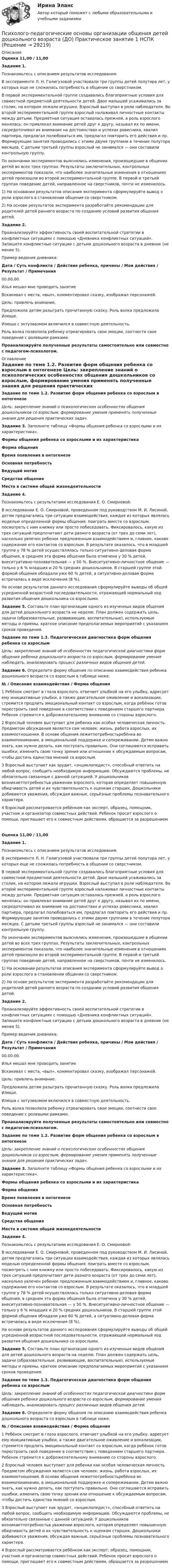      
          Описание
          Оценка 11,00 / 11,00Задание 1.Познакомьтесь с описанием результатов исследования:В эксперименте Л. Н. Галигузовой участвовали три группы детей полутора лет, у которых еще не сложилась потребность в общении со сверстником.В первой экспериментальной группе создавались благоприятные условия для совместной предметной деятельности детей. Двое малышей усаживались за столик, на котором лежали игрушки. Взрослый выступал в роли наблюдателя. Во второй экспериментальной группе взрослый налаживал личностные контакты между детьми. Предметная ситуация оставалась прежней, а роль взрослого менялась: он привлекал внимание детей друг к другу, называл их по имени, сосредоточивал их внимание на достоинствах и успехах ровесника, хвалил партнера, предлагал полюбоваться им, предлагал повторить его действия и пр. Формирующие занятия проводились с этими двумя группами в течение полутора месяцев. С детьми третьей группы взрослый не занимался — они составили контрольную группу.По окончании экспериментов выяснялись изменения, произошедшие в общении детей во всех трех группах. Результаты заключительных, контрольных экспериментов показали, что наиболее значительные изменения в отношениях детей произошли во второй экспериментальной группе. В первой и третьей группах поведение детей, направленное на сверстников, почти не изменилось.1)       На основании результатов описания эксперимента сформулируйте вывод о роли взрослого в становлении общения со сверстником.2)       На основе результатов эксперимента разработайте рекомендации для родителей детей раннего возраста по созданию условий развития общения детей. Задание 2.Проанализируйте эффективность своей воспитательной стратегии в конфликтных ситуациях с помощью «Дневника конфликтных ситуаций». Запишите конфликтные ситуации с детьми дошкольного возраста в дневник (не менее 5).Пример ведения дневника:Дата   /  Суть конфликта  /  Действия ребенка, причины  /  Мои действия  /  Результат /  Примечания00.00.00.Илья мешал мне проводить занятиеВскакивал с места, «выл», комментировал сказку, изображал персонажей.Цель: привлечь внимание.Предложила детям разыграть прочитанную сказку. Роль волка предложила Илюше.Илюша с энтузиазмом включился в совместную деятельность.Роль волка позволила ребенку отреагировать свои эмоции, соотнести свое поведение с ролевыми рамками.Проанализируйте полученные результаты самостоятельно или совместно с педагогом-психологом.  
          Оглавление
           Задание по теме 1.2. Развитие форм общения ребенка со взрослым в онтогенезе Цель: закрепление знаний о психологических особенностях общения дошкольников со взрослым, формирование умения применять полученные знания для решения практических задач. Задание 3. Заполните таблицу «Формы общения ребенка со взрослыми и их характеристика». Формы общения ребенка со взрослыми и их характеристикаФорма общенияВремя появления в онтогенезеОсновная потребностьВедущий мотивСредства общенияМесто в системе общей жизнедеятельностиЗадание 4.Познакомьтесь с результатами исследования Е. О. Смирновой:В исследовании Е. О. Смирновой, проведенном под руководством М. И. Лисиной, детям предлагались три ситуации взаимодействия, каждая из которых являлась моделью определенной формы общения: поиграть вместе со взрослым, посмотреть с ним книжку или просто побеседовать. Фиксировалось, какую из трех ситуаций предпочитают дети разного возраста (от трех до семи лет), насколько увлечен ребенок предложенным взаимодействием и, главное, каково содержание его контактов со взрослым. В результате оказалось, что в младшей группе у 78 % детей осуществлялась только ситуативно-деловая форма общения, в среднем эта форма общения была отмечена у 30 % детей, внеситуативно-познавательная — у 50 %. Внеситуативно-личностное общение — только у 6 % младших и 20 % средних дошкольников. В старшей группе этой формой общения обладали уже 60 % детей, а ситуативно-деловая форма встречалась в виде исключения (8 %). На основе результатов данного исследования сформулируйте выводы об общей усредненной возрастной последовательности, отражающей нормальный ход развития общения дошкольника со взрослыми. Задание 5. Составьте план организации одного из изученных видов общения для детей дошкольного возраста на неделю. План должен содержать цель, задачи (образовательные, развивающие, воспитательные), используемые методы и приемы, краткое описание предполагаемых мероприятий с указанием сроков проведения. Задание по теме 1.3. Педагогическая диагностика форм общения ребенка со взрослым Цель: закрепление знаний об особенностях педагогической диагностики форм общения ребенка дошкольного возраста со взрослым, формирование умения наблюдать, анализировать процесс различных видов общения детей. Задание 6. Определите форму общения по описанию взаимодействия ребенка дошкольного возраста со взрослым в таблице ниже. № / Описание взаимодействия / Форма общения1 Ребёнок смотрит в глаза взрослого, отвечает улыбкой на его улыбку, адресует ему инициативные улыбки, а также двигательное оживление и вокализации, стремится продлить эмоциональный контакт со взрослым, когда ребёнок готов перестроить своё поведение в соответствии с поведением старшего партнера. Ребенок стремится к доброжелательному вниманию со стороны взрослого. 2 Взрослый человек выступает для ребенка как особая человеческая личность. Предметом обсуждения является сам человек: жизнь, работа взрослых, их взаимоотношения. В основе общения лежитпотребностьребёнка во взаимопонимании, в эмоциональной поддержке и сопереживании. Детям важно знать, как нужно делать, как поступать правильно. Они соглашаются исправить ошибки, изменить свою точку зрения или отношение к обсуждаемым вопросам, чтобы достичь единства мнений со взрослым. 3 Взрослый выступает как эрудит, «энциклопедист», способный ответить на любой вопрос, сообщить необходимую информацию. Обсуждаются проблемы, не обязательно связанные с данной ситуацией. У дошкольников возникаетпотребностьв уважении взрослого, которая определяет повышенную обидчивость детей и их чувствительность к оценкам старших. Дошкольники добиваются уважения, обсуждая важные, серьёзные проблемы познавательного характера. 4 Взрослый рассматривается ребёнком как эксперт, образец, помощник, участник и организатор совместных действий. Ребенок просит взрослого о помощи, приглашает его к совместным действиям, обращается за разрешениемОценка 11,00 / 11,00Задание 1.Познакомьтесь с описанием результатов исследования:В эксперименте Л. Н. Галигузовой участвовали три группы детей полутора лет, у которых еще не сложилась потребность в общении со сверстником.В первой экспериментальной группе создавались благоприятные условия для совместной предметной деятельности детей. Двое малышей усаживались за столик, на котором лежали игрушки. Взрослый выступал в роли наблюдателя. Во второй экспериментальной группе взрослый налаживал личностные контакты между детьми. Предметная ситуация оставалась прежней, а роль взрослого менялась: он привлекал внимание детей друг к другу, называл их по имени, сосредоточивал их внимание на достоинствах и успехах ровесника, хвалил партнера, предлагал полюбоваться им, предлагал повторить его действия и пр. Формирующие занятия проводились с этими двумя группами в течение полутора месяцев. С детьми третьей группы взрослый не занимался — они составили контрольную группу.По окончании экспериментов выяснялись изменения, произошедшие в общении детей во всех трех группах. Результаты заключительных, контрольных экспериментов показали, что наиболее значительные изменения в отношениях детей произошли во второй экспериментальной группе. В первой и третьей группах поведение детей, направленное на сверстников, почти не изменилось.1)       На основании результатов описания эксперимента сформулируйте вывод о роли взрослого в становлении общения со сверстником.2)       На основе результатов эксперимента разработайте рекомендации для родителей детей раннего возраста по созданию условий развития общения детей. Задание 2.Проанализируйте эффективность своей воспитательной стратегии в конфликтных ситуациях с помощью «Дневника конфликтных ситуаций». Запишите конфликтные ситуации с детьми дошкольного возраста в дневник (не менее 5).Пример ведения дневника:Дата / Суть конфликта / Действия ребенка, причины / Мои действия / Результат / Примечания00.00.00.Илья мешал мне проводить занятиеВскакивал с места, «выл», комментировал сказку, изображал персонажей.Цель: привлечь внимание.Предложила детям разыграть прочитанную сказку. Роль волка предложила Илюше.Илюша с энтузиазмом включился в совместную деятельность.Роль волка позволила ребенку отреагировать свои эмоции, соотнести свое поведение с ролевыми рамками.Проанализируйте полученные результаты самостоятельно или совместно с педагогом-психологом. Задание по теме 1.2. Развитие форм общения ребенка со взрослым в онтогенезе Цель: закрепление знаний о психологических особенностях общения дошкольников со взрослым, формирование умения применять полученные знания для решения практических задач. Задание 3. Заполните таблицу «Формы общения ребенка со взрослыми и их характеристика». Формы общения ребенка со взрослыми и их характеристикаФорма общенияВремя появления в онтогенезеОсновная потребностьВедущий мотивСредства общенияМесто в системе общей жизнедеятельностиЗадание 4.Познакомьтесь с результатами исследования Е. О. Смирновой:В исследовании Е. О. Смирновой, проведенном под руководством М. И. Лисиной, детям предлагались три ситуации взаимодействия, каждая из которых являлась моделью определенной формы общения: поиграть вместе со взрослым, посмотреть с ним книжку или просто побеседовать. Фиксировалось, какую из трех ситуаций предпочитают дети разного возраста (от трех до семи лет), насколько увлечен ребенок предложенным взаимодействием и, главное, каково содержание его контактов со взрослым. В результате оказалось, что в младшей группе у 78 % детей осуществлялась только ситуативно-деловая форма общения, в среднем эта форма общения была отмечена у 30 % детей, внеситуативно-познавательная — у 50 %. Внеситуативно-личностное общение — только у 6 % младших и 20 % средних дошкольников. В старшей группе этой формой общения обладали уже 60 % детей, а ситуативно-деловая форма встречалась в виде исключения (8 %). На основе результатов данного исследования сформулируйте выводы об общей усредненной возрастной последовательности, отражающей нормальный ход развития общения дошкольника со взрослыми. Задание 5. Составьте план организации одного из изученных видов общения для детей дошкольного возраста на неделю. План должен содержать цель, задачи (образовательные, развивающие, воспитательные), используемые методы и приемы, краткое описание предполагаемых мероприятий с указанием сроков проведения. Задание по теме 1.3. Педагогическая диагностика форм общения ребенка со взрослым Цель: закрепление знаний об особенностях педагогической диагностики форм общения ребенка дошкольного возраста со взрослым, формирование умения наблюдать, анализировать процесс различных видов общения детей. Задание 6. Определите форму общения по описанию взаимодействия ребенка дошкольного возраста со взрослым в таблице ниже. № / Описание взаимодействия / Форма общения1 Ребёнок смотрит в глаза взрослого, отвечает улыбкой на его улыбку, адресует ему инициативные улыбки, а также двигательное оживление и вокализации, стремится продлить эмоциональный контакт со взрослым, когда ребёнок готов перестроить своё поведение в соответствии с поведением старшего партнера. Ребенок стремится к доброжелательному вниманию со стороны взрослого. 2 Взрослый человек выступает для ребенка как особая человеческая личность. Предметом обсуждения является сам человек: жизнь, работа взрослых, их взаимоотношения. В основе общения лежитпотребностьребёнка во взаимопонимании, в эмоциональной поддержке и сопереживании. Детям важно знать, как нужно делать, как поступать правильно. Они соглашаются исправить ошибки, изменить свою точку зрения или отношение к обсуждаемым вопросам, чтобы достичь единства мнений со взрослым. 3 Взрослый выступает как эрудит, «энциклопедист», способный ответить на любой вопрос, сообщить необходимую информацию. Обсуждаются проблемы, не обязательно связанные с данной ситуацией. У дошкольников возникаетпотребностьв уважении взрослого, которая определяет повышенную обидчивость детей и их чувствительность к оценкам старших. Дошкольники добиваются уважения, обсуждая важные, серьёзные проблемы познавательного характера. 4 Взрослый рассматривается ребёнком как эксперт, образец, помощник, участник и организатор совместных действий. Ребенок просит взрослого о помощи, приглашает его к совместным действиям, обращается за разрешением 
            
            
            Психолого-педагогические основы организации общения детей дошкольного возраста (ДО) Практическое занятие 1Психолого-педагогические основы организации общения детей дошкольного возраста (ДО) Практическое занятие 1  НСПКПсихолого-педагогические основы организации общения детей дошкольного возраста (ДО) Практическое занятие 2Психолого-педагогические основы организации общения детей дошкольного возраста (ДО) Практическое занятие 2  НСПКПсихолого-педагогические основы организации общения детей дошкольного возраста (ДО) Практическое занятие 3Психолого-педагогические основы организации общения детей дошкольного возраста (ДО) Практическое занятие 3  НСПКПсихолого-педагогические основы организации общения детей дошкольного возраста (ДО)  ТЕСТ-1  НСПК Психолого-педагогические основы организации общения детей дошкольного возраста (ДО)Психолого-педагогические основы организации общения детей дошкольного возраста (ДО)Психолого-педагогические основы организации общения детей дошкольного возраста (ДО)Психолого-педагогические основы организации общения детей дошкольного возраста (ДО)Психолого-педагогические основы организации общения детей дошкольного возраста (ДО)Психолого-педагогические основы организации общения детей дошкольного возраста (ДО)Психолого-педагогические основы организации общения детей дошкольного возраста (ДО)