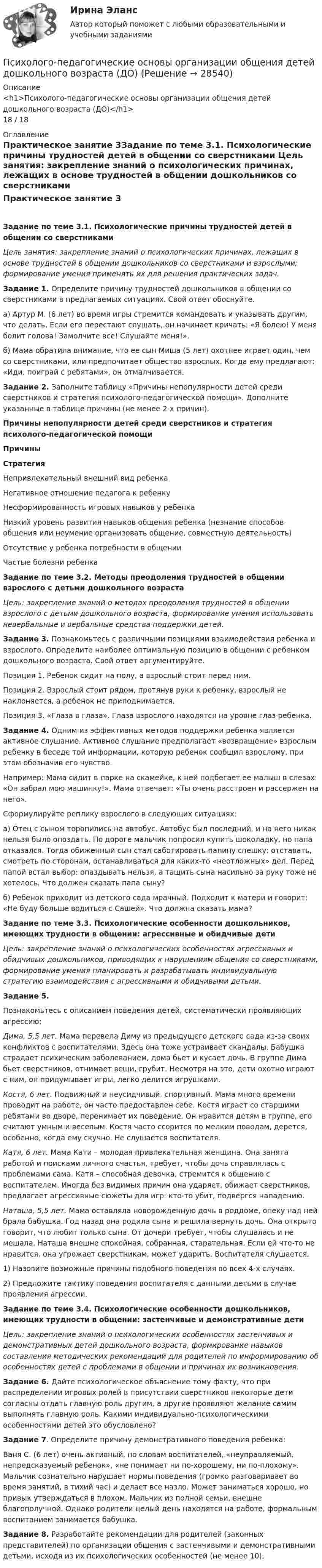      
          Описание
          <h1>Психолого-педагогические основы организации общения детей дошкольного возраста (ДО)</h1>18 / 18 
          Оглавление
          Практическое занятие 3Задание по теме 3.1. Психологические причины трудностей детей в общении со сверстниками Цель занятия: закрепление знаний о психологических причинах, лежащих в основе трудностей в общении дошкольников со сверстниками и взрослыми; формирование умения применять их для решения практических задач. Задание 1. Определите причину трудностей дошкольников в общении со сверстниками в предлагаемых ситуациях. Свой ответ обоснуйте.а) Артур М. (6 лет) во время игры стремится командовать и указывать другим, что делать. Если его перестают слушать, он начинает кричать: «Я болею! У меня болит голова! Замолчите все! Слушайте меня!».б) Мама обратила внимание, что ее сын Миша (5 лет) охотнее играет один, чем со сверстниками, или предпочитает общество взрослых. Когда ему предлагают: «Иди, поиграй с ребятами», он отмалчивается. Задание 2. Заполните таблицу «Причины непопулярности детей среди сверстников и стратегия психолого-педагогической помощи». Дополните указанные в таблице причины (не менее 2-х причин). Причины непопулярности детей среди сверстников и стратегия психолого-педагогической помощиПричиныСтратегияНепривлекательный внешний вид ребенка Негативное отношение педагога к ребенку Несформированность игровых навыков у ребенка Низкий уровень развития навыков общения ребенка (незнание способов общения или неумение организовать общение, совместную деятельность) Отсутствие у ребенка потребности в общении Частые болезни ребенка   Задание по теме 3.2. Методы преодоления трудностей в общении взрослого с детьми дошкольного возраста Цель: закрепление знаний о методах преодоления трудностей в общении взрослого с детьми дошкольного возраста, формирование умения использовать невербальные и вербальные средства поддержки детей. Задание 3. Познакомьтесь с различными позициями взаимодействия ребенка и взрослого. Определите наиболее оптимальную позицию в общении с ребенком дошкольного возраста. Свой ответ аргументируйте.Позиция 1. Ребенок сидит на полу, а взрослый стоит перед ним.Позиция 2. Взрослый стоит рядом, протянув руки к ребенку, взрослый не наклоняется, а ребенок не приподнимается.Позиция 3. «Глаза в глаза». Глаза взрослого находятся на уровне глаз ребенка. Задание 4. Одним из эффективных методов поддержки ребенка является активное слушание. Активное слушание предполагает «возвращение» взрослым ребенку в беседе той информации, которую ребенок сообщил взрослому, при этом обозначив его чувство.Например: Мама сидит в парке на скамейке, к ней подбегает ее малыш в слезах: «Он забрал мою машинку!». Мама отвечает: «Ты очень расстроен и рассержен на него».Сформулируйте реплику взрослого в следующих ситуациях:а) Отец с сыном торопились на автобус. Автобус был последний, и на него никак нельзя было опоздать. По дороге мальчик попросил купить шоколадку, но папа отказался. Тогда обиженный сын стал саботировать папину спешку: отставать, смотреть по сторонам, останавливаться для каких-то «неотложных» дел. Перед папой встал выбор: опаздывать нельзя, а тащить сына насильно за руку тоже не хотелось. Что должен сказать папа сыну?б) Ребенок приходит из детского сада мрачный. Подходит к матери и говорит: «Не буду больше водиться с Сашей». Что должна сказать мама?  Задание по теме 3.3. Психологические особенности дошкольников, имеющих трудности в общении: агрессивные и обидчивые дети Цель: закрепление знаний о психологических особенностях агрессивных и обидчивых дошкольников, приводящих к нарушениям общения со сверстниками, формирование умения планировать и разрабатывать индивидуальную стратегию взаимодействия с агрессивными и обидчивыми детьми. Задание 5.Познакомьтесь с описанием поведения детей, систематически проявляющих агрессию:Дима, 5,5 лет. Мама перевела Диму из предыдущего детского сада из-за своих конфликтов с воспитателями. Здесь она тоже устраивает скандалы. Бабушка страдает психическим заболеванием, дома бьет и кусает дочь. В группе Дима бьет сверстников, отнимает вещи, грубит. Несмотря на это, дети охотно играют с ним, он придумывает игры, легко делится игрушками.Костя, 6 лет. Подвижный и неусидчивый, спортивный. Мама много времени проводит на работе, он часто предоставлен себе. Костя играет со старшими ребятами во дворе, перенимает их поведение. Он нравится детям в группе, его считают умным и веселым. Костя часто ссорится по мелким поводам, дерется, особенно, когда ему скучно. Не слушается воспитателя.Катя, 6 лет. Мама Кати – молодая привлекательная женщина. Она занята работой и поисками личного счастья, требует, чтобы дочь справлялась с проблемами сама. Катя – способная девочка, стремится к общению с воспитателем. Иногда без видимых причин она ударяет, обижает сверстников, предлагает агрессивные сюжеты для игр: кто-то убит, подвергся нападению.Наташа, 5,5 лет. Мама оставляла новорожденную дочь в роддоме, опеку над ней брала бабушка. Год назад она родила сына и решила вернуть дочь. Она открыто говорит, что любит только сына. От дочери требует, чтобы слушалась и не мешала. Наташа внешне спокойная, собранная, старательная. Если ей что-то не нравится, она угрожает сверстникам, может ударить. Воспитателя слушается. 1)       Назовите возможные причины подобного поведения во всех 4-х случаях.2)       Предложите тактику поведения воспитателя с данными детьми в случае проявления агрессии.  Задание по теме 3.4. Психологические особенности дошкольников, имеющих трудности в общении: застенчивые и демонстративные дети Цель: закрепление знаний о психологических особенностях застенчивых и демонстративных детей дошкольного возраста, формирование навыков составления методических рекомендаций для родителей по информированию об особенностях детей с проблемами в общении и причинах их возникновения. Задание 6. Дайте психологическое объяснение тому факту, что при распределении игровых ролей в присутствии сверстников некоторые дети согласны отдать главную роль другим, а другие проявляют желание самим выполнять главную роль. Какими индивидуально-психологическими особенностями детей это обусловлено? Задание 7. Определите причину демонстративного поведения ребенка:Ваня С. (6 лет) очень активный, по словам воспитателей, «неуправляемый, непредсказуемый ребенок», «не понимает ни по-хорошему, ни по-плохому». Мальчик сознательно нарушает нормы поведения (громко разговаривает во время занятий, в тихий час) и делает все назло. Может заниматься хорошо, но привык утверждаться в плохом. Мальчик из полной семьи, внешне благополучной. Однако родители целый день находятся на работе, формальным воспитанием занимается бабушка. Задание 8. Разработайте рекомендации для родителей (законных представителей) по организации общения с застенчивыми и демонстративными детьми, исходя из их психологических особенностей (не менее 10). 
            
            
             Психолого-педагогические основы организации общения детей дошкольного возраста (ДО)Психолого-педагогические основы организации общения детей дошкольного возраста (ДО)Психолого-педагогические основы организации общения детей дошкольного возраста (ДО)Психолого-педагогические основы организации общения детей дошкольного возраста (ДО)Психолого-педагогические основы организации общения детей дошкольного возраста (ДО)Психолого-педагогические основы организации общения детей дошкольного возраста (ДО)Психолого-педагогические основы организации общения детей дошкольного возраста (ДО)⭐ Психолого-педагогические аспекты научного мышления (ответы на тест Синергия / МОИ / МТИ / МосАП, май 2023)Психолого-педагогические аспекты научного мышления. Синергия. ✅ Ответы на ИТОГОВЫЙ ТЕСТ. На отлично!Психолого-педагогические аспекты научного мышления (тест с ответами Синергия)Психолого-педагогические аспекты научного мышления (Тест с ответами СИНЕРГИЯ / МОИ / МТИ)Психолого-педагогические аспекты научного мышления (тест с ответами Синергия/МОИ/ МТИ /МОСАП)Психолого-педагогические основы дошкольного образования (НИИ ДПО)Психолого-педагогические основы изучения социально-бытовых представлений и умений - контрольная