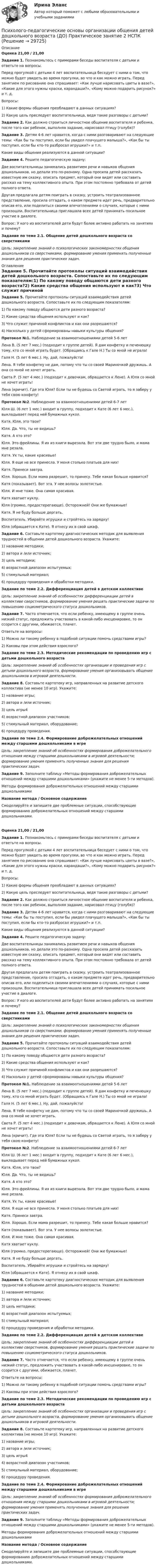      
          Описание
          Оценка 21,00 / 21,00Задание 1. Познакомьтесь с примерами беседы воспитателя с детьми и ответьте на вопросы.Перед прогулкой с детьми 4 лет воспитательница беседует с ними о том, что можно будет увидеть во время прогулки, во что и как можно играть. Перед занятием по рисованию она спрашивает: «Как лучше нарисовать цветы в вазе?», «Какие для этого нужны краски, карандаши?», «Кому можно подарить рисунок?» и т. д.Вопросы:1)     Какие формы общения преобладают в данных ситуациях?2)     Какую цель преследует воспитательница, ведя такие разговоры с детьми? Задание 2. Как должно строиться личностное общение воспитателя и ребенка, после того как ребенок, выполняя задание, нарисовал птицу (голубя)? Задание 3. Детям 4-6 лет нравится, когда с ними разговаривают на следующие темы: «Как бы ты поступил, если бы увидел плачущего малыша?», «Как бы ты поступил, если бы кто-то разбросал игрушки?» и т.п.Какие виды общения реализуются в данной ситуации? Задание 4. Решите педагогическую задачу:Две воспитательницы занимались развитием речи и навыков общения дошкольников, но делали это по-разному. Одна просила детей рассказать известную им сказку, описать предмет, который они видят или составить рассказ на тему коллективного опыта. При этом постоянно требовала от детей полного ответа.Другая предлагала детям поиграть в сказку, устроить театрализованное представление, просила отгадать, о каком предмете идет речь, предварительно описав его, или поделиться своими впечатлениями о случаях, которые с ними произошли. Воспитательница приглашала всех детей принимать посильное участие в диалоге.Вопрос: У кого из воспитателей дети будут более активно работать на занятиях и почему? Задание по теме 2.1. Общение детей дошкольного возраста со сверстниками Цель: закрепление знаний о психологических закономерностях общения дошкольников со сверстниками, формирование умения применять полученные знания для решения практических задач.  
          Оглавление
          Задание 5. Прочитайте протоколы ситуаций взаимодействия детей дошкольного возраста. Сопоставьте их по следующим показателям:1)       По какому поводу общаются дети разного возраста?2)       Какие средства общения используют и как?3)       Что служит причиной конфликтов и как они разрешаются?4)       Насколько у детей сформированы навыки культуры общения? Протокол №1. Наблюдение за взаимоотношениями детей 5-6 летЛена В. (5 лет 7 мес.) (подходит к группе детей). Я дам конфетку и печенюшку тому, кто со мной играть будет. (Обращаясь к Гале Н.) Ты со мной не играла!Галя Н. (5 лет 6 мес.). Ну, дай, пожалуйста!Лена. Я тебе конфетку не дам, потому что ты со своей Мариночкой дружишь. А она со мной не хочет играть.Света Р. (5 лет 4 мес.) (подходит к девочкам, обращается к Лене). А Юля со мной не хочет играть!Лена (кричит). Где эта Юля? Если ты не будешь со Светой играть, то я заберу у тебя свою конфету! Протокол №2. Наблюдение за взаимоотношениями детей 6-7 летЮля Ш. (6 лет 1 мес.) входит в группу, подходит к Кате (6 лет 6 мес.), выкладывает перед ней бумажных кукол.Катя. Юля, это твои?Юля. Да. Что, ты не видишь?Катя. А кто это?Юля. Это фрейлины. Я их из книги вырезала. Вот эти две трудно было, и мама мне резала.Катя. Ух ты, какие красивые!Юля. Я еще не все принесла. У меня столько платьев для них!Катя. Принеси завтра.Юля. Хорошо. Если мама разрешит, то принесу. Тебе какая больше нравится?Катя (показывает). Вот эта. У нее волосы золотистые.Юля. И мне тоже. Она самая красивая.Катя хватает куклу.Юля (громко, предостерегающе). Осторожней! Они же бумажные!Катя. Я не буду больше дергать.Воспитатель. Убирайте игрушки и стройтесь на зарядку!Юля (обращается к Кате). Я отнесу их в свой шкаф. Задание 6. Составьте картотеку диагностических методик для выявления трудностей в общении детей дошкольного возраста. Укажите:1)     название методики;2)     автора и /или источник;3)     цель методики;4)     возрастной диапазон испытуемых;5)     стимульный материал;6)     процедуру проведения и обработки методики. Задание по теме 2.2. Дифференциация детей в детском коллективе Цель: закрепление знаний об особенностях дифференциации детей в коллективе сверстников, формирование умения решать практические задачи по повышению социометрического статуса дошкольников. Задание 7. Часто отмечается, что если ребенку, имеющему в группе очень низкий статус, предложить участвовать в какой-либо инсценировке, то он ссорится с другими, обижается, плачет. Ответьте на вопросы:1)     Можно ли такому ребенку в подобной ситуации помочь средствами игры?2)     Каковы при этом действия взрослого? Задание по теме 2.3. Методические рекомендации по проведению игр с детьми дошкольного возраста Цель: закрепление знаний об особенностях организации и проведения игр с детьми дошкольного возраста, формирование умения организовывать общение дошкольников в игровой деятельности. Задание 8. Составьте картотеку игр, направленных на развитие детского коллектива (не менее 10 игр). Укажите:1)     название игры;2)     автора и /или источник;3)     цель игры44)     возрастной диапазон участников;5)     стимульный материал, оборудование;6)     процедуру проведения. Задание по теме 2.4. Формирование доброжелательных отношений между старшими дошкольниками в игре Цель: закрепление знаний об особенностях формирования доброжелательного отношения между старшими дошкольниками в игровой деятельности; формирование умения применять полученные знания для решения практических задач. Задание 9. Заполните таблицу «Методы формирования доброжелательных отношений между старшими дошкольниками» (укажите не менее 5-ти методов). Методы формирования доброжелательных отношений между старшими дошкольникамиНазвание метода  /  Основное содержаниеСмоделируйте и запишите две проблемные ситуации, способствующие формированию доброжелательных отношений между старшими дошкольниками.Оценка 21,00 / 21,00Задание 1. Познакомьтесь с примерами беседы воспитателя с детьми и ответьте на вопросы.Перед прогулкой с детьми 4 лет воспитательница беседует с ними о том, что можно будет увидеть во время прогулки, во что и как можно играть. Перед занятием по рисованию она спрашивает: «Как лучше нарисовать цветы в вазе?», «Какие для этого нужны краски, карандаши?», «Кому можно подарить рисунок?» и т. д.Вопросы:1)     Какие формы общения преобладают в данных ситуациях?2)     Какую цель преследует воспитательница, ведя такие разговоры с детьми? Задание 2. Как должно строиться личностное общение воспитателя и ребенка, после того как ребенок, выполняя задание, нарисовал птицу (голубя)? Задание 3. Детям 4-6 лет нравится, когда с ними разговаривают на следующие темы: «Как бы ты поступил, если бы увидел плачущего малыша?», «Как бы ты поступил, если бы кто-то разбросал игрушки?» и т.п.Какие виды общения реализуются в данной ситуации? Задание 4. Решите педагогическую задачу:Две воспитательницы занимались развитием речи и навыков общения дошкольников, но делали это по-разному. Одна просила детей рассказать известную им сказку, описать предмет, который они видят или составить рассказ на тему коллективного опыта. При этом постоянно требовала от детей полного ответа.Другая предлагала детям поиграть в сказку, устроить театрализованное представление, просила отгадать, о каком предмете идет речь, предварительно описав его, или поделиться своими впечатлениями о случаях, которые с ними произошли. Воспитательница приглашала всех детей принимать посильное участие в диалоге.Вопрос: У кого из воспитателей дети будут более активно работать на занятиях и почему? Задание по теме 2.1. Общение детей дошкольного возраста со сверстниками Цель: закрепление знаний о психологических закономерностях общения дошкольников со сверстниками, формирование умения применять полученные знания для решения практических задач. Задание 5. Прочитайте протоколы ситуаций взаимодействия детей дошкольного возраста. Сопоставьте их по следующим показателям:1)       По какому поводу общаются дети разного возраста?2)       Какие средства общения используют и как?3)       Что служит причиной конфликтов и как они разрешаются?4)       Насколько у детей сформированы навыки культуры общения? Протокол №1. Наблюдение за взаимоотношениями детей 5-6 летЛена В. (5 лет 7 мес.) (подходит к группе детей). Я дам конфетку и печенюшку тому, кто со мной играть будет. (Обращаясь к Гале Н.) Ты со мной не играла!Галя Н. (5 лет 6 мес.). Ну, дай, пожалуйста!Лена. Я тебе конфетку не дам, потому что ты со своей Мариночкой дружишь. А она со мной не хочет играть.Света Р. (5 лет 4 мес.) (подходит к девочкам, обращается к Лене). А Юля со мной не хочет играть!Лена (кричит). Где эта Юля? Если ты не будешь со Светой играть, то я заберу у тебя свою конфету! Протокол №2. Наблюдение за взаимоотношениями детей 6-7 летЮля Ш. (6 лет 1 мес.) входит в группу, подходит к Кате (6 лет 6 мес.), выкладывает перед ней бумажных кукол.Катя. Юля, это твои?Юля. Да. Что, ты не видишь?Катя. А кто это?Юля. Это фрейлины. Я их из книги вырезала. Вот эти две трудно было, и мама мне резала.Катя. Ух ты, какие красивые!Юля. Я еще не все принесла. У меня столько платьев для них!Катя. Принеси завтра.Юля. Хорошо. Если мама разрешит, то принесу. Тебе какая больше нравится?Катя (показывает). Вот эта. У нее волосы золотистые.Юля. И мне тоже. Она самая красивая.Катя хватает куклу.Юля (громко, предостерегающе). Осторожней! Они же бумажные!Катя. Я не буду больше дергать.Воспитатель. Убирайте игрушки и стройтесь на зарядку!Юля (обращается к Кате). Я отнесу их в свой шкаф. Задание 6. Составьте картотеку диагностических методик для выявления трудностей в общении детей дошкольного возраста. Укажите:1)     название методики;2)     автора и /или источник;3)     цель методики;4)     возрастной диапазон испытуемых;5)     стимульный материал;6)     процедуру проведения и обработки методики. Задание по теме 2.2. Дифференциация детей в детском коллективе Цель: закрепление знаний об особенностях дифференциации детей в коллективе сверстников, формирование умения решать практические задачи по повышению социометрического статуса дошкольников. Задание 7. Часто отмечается, что если ребенку, имеющему в группе очень низкий статус, предложить участвовать в какой-либо инсценировке, то он ссорится с другими, обижается, плачет. Ответьте на вопросы:1)     Можно ли такому ребенку в подобной ситуации помочь средствами игры?2)     Каковы при этом действия взрослого? Задание по теме 2.3. Методические рекомендации по проведению игр с детьми дошкольного возраста Цель: закрепление знаний об особенностях организации и проведения игр с детьми дошкольного возраста, формирование умения организовывать общение дошкольников в игровой деятельности. Задание 8. Составьте картотеку игр, направленных на развитие детского коллектива (не менее 10 игр). Укажите:1)     название игры;2)     автора и /или источник;3)     цель игры44)     возрастной диапазон участников;5)     стимульный материал, оборудование;6)     процедуру проведения. Задание по теме 2.4. Формирование доброжелательных отношений между старшими дошкольниками в игре Цель: закрепление знаний об особенностях формирования доброжелательного отношения между старшими дошкольниками в игровой деятельности; формирование умения применять полученные знания для решения практических задач. Задание 9. Заполните таблицу «Методы формирования доброжелательных отношений между старшими дошкольниками» (укажите не менее 5-ти методов). Методы формирования доброжелательных отношений между старшими дошкольникамиНазвание метода  /  Основное содержаниеСмоделируйте и запишите две проблемные ситуации, способствующие формированию доброжелательных отношений между старшими дошкольниками. 
            
            
            Психолого-педагогические основы организации общения детей дошкольного возраста (ДО) Практическое занятие 2Психолого-педагогические основы организации общения детей дошкольного возраста (ДО) Практическое занятие 2  НСПКПсихолого-педагогические основы организации общения детей дошкольного возраста (ДО) Практическое занятие 3Психолого-педагогические основы организации общения детей дошкольного возраста (ДО) Практическое занятие 3  НСПКПсихолого-педагогические основы организации общения детей дошкольного возраста (ДО)  ТЕСТ-1  НСПКПсихолого-педагогические основы организации общения детей дошкольного возраста (ДО)  ТЕСТ-2  НСПКПсихолого-педагогические основы организации общения детей дошкольного возраста (ДО)   ТЕСТ-3  НСПКПсихолого-педагогические основы организации общения детей дошкольного возраста (ДО)Психолого-педагогические основы организации общения детей дошкольного возраста (ДО)Психолого-педагогические основы организации общения детей дошкольного возраста (ДО)Психолого-педагогические основы организации общения детей дошкольного возраста (ДО)Психолого-педагогические основы организации общения детей дошкольного возраста (ДО)Психолого-педагогические основы организации общения детей дошкольного возраста (ДО)Психолого-педагогические основы организации общения детей дошкольного возраста (ДО) Практическое занятие 1
