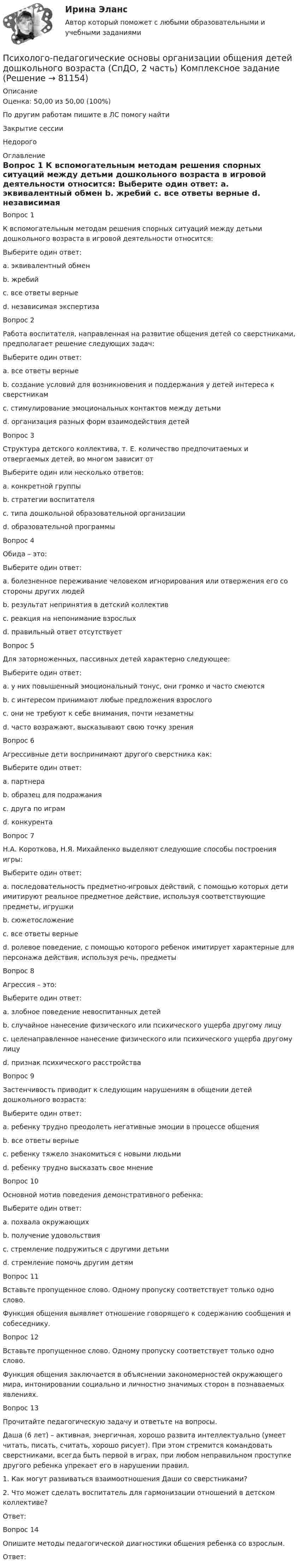     
            Описание
            Оценка: 50,00 из 50,00 (100%)По другим работам пишите в ЛС помогу найтиЗакрытие сессииНедорого 
            Оглавление
            Вопрос 1
К вспомогательным методам решения спорных ситуаций между детьми дошкольного возраста в игровой деятельности относится:
Выберите один ответ:
a. эквивалентный обмен
b. жребий
c. все ответы верные 
d. независимая экспертиза
Вопрос 2
Работа воспитателя, направленная на развитие общения детей со сверстниками, предполагает решение следующих задач:
Выберите один ответ:
a. все ответы верные 
b. создание условий для возникновения и поддержания у детей интереса к сверстникам
c. стимулирование эмоциональных контактов между детьми
d. организация разных форм взаимодействия детей
Вопрос 3
Структура детского коллектива, т. Е. количество предпочитаемых и отвергаемых детей, во многом зависит от
Выберите один или несколько ответов:
a. конкретной группы 
b. стратегии воспитателя 
c. типа дошкольной образовательной организации
d. образовательной программы
Вопрос 4
Обида – это:
Выберите один ответ:
a. болезненное переживание человеком игнорирования или отвержения его со стороны других людей 
b. результат непринятия в детский коллектив
c. реакция на непонимание взрослых
d. правильный ответ отсутствует
Вопрос 5
Для заторможенных, пассивных детей характерно следующее:
Выберите один ответ:
a. у них повышенный эмоциональный тонус, они громко и часто смеются
b. с интересом принимают любые предложения взрослого
c. они не требуют к себе внимания, почти незаметны 
d. часто возражают, высказывают свою точку зрения
Вопрос 6
Агрессивные дети воспринимают другого сверстника как:
Выберите один ответ:
a. партнера
b. образец для подражания
c. друга по играм
d. конкурента 
Вопрос 7
Н.А. Короткова, Н.Я. Михайленко выделяют следующие способы построения игры:
Выберите один ответ:
a. последовательность предметно-игровых действий, с помощью которых дети имитируют реальное предметное действие, используя соответствующие предметы, игрушки
b. сюжетосложение
c. все ответы верные 
d. ролевое поведение, с помощью которого ребенок имитирует характерные для персонажа действия, используя речь, предметы
Вопрос 8
Агрессия – это:
Выберите один ответ:
a. злобное поведение невоспитанных детей
b. случайное нанесение физического или психического ущерба другому лицу
c. целенаправленное нанесение физического или психического ущерба другому лицу 
d. признак психического расстройства
Вопрос 9
Застенчивость приводит к следующим нарушениям в общении детей дошкольного возраста:
Выберите один ответ:
a. ребенку трудно преодолеть негативные эмоции в процессе общения
b. все ответы верные 
c. ребенку тяжело знакомиться с новыми людьми
d. ребенку трудно высказать свое мнение
Вопрос 10
Основной мотив поведения демонстративного ребенка:
Выберите один ответ:
a. похвала окружающих 
b. получение удовольствия
c. стремление подружиться с другими детьми
d. стремление помочь другим детям
Вопрос 11  
Вставьте пропущенное слово. Одному пропуску соответствует только одно слово.
Функция общения выявляет отношение говорящего к содержанию сообщения и собеседнику.
Вопрос 12
Вставьте пропущенное слово. Одному пропуску соответствует только одно слово.
Функция общения заключается в объяснении закономерностей окружающего мира, интонировании социально и личностно значимых сторон в познаваемых явлениях.
Вопрос 13
Прочитайте педагогическую задачу и ответьте на вопросы.
Даша (6 лет) – активная, энергичная, хорошо развита интеллектуально (умеет читать, писать, считать, хорошо рисует). При этом стремится командовать сверстниками, всегда быть первой в играх, при любом неправильном проступке другого ребенка упрекает его в нарушении правил.
1.	     Как могут развиваться взаимоотношения Даши со сверстниками?
2.	     Что может сделать воспитатель для гармонизации отношений в детском коллективе?
Ответ: 
Вопрос 14
Опишите методы педагогической диагностики общения ребенка со взрослым.
Ответ: 
  
            
            
            Психолого-педагогические основы организации общения детей дошкольного возраста  Комплексное задание НСПКПсихолого-педагогические основы организации общения детей дошкольного возраста (СпДО, 2 часть) Комплексное заданиеПсихолого-педагогические основы организации общения детей НСПК ДО Тестовые вопросы к разделу 1Психолого-педагогические основы организации общения детей НСПК ДО Тестовые вопросы к разделу 2Психолого-педагогические основы организации общения детей НСПК ДО Тестовые вопросы к разделу 3Психолого-педагогические основы организации общения детей раннего и дошкольного возраста 2023 (ДО)Психолого-педагогические основы организации общения детей раннего и дошкольного возраста 2023 (ДО)Психолого-педагогические основы организации общения детей дошкольного возраста (ДО) Практическое занятие 1  НСПКПсихолого-педагогические основы организации общения детей дошкольного возраста (ДО) Практическое занятие 2Психолого-педагогические основы организации общения детей дошкольного возраста (ДО) Практическое занятие 2  НСПКПсихолого-педагогические основы организации общения детей дошкольного возраста (ДО) Практическое занятие 3Психолого-педагогические основы организации общения детей дошкольного возраста (ДО) Практическое занятие 3  НСПКПсихолого-педагогические основы организации общения детей дошкольного возраста (ДО)  ТЕСТ-1  НСПКПсихолого-педагогические основы организации общения детей дошкольного возраста (ДО)  ТЕСТ-2  НСПК