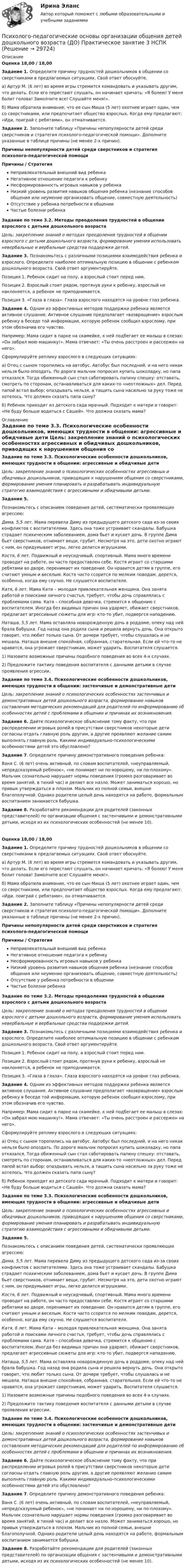      
          Описание
          Оценка 18,00 / 18,00Задание 1. Определите причину трудностей дошкольников в общении со сверстниками в предлагаемых ситуациях. Свой ответ обоснуйте.а) Артур М. (6 лет) во время игры стремится командовать и указывать другим, что делать. Если его перестают слушать, он начинает кричать: «Я болею! У меня болит голова! Замолчите все! Слушайте меня!».б) Мама обратила внимание, что ее сын Миша (5 лет) охотнее играет один, чем со сверстниками, или предпочитает общество взрослых. Когда ему предлагают: «Иди, поиграй с ребятами», он отмалчивается. Задание 2. Заполните таблицу «Причины непопулярности детей среди сверстников и стратегия психолого-педагогической помощи». Дополните указанные в таблице причины (не менее 2-х причин). Причины непопулярности детей среди сверстников и стратегия психолого-педагогической помощиПричины   /   СтратегияНепривлекательный внешний вид ребенка Негативное отношение педагога к ребенкуНесформированность игровых навыков у ребенкаНизкий уровень развития навыков общения ребенка (незнание способов общения или неумение организовать общение, совместную деятельность)Отсутствие у ребенка потребности в общенииЧастые болезни ребенкаЗадание по теме 3.2. Методы преодоления трудностей в общении взрослого с детьми дошкольного возраста Цель: закрепление знаний о методах преодоления трудностей в общении взрослого с детьми дошкольного возраста, формирование умения использовать невербальные и вербальные средства поддержки детей. Задание 3. Познакомьтесь с различными позициями взаимодействия ребенка и взрослого. Определите наиболее оптимальную позицию в общении с ребенком дошкольного возраста. Свой ответ аргументируйте.Позиция 1. Ребенок сидит на полу, а взрослый стоит перед ним.Позиция 2. Взрослый стоит рядом, протянув руки к ребенку, взрослый не наклоняется, а ребенок не приподнимается.Позиция 3. «Глаза в глаза». Глаза взрослого находятся на уровне глаз ребенка. Задание 4. Одним из эффективных методов поддержки ребенка является активное слушание. Активное слушание предполагает «возвращение» взрослым ребенку в беседе той информации, которую ребенок сообщил взрослому, при этом обозначив его чувство.Например: Мама сидит в парке на скамейке, к ней подбегает ее малыш в слезах: «Он забрал мою машинку!». Мама отвечает: «Ты очень расстроен и рассержен на него».Сформулируйте реплику взрослого в следующих ситуациях:а) Отец с сыном торопились на автобус. Автобус был последний, и на него никак нельзя было опоздать. По дороге мальчик попросил купить шоколадку, но папа отказался. Тогда обиженный сын стал саботировать папину спешку: отставать, смотреть по сторонам, останавливаться для каких-то «неотложных» дел. Перед папой встал выбор: опаздывать нельзя, а тащить сына насильно за руку тоже не хотелось. Что должен сказать папа сыну?б) Ребенок приходит из детского сада мрачный. Подходит к матери и говорит: «Не буду больше водиться с Сашей». Что должна сказать мама?  
          Оглавление
          Задание по теме 3.3. Психологические особенности дошкольников, имеющих трудности в общении: агрессивные и обидчивые дети Цель: закрепление знаний о психологических особенностях агрессивных и обидчивых дошкольников, приводящих к нарушениям общения со сверстниками, формирование умения планировать и разрабатывать индивидуальную стратегию взаимодействия с агрессивными и обидчивыми детьми. Задание 5.Познакомьтесь с описанием поведения детей, систематически проявляющих агрессию:Дима, 5,5 лет. Мама перевела Диму из предыдущего детского сада из-за своих конфликтов с воспитателями. Здесь она тоже устраивает скандалы. Бабушка страдает психическим заболеванием, дома бьет и кусает дочь. В группе Дима бьет сверстников, отнимает вещи, грубит. Несмотря на это, дети охотно играют с ним, он придумывает игры, легко делится игрушками.Костя, 6 лет. Подвижный и неусидчивый, спортивный. Мама много времени проводит на работе, он часто предоставлен себе. Костя играет со старшими ребятами во дворе, перенимает их поведение. Он нравится детям в группе, его считают умным и веселым. Костя часто ссорится по мелким поводам, дерется, особенно, когда ему скучно. Не слушается воспитателя.Катя, 6 лет. Мама Кати – молодая привлекательная женщина. Она занята работой и поисками личного счастья, требует, чтобы дочь справлялась с проблемами сама. Катя – способная девочка, стремится к общению с воспитателем. Иногда без видимых причин она ударяет, обижает сверстников, предлагает агрессивные сюжеты для игр: кто-то убит, подвергся нападению.Наташа, 5,5 лет. Мама оставляла новорожденную дочь в роддоме, опеку над ней брала бабушка. Год назад она родила сына и решила вернуть дочь. Она открыто говорит, что любит только сына. От дочери требует, чтобы слушалась и не мешала. Наташа внешне спокойная, собранная, старательная. Если ей что-то не нравится, она угрожает сверстникам, может ударить. Воспитателя слушается. 1)       Назовите возможные причины подобного поведения во всех 4-х случаях.2)       Предложите тактику поведения воспитателя с данными детьми в случае проявления агрессии. Задание по теме 3.4. Психологические особенности дошкольников, имеющих трудности в общении: застенчивые и демонстративные дети Цель: закрепление знаний о психологических особенностях застенчивых и демонстративных детей дошкольного возраста, формирование навыков составления методических рекомендаций для родителей по информированию об особенностях детей с проблемами в общении и причинах их возникновения. Задание 6. Дайте психологическое объяснение тому факту, что при распределении игровых ролей в присутствии сверстников некоторые дети согласны отдать главную роль другим, а другие проявляют желание самим выполнять главную роль. Какими индивидуально-психологическими особенностями детей это обусловлено? Задание 7. Определите причину демонстративного поведения ребенка:Ваня С. (6 лет) очень активный, по словам воспитателей, «неуправляемый, непредсказуемый ребенок», «не понимает ни по-хорошему, ни по-плохому». Мальчик сознательно нарушает нормы поведения (громко разговаривает во время занятий, в тихий час) и делает все назло. Может заниматься хорошо, но привык утверждаться в плохом. Мальчик из полной семьи, внешне благополучной. Однако родители целый день находятся на работе, формальным воспитанием занимается бабушка. Задание 8. Разработайте рекомендации для родителей (законных представителей) по организации общения с застенчивыми и демонстративными детьми, исходя из их психологических особенностей (не менее 10).Оценка 18,00 / 18,00Задание 1. Определите причину трудностей дошкольников в общении со сверстниками в предлагаемых ситуациях. Свой ответ обоснуйте.а) Артур М. (6 лет) во время игры стремится командовать и указывать другим, что делать. Если его перестают слушать, он начинает кричать: «Я болею! У меня болит голова! Замолчите все! Слушайте меня!».б) Мама обратила внимание, что ее сын Миша (5 лет) охотнее играет один, чем со сверстниками, или предпочитает общество взрослых. Когда ему предлагают: «Иди, поиграй с ребятами», он отмалчивается. Задание 2. Заполните таблицу «Причины непопулярности детей среди сверстников и стратегия психолого-педагогической помощи». Дополните указанные в таблице причины (не менее 2-х причин). Причины непопулярности детей среди сверстников и стратегия психолого-педагогической помощиПричины   /   СтратегияНепривлекательный внешний вид ребенка Негативное отношение педагога к ребенкуНесформированность игровых навыков у ребенкаНизкий уровень развития навыков общения ребенка (незнание способов общения или неумение организовать общение, совместную деятельность)Отсутствие у ребенка потребности в общенииЧастые болезни ребенкаЗадание по теме 3.2. Методы преодоления трудностей в общении взрослого с детьми дошкольного возраста Цель: закрепление знаний о методах преодоления трудностей в общении взрослого с детьми дошкольного возраста, формирование умения использовать невербальные и вербальные средства поддержки детей. Задание 3. Познакомьтесь с различными позициями взаимодействия ребенка и взрослого. Определите наиболее оптимальную позицию в общении с ребенком дошкольного возраста. Свой ответ аргументируйте.Позиция 1. Ребенок сидит на полу, а взрослый стоит перед ним.Позиция 2. Взрослый стоит рядом, протянув руки к ребенку, взрослый не наклоняется, а ребенок не приподнимается.Позиция 3. «Глаза в глаза». Глаза взрослого находятся на уровне глаз ребенка. Задание 4. Одним из эффективных методов поддержки ребенка является активное слушание. Активное слушание предполагает «возвращение» взрослым ребенку в беседе той информации, которую ребенок сообщил взрослому, при этом обозначив его чувство.Например: Мама сидит в парке на скамейке, к ней подбегает ее малыш в слезах: «Он забрал мою машинку!». Мама отвечает: «Ты очень расстроен и рассержен на него».Сформулируйте реплику взрослого в следующих ситуациях:а) Отец с сыном торопились на автобус. Автобус был последний, и на него никак нельзя было опоздать. По дороге мальчик попросил купить шоколадку, но папа отказался. Тогда обиженный сын стал саботировать папину спешку: отставать, смотреть по сторонам, останавливаться для каких-то «неотложных» дел. Перед папой встал выбор: опаздывать нельзя, а тащить сына насильно за руку тоже не хотелось. Что должен сказать папа сыну?б) Ребенок приходит из детского сада мрачный. Подходит к матери и говорит: «Не буду больше водиться с Сашей». Что должна сказать мама? Задание по теме 3.3. Психологические особенности дошкольников, имеющих трудности в общении: агрессивные и обидчивые дети Цель: закрепление знаний о психологических особенностях агрессивных и обидчивых дошкольников, приводящих к нарушениям общения со сверстниками, формирование умения планировать и разрабатывать индивидуальную стратегию взаимодействия с агрессивными и обидчивыми детьми. Задание 5.Познакомьтесь с описанием поведения детей, систематически проявляющих агрессию:Дима, 5,5 лет. Мама перевела Диму из предыдущего детского сада из-за своих конфликтов с воспитателями. Здесь она тоже устраивает скандалы. Бабушка страдает психическим заболеванием, дома бьет и кусает дочь. В группе Дима бьет сверстников, отнимает вещи, грубит. Несмотря на это, дети охотно играют с ним, он придумывает игры, легко делится игрушками.Костя, 6 лет. Подвижный и неусидчивый, спортивный. Мама много времени проводит на работе, он часто предоставлен себе. Костя играет со старшими ребятами во дворе, перенимает их поведение. Он нравится детям в группе, его считают умным и веселым. Костя часто ссорится по мелким поводам, дерется, особенно, когда ему скучно. Не слушается воспитателя.Катя, 6 лет. Мама Кати – молодая привлекательная женщина. Она занята работой и поисками личного счастья, требует, чтобы дочь справлялась с проблемами сама. Катя – способная девочка, стремится к общению с воспитателем. Иногда без видимых причин она ударяет, обижает сверстников, предлагает агрессивные сюжеты для игр: кто-то убит, подвергся нападению.Наташа, 5,5 лет. Мама оставляла новорожденную дочь в роддоме, опеку над ней брала бабушка. Год назад она родила сына и решила вернуть дочь. Она открыто говорит, что любит только сына. От дочери требует, чтобы слушалась и не мешала. Наташа внешне спокойная, собранная, старательная. Если ей что-то не нравится, она угрожает сверстникам, может ударить. Воспитателя слушается. 1)       Назовите возможные причины подобного поведения во всех 4-х случаях.2)       Предложите тактику поведения воспитателя с данными детьми в случае проявления агрессии. Задание по теме 3.4. Психологические особенности дошкольников, имеющих трудности в общении: застенчивые и демонстративные дети Цель: закрепление знаний о психологических особенностях застенчивых и демонстративных детей дошкольного возраста, формирование навыков составления методических рекомендаций для родителей по информированию об особенностях детей с проблемами в общении и причинах их возникновения. Задание 6. Дайте психологическое объяснение тому факту, что при распределении игровых ролей в присутствии сверстников некоторые дети согласны отдать главную роль другим, а другие проявляют желание самим выполнять главную роль. Какими индивидуально-психологическими особенностями детей это обусловлено? Задание 7. Определите причину демонстративного поведения ребенка:Ваня С. (6 лет) очень активный, по словам воспитателей, «неуправляемый, непредсказуемый ребенок», «не понимает ни по-хорошему, ни по-плохому». Мальчик сознательно нарушает нормы поведения (громко разговаривает во время занятий, в тихий час) и делает все назло. Может заниматься хорошо, но привык утверждаться в плохом. Мальчик из полной семьи, внешне благополучной. Однако родители целый день находятся на работе, формальным воспитанием занимается бабушка. Задание 8. Разработайте рекомендации для родителей (законных представителей) по организации общения с застенчивыми и демонстративными детьми, исходя из их психологических особенностей (не менее 10). 
            
            
            Психолого-педагогические основы организации общения детей дошкольного возраста (ДО) Практическое занятие 3Психолого-педагогические основы организации общения детей дошкольного возраста (ДО) Практическое занятие 3  НСПКПсихолого-педагогические основы организации общения детей дошкольного возраста (ДО)  ТЕСТ-1  НСПКПсихолого-педагогические основы организации общения детей дошкольного возраста (ДО)  ТЕСТ-2  НСПКПсихолого-педагогические основы организации общения детей дошкольного возраста (ДО)   ТЕСТ-3  НСПКПсихолого-педагогические основы организации общения детей дошкольного возраста  Комплексное задание НСПКПсихолого-педагогические основы организации общения детей дошкольного возраста (СпДО, 2 часть) Комплексное заданиеПсихолого-педагогические основы организации общения детей дошкольного возраста (ДО)Психолого-педагогические основы организации общения детей дошкольного возраста (ДО)Психолого-педагогические основы организации общения детей дошкольного возраста (ДО)Психолого-педагогические основы организации общения детей дошкольного возраста (ДО)Психолого-педагогические основы организации общения детей дошкольного возраста (ДО) Практическое занятие 1Психолого-педагогические основы организации общения детей дошкольного возраста (ДО) Практическое занятие 1  НСПКПсихолого-педагогические основы организации общения детей дошкольного возраста (ДО) Практическое занятие 2