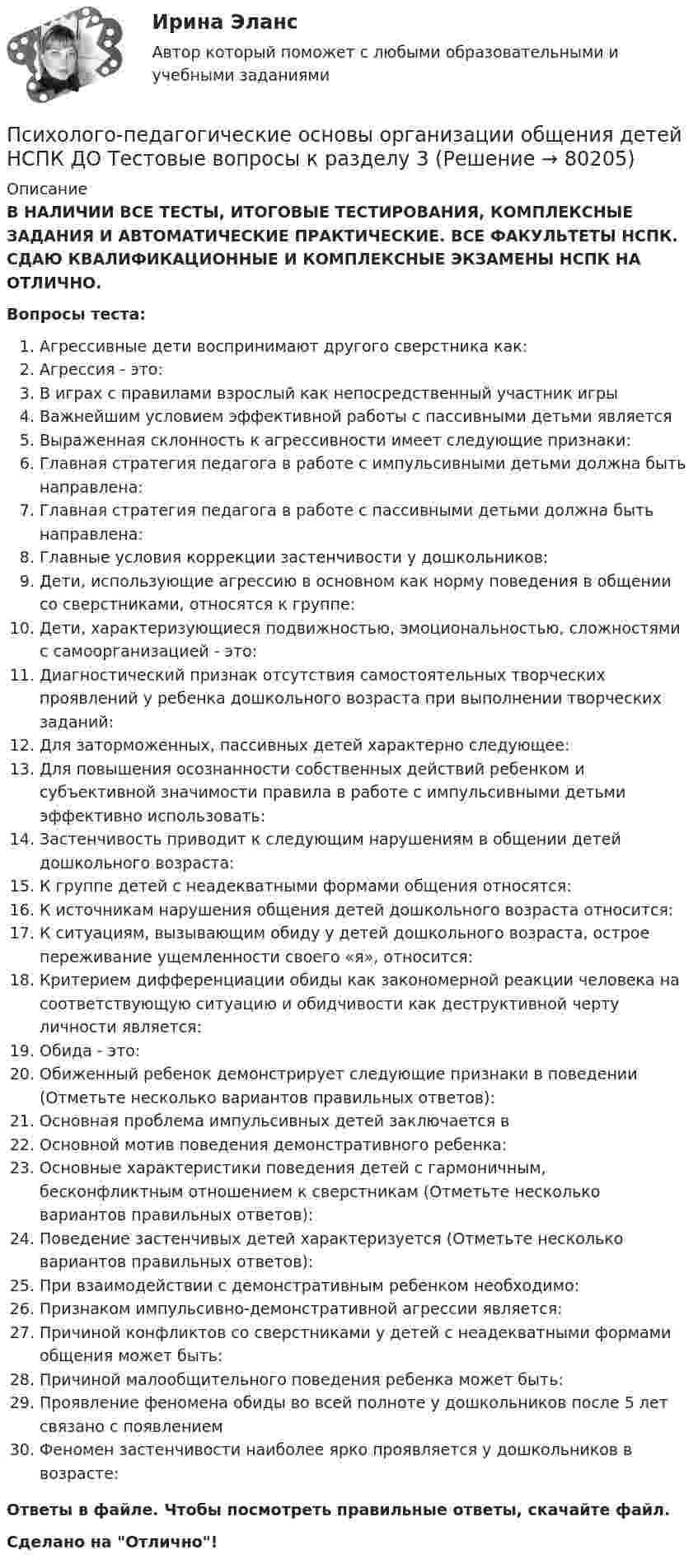      
            Описание
            В НАЛИЧИИ ВСЕ ТЕСТЫ, ИТОГОВЫЕ ТЕСТИРОВАНИЯ, КОМПЛЕКСНЫЕ ЗАДАНИЯ И АВТОМАТИЧЕСКИЕ ПРАКТИЧЕСКИЕ. ВСЕ ФАКУЛЬТЕТЫ НСПК. СДАЮ КВАЛИФИКАЦИОННЫЕ И КОМПЛЕКСНЫЕ ЭКЗАМЕНЫ НСПК НА ОТЛИЧНО.Вопросы теста:Агрессивные дети воспринимают другого сверстника как:Агрессия - это:В играх с правилами взрослый как непосредственный участник игры Важнейшим условием эффективной работы с пассивными детьми является Выраженная склонность к агрессивности имеет следующие признаки: Главная стратегия педагога в работе с импульсивными детьми должна быть направлена: Главная стратегия педагога в работе с пассивными детьми должна быть направлена: Главные условия коррекции застенчивости у дошкольников: Дети, использующие агрессию в основном как норму поведения в общении со сверстниками, относятся к группе: Дети, характеризующиеся подвижностью, эмоциональностью, сложностями с самоорганизацией - это: Диагностический признак отсутствия самостоятельных творческих проявлений у ребенка дошкольного возраста при выполнении творческих заданий:Для заторможенных, пассивных детей характерно следующее:Для повышения осознанности собственных действий ребенком и субъективной значимости правила в работе с импульсивными детьми эффективно использовать: Застенчивость приводит к следующим нарушениям в общении детей дошкольного возраста: К группе детей с неадекватными формами общения относятся: К источникам нарушения общения детей дошкольного возраста относится: К ситуациям, вызывающим обиду у детей дошкольного возраста, острое переживание ущемленности своего «я», относится: Критерием дифференциации обиды как закономерной реакции человека на соответствующую ситуацию и обидчивости как деструктивной черту личности является: Обида - это:Обиженный ребенок демонстрирует следующие признаки в поведении (Отметьте несколько вариантов правильных ответов):Основная проблема импульсивных детей заключается в Основной мотив поведения демонстративного ребенка:Основные характеристики поведения детей с гармоничным, бесконфликтным отношением к сверстникам (Отметьте несколько вариантов правильных ответов): Поведение застенчивых детей характеризуется (Отметьте несколько вариантов правильных ответов):При взаимодействии с демонстративным ребенком необходимо: Признаком импульсивно-демонстративной агрессии является:Причиной конфликтов со сверстниками у детей с неадекватными формами общения может быть: Причиной малообщительного поведения ребенка может быть:Проявление феномена обиды во всей полноте у дошкольников после 5 лет связано с появлениемФеномен застенчивости наиболее ярко проявляется у дошкольников в возрасте:Ответы в файле. Чтобы посмотреть правильные ответы, скачайте файл.Сделано на Отлично!   
            
            
            Психолого-педагогические основы организации общения детей НСПК ДО Тестовые вопросы к разделу 2Психолого-педагогические основы организации общения детей НСПК ДО Тестовые вопросы к разделу 3Психолого-педагогические основы организации общения детей раннего и дошкольного возраста 2023 (ДО)Психолого-педагогические основы организации общения детей раннего и дошкольного возраста 2023 (ДО)Психолого-педагогические основы организации общения детей раннего и дошкольного возраста 2023 (ДО)Психолого-педагогические основы организации общения детей раннего и дошкольного возраста 2023 (ДО)Психолого-педагогические основы организации общения детей раннего и дошкольного возраста 2023 (ДО)Психолого-педагогические основы организации общения детей дошкольного возраста (ДО) Практическое занятие 3Психолого-педагогические основы организации общения детей дошкольного возраста (ДО) Практическое занятие 3  НСПКПсихолого-педагогические основы организации общения детей дошкольного возраста (ДО)  ТЕСТ-1  НСПКПсихолого-педагогические основы организации общения детей дошкольного возраста (ДО)  ТЕСТ-2  НСПКПсихолого-педагогические основы организации общения детей дошкольного возраста (ДО)   ТЕСТ-3  НСПКПсихолого-педагогические основы организации общения детей дошкольного возраста  Комплексное задание НСПКПсихолого-педагогические основы организации общения детей дошкольного возраста (СпДО, 2 часть) Комплексное задание