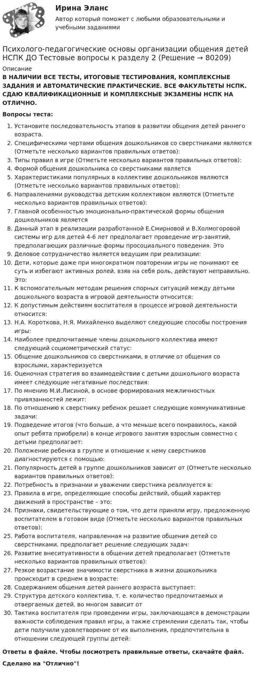      
            Описание
            В НАЛИЧИИ ВСЕ ТЕСТЫ, ИТОГОВЫЕ ТЕСТИРОВАНИЯ, КОМПЛЕКСНЫЕ ЗАДАНИЯ И АВТОМАТИЧЕСКИЕ ПРАКТИЧЕСКИЕ. ВСЕ ФАКУЛЬТЕТЫ НСПК. СДАЮ КВАЛИФИКАЦИОННЫЕ И КОМПЛЕКСНЫЕ ЭКЗАМЕНЫ НСПК НА ОТЛИЧНО.Вопросы теста:Установите последовательность этапов в развитии общения детей раннего возраста.Специфическими чертами общения дошкольников со сверстниками являются (Отметьте несколько вариантов правильных ответов): Типы правил в игре (Отметьте несколько вариантов правильных ответов): Формой общения дошкольника со сверстниками является Характеристиками популярных в коллективе дошкольников являются (Отметьте несколько вариантов правильных ответов): Направлениями руководства детским коллективом являются (Отметьте несколько вариантов правильных ответов): Главной особенностью эмоционально-практической формы общения дошкольников являетсяДанный этап в реализации разработанной Е.Смирновой и В.Холмогоровой системы игр для детей 4-6 лет предполагает проведение игр-занятий, предполагающих различные формы просоциального поведения. Это Деловое сотрудничество является ведущим при реализации:Дети, которые даже при многократном повторении игры не понимают ее суть и избегают активных ролей, взяв на себя роль, действуют неправильно. Это: К вспомогательным методам решения спорных ситуаций между детьми дошкольного возраста в игровой деятельности относится: К допустимым действиям воспитателя в процессе игровой деятельности относится:Н.А. Короткова, Н.Я. Михайленко выделяют следующие способы построения игры:Наиболее предпочитаемые члены дошкольного коллектива имеют следующий социометрический статус: Общение дошкольников со сверстниками, в отличие от общения со взрослыми, характеризуется Оценочная стратегия во взаимодействии с детьми дошкольного возраста имеет следующие негативные последствия: По мнению М.И.Лисиной, в основе формирования межличностных привязанностей лежит:По отношению к сверстнику ребенок решает следующие коммуникативные задачи: Подведение итогов (что больше, а что меньше всего понравилось, какой опыт ребята приобрели) в конце игрового занятия взрослым совместно с детьми предполагает:Положение ребенка в группе и отношение к нему сверстников диагностируются с помощью: Популярность детей в группе дошкольников зависит от (Отметьте несколько вариантов правильных ответов): Потребность в признании и уважении сверстника реализуется в:Правила в игре, определяющие способы действий, общий характер движений в пространстве – это: Признаки, свидетельствующие о том, что дети приняли игру, предложенную воспитателем в готовом виде (Отметьте несколько вариантов правильных ответов): Работа воспитателя, направленная на развитие общения детей со сверстниками, предполагает решение следующих задач:Развитие внеситуативности в общении детей предполагает (Отметьте несколько вариантов правильных ответов): Резкое возрастание значимости сверстника в жизни дошкольника происходит в среднем в возрасте: Содержанием общения детей раннего возраста выступает: Структура детского коллектива, т. е. количество предпочитаемых и отвергаемых детей, во многом зависит отТактика воспитателя при проведении игры, заключающаяся в демонстрации важности соблюдения правил игры, а также стремлении сделать так, чтобы дети получили удовлетворение от их выполнения, предпочтительна в отношении следующей группы детей: Ответы в файле. Чтобы посмотреть правильные ответы, скачайте файл.Сделано на Отлично!   
            
            
            Психолого-педагогические основы организации общения детей НСПК ДО Тестовые вопросы к разделу 1Психолого-педагогические основы организации общения детей НСПК ДО Тестовые вопросы к разделу 2Психолого-педагогические основы организации общения детей НСПК ДО Тестовые вопросы к разделу 3Психолого-педагогические основы организации общения детей раннего и дошкольного возраста 2023 (ДО)Психолого-педагогические основы организации общения детей раннего и дошкольного возраста 2023 (ДО)Психолого-педагогические основы организации общения детей раннего и дошкольного возраста 2023 (ДО)Психолого-педагогические основы организации общения детей раннего и дошкольного возраста 2023 (ДО)Психолого-педагогические основы организации общения детей дошкольного возраста (ДО) Практическое занятие 2  НСПКПсихолого-педагогические основы организации общения детей дошкольного возраста (ДО) Практическое занятие 3Психолого-педагогические основы организации общения детей дошкольного возраста (ДО) Практическое занятие 3  НСПКПсихолого-педагогические основы организации общения детей дошкольного возраста (ДО)  ТЕСТ-1  НСПКПсихолого-педагогические основы организации общения детей дошкольного возраста (ДО)  ТЕСТ-2  НСПКПсихолого-педагогические основы организации общения детей дошкольного возраста (ДО)   ТЕСТ-3  НСПКПсихолого-педагогические основы организации общения детей дошкольного возраста  Комплексное задание НСПК