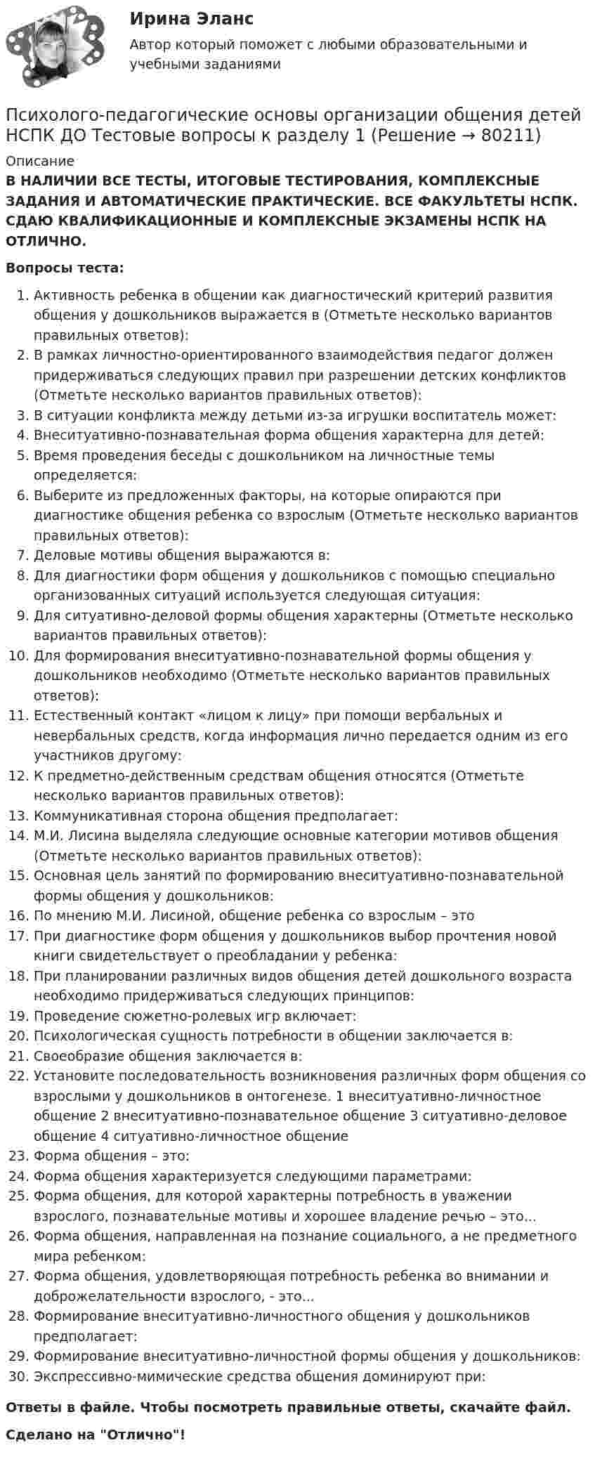      
            Описание
            В НАЛИЧИИ ВСЕ ТЕСТЫ, ИТОГОВЫЕ ТЕСТИРОВАНИЯ, КОМПЛЕКСНЫЕ ЗАДАНИЯ И АВТОМАТИЧЕСКИЕ ПРАКТИЧЕСКИЕ. ВСЕ ФАКУЛЬТЕТЫ НСПК. СДАЮ КВАЛИФИКАЦИОННЫЕ И КОМПЛЕКСНЫЕ ЭКЗАМЕНЫ НСПК НА ОТЛИЧНО.Вопросы теста:Активность ребенка в общении как диагностический критерий развития общения у дошкольников выражается в (Отметьте несколько вариантов правильных ответов): В рамках личностно-ориентированного взаимодействия педагог должен придерживаться следующих правил при разрешении детских конфликтов (Отметьте несколько вариантов правильных ответов): В ситуации конфликта между детьми из-за игрушки воспитатель может: Внеситуативно-познавательная форма общения характерна для детей: Время проведения беседы с дошкольником на личностные темы определяется:Выберите из предложенных факторы, на которые опираются при диагностике общения ребенка со взрослым (Отметьте несколько вариантов правильных ответов):Деловые мотивы общения выражаются в:Для диагностики форм общения у дошкольников с помощью специально организованных ситуаций используется следующая ситуация: Для ситуативно-деловой формы общения характерны (Отметьте несколько вариантов правильных ответов): Для формирования внеситуативно-познавательной формы общения у дошкольников необходимо (Отметьте несколько вариантов правильных ответов): Естественный контакт «лицом к лицу» при помощи вербальных и невербальных средств, когда информация лично передается одним из его участников другому: К предметно-действенным средствам общения относятся (Отметьте несколько вариантов правильных ответов): Коммуникативная сторона общения предполагает: М.И. Лисина выделяла следующие основные категории мотивов общения (Отметьте несколько вариантов правильных ответов): Основная цель занятий по формированию внеситуативно-познавательной формы общения у дошкольников: По мнению М.И. Лисиной, общение ребенка со взрослым – это При диагностике форм общения у дошкольников выбор прочтения новой книги свидетельствует о преобладании у ребенка:При планировании различных видов общения детей дошкольного возраста необходимо придерживаться следующих принципов: Проведение сюжетно-ролевых игр включает:Психологическая сущность потребности в общении заключается в: Своеобразие общения заключается в: Установите последовательность возникновения различных форм общения со взрослыми у дошкольников в онтогенезе. 1 внеситуативно-личностное общение 2 внеситуативно-познавательное общение 3 ситуативно-деловое общение 4 ситуативно-личностное общение Форма общения – это:Форма общения характеризуется следующими параметрами: Форма общения, для которой характерны потребность в уважении взрослого, познавательные мотивы и хорошее владение речью – это...Форма общения, направленная на познание социального, а не предметного мира ребенком: Форма общения, удовлетворяющая потребность ребенка во внимании и доброжелательности взрослого, - это...Формирование внеситуативно-личностного общения у дошкольников предполагает: Формирование внеситуативно-личностной формы общения у дошкольников:Экспрессивно-мимические средства общения доминируют при: Ответы в файле. Чтобы посмотреть правильные ответы, скачайте файл.Сделано на Отлично!   
            
            
            Психолого-педагогические основы организации общения детей дошкольного возраста (СпДО, 2 часть) Комплексное заданиеПсихолого-педагогические основы организации общения детей НСПК ДО Тестовые вопросы к разделу 1Психолого-педагогические основы организации общения детей НСПК ДО Тестовые вопросы к разделу 2Психолого-педагогические основы организации общения детей НСПК ДО Тестовые вопросы к разделу 3Психолого-педагогические основы организации общения детей раннего и дошкольного возраста 2023 (ДО)Психолого-педагогические основы организации общения детей раннего и дошкольного возраста 2023 (ДО)Психолого-педагогические основы организации общения детей раннего и дошкольного возраста 2023 (ДО)Психолого-педагогические основы организации общения детей дошкольного возраста (ДО) Практическое занятие 2Психолого-педагогические основы организации общения детей дошкольного возраста (ДО) Практическое занятие 2  НСПКПсихолого-педагогические основы организации общения детей дошкольного возраста (ДО) Практическое занятие 3Психолого-педагогические основы организации общения детей дошкольного возраста (ДО) Практическое занятие 3  НСПКПсихолого-педагогические основы организации общения детей дошкольного возраста (ДО)  ТЕСТ-1  НСПКПсихолого-педагогические основы организации общения детей дошкольного возраста (ДО)  ТЕСТ-2  НСПКПсихолого-педагогические основы организации общения детей дошкольного возраста (ДО)   ТЕСТ-3  НСПК