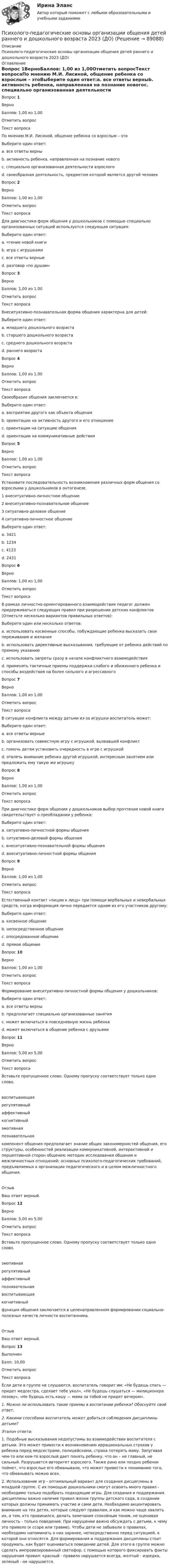     
            Описание
            Психолого-педагогические основы организации общения детей раннего и дошкольного возраста 2023 (ДО) 
            Оглавление
            Вопрос 1ВерноБаллов: 1,00 из 1,00Отметить вопросТекст вопросаПо мнению М.И. Лисиной, общение ребенка со взрослым – этоВыберите один ответ:a. все ответы верныb. активность ребенка, направленная на познание новогоc. специально организованная деятельности взрослогоd. своеобразная деятельность, предметом которой является другой человек Вопрос 2ВерноБаллов: 1,00 из 1,00Отметить вопросТекст вопросаДля диагностики форм общения у дошкольников с помощью специально организованных ситуаций используется следующая ситуация:Выберите один ответ:a. чтение новой книгиb. игра с игрушкамиc. все ответы верные d. разговор «по душам»Вопрос 3ВерноБаллов: 1,00 из 1,00Отметить вопросТекст вопросаВнеситуативно-познавательная форма общения характерна для детей:Выберите один ответ:a. младшего дошкольного возрастаb. старшего дошкольного возрастаc. среднего дошкольного возраста d. раннего возрастаВопрос 4ВерноБаллов: 1,00 из 1,00Отметить вопросТекст вопросаСвоеобразие общения заключается в:Выберите один ответ:a. восприятии другого как объекта общенияb. ориентации на активность другого и его отношение c. ориентации на ситуацию общенияd. ориентации на коммуникативные действияВопрос 5ВерноБаллов: 1,00 из 1,00Отметить вопросТекст вопросаУстановите последовательность возникновения различных форм общения со взрослыми у дошкольников в онтогенезе. 1 внеситуативно-личностное общение 2 внеситуативно-познавательное общение 3 ситуативно-деловое общение 4 ситуативно-личностное общениеВыберите один ответ:a. 3421 b. 1234c. 4123d. 2431Вопрос 6ВерноБаллов: 1,00 из 1,00Отметить вопросТекст вопросаВ рамках личностно-ориентированного взаимодействия педагог должен придерживаться следующих правил при разрешении детских конфликтов (Отметьте несколько вариантов правильных ответов):Выберите один или несколько ответов:a. использовать косвенные способы, побуждающие ребенка высказать свои переживания и желания b. использовать директивные высказывания, требующие от ребенка действий по прямому указаниюc. использовать запреты сразу в начале конфликтного взаимодействияd. применять тактичные приемы поддержки слабого и обиженного ребенка и способы воздействия на более сильного и агрессивного Вопрос 7ВерноБаллов: 1,00 из 1,00Отметить вопросТекст вопросаВ ситуации конфликта между детьми из-за игрушки воспитатель может:Выберите один ответ:a. все ответы верные b. организовать совместную игру с игрушкой, вызвавшей конфликтc. помочь детям установить очередность в игре с игрушкойd. отвлечь внимание ребенка другой игрушкой, интересным занятием или предложить ему такую же игрушкуВопрос 8ВерноБаллов: 1,00 из 1,00Отметить вопросТекст вопросаПри диагностике форм общения у дошкольников выбор прочтения новой книги свидетельствует о преобладании у ребенка:Выберите один ответ:a. ситуативно-личностной формы общенияb. ситуативно-деловой формы общенияc. внеситуативно-познавательной формы общения d. внеситуативно-личностной формы общенияВопрос 9ВерноБаллов: 1,00 из 1,00Отметить вопросТекст вопросаЕстественный контакт «лицом к лицу» при помощи вербальных и невербальных средств, когда информация лично передается одним из его участников другому:Выберите один ответ:a. косвенное общениеb. непосредственное общениеc. опосредованное общениеd. прямое общение Вопрос 10ВерноБаллов: 1,00 из 1,00Отметить вопросТекст вопросаФормирование внеситуативно-личностной формы общения у дошкольников:Выберите один ответ:a. все ответы верны b. предполагает специально организованные занятияc. может включаться в повседневную жизнь ребенкаd. может включаться в общение ребенка с друзьямиВопрос 11ВерноБаллов: 5,00 из 5,00Отметить вопросТекст вопросаВставьте пропущенное слово. Одному пропуску соответствует только одно слово.воспитывающаярегулятивныйаффективныйкогнитивныйэмотивнаяпознавательная компонент общения предполагает знание общих закономерностей общения, его структуры, особенностей реализации коммуникативной, интерактивной и перцептивной сторон общения; методик исследования общения и межличностных отношений; основных психолого-педагогических требований, предъявляемых к организации педагогического и в целом межличностного общения.  ОтзывВаш ответ верный.Вопрос 12ВерноБаллов: 5,00 из 5,00Отметить вопросТекст вопросаВставьте пропущенное слово. Одному пропуску соответствует только одно слово.эмотивнаярегулятивныйаффективныйпознавательнаявоспитывающаякогнитивный  функция общения заключается в целенаправленном формировании социально-полезных качеств личности воспитанника.  ОтзывВаш ответ верный.Вопрос 13ВыполненБалл: 10,00Отметить вопросТекст вопросаЕсли дети в группе не слушаются, воспитатель говорит им: «Не будешь спать — придет медсестра, сделает тебе укол», «Не будешь слушаться — милиционера позову», «Не будешь есть кашу — мама за тобой не придет вечером».1.     Можно ли использовать такие приемы в воспитании ребенка? Обоснуйте свой ответ.2.     Какими способами воспитатель может добиться соблюдения дисциплины детьми? Эталон ответа:1. Подобные высказывания недопустимы во взаимодействии воспитателя с детьми. Это может привести к возникновению иррациональных страхов у ребенка перед медсестрами, полицейскими, страха потерять маму. Запугивая чем-то или кем-то взрослый дает понять ребенку, что он – не главный, не сильный. Разрушается авторитет взрослого. Также рано или поздно ребенок поймет, что взрослые его обманывали, что может привести к пониманию того, что обманывать можно всех. 2. Использование игр - оптимальный вариант для создания дисциплины в младшей группе. С их помощью дошкольники смогут освоить много правил - необходимо только подобрать подходящие игры. Для создания и поддержания дисциплины важно наличие правил жизни группы детского сада, в создании которых должны принимать участие и сами дети. Необходимо акцентировать внимание на тех детях, которые следуют правилам, и как можно чаще хвалить их, а тем, кто провинился, делать замечания спокойным тоном, не оценивая личность - только поведение. При нарушении важно обсуждать с детьми, к чему это привело (к ссоре или травме). Чтобы дети не забывали о правилах, необходимо напоминать о них заранее, непосредственно перед ситуацией, к которой они относятся. Для формирования и поддержания дисциплины стоит продумать, как будет оцениваться поведение детей. Для этого в группе можно сделать импровизированный светофор, с помощью которого фиксировать факты нарушения правил: красный - правило нарушается всегда, желтый - изредка, зеленый - не нарушается.  
            
            
            Психолого-педагогические основы организации общения детей раннего и дошкольного возраста 2023 (ДО)Психолого-педагогические основы организации общения детей раннего и дошкольного возраста 2023 (ДО)Психолого-педагогические основы организации общения детей раннего и дошкольного возраста 2023 (ДО)Психолого-педагогические основы организации общения детей раннего и дошкольного возраста 2023 (ДО)Психолого-педагогические основы организации общения детей раннего и дошкольного возраста 2023 (ДО) Тест 1Психолого-педагогические основы организации общения детей раннего и дошкольного возраста 2023 (ДО) Тест 2Психолого-педагогические основы организации общения детей раннего и дошкольного возраста 2023 (ДО) Тест 3Психолого-педагогические основы организации общения детей дошкольного возраста (ДО)  ТЕСТ-2  НСПКПсихолого-педагогические основы организации общения детей дошкольного возраста (ДО)   ТЕСТ-3  НСПКПсихолого-педагогические основы организации общения детей дошкольного возраста  Комплексное задание НСПКПсихолого-педагогические основы организации общения детей дошкольного возраста (СпДО, 2 часть) Комплексное заданиеПсихолого-педагогические основы организации общения детей НСПК ДО Тестовые вопросы к разделу 1Психолого-педагогические основы организации общения детей НСПК ДО Тестовые вопросы к разделу 2Психолого-педагогические основы организации общения детей НСПК ДО Тестовые вопросы к разделу 3