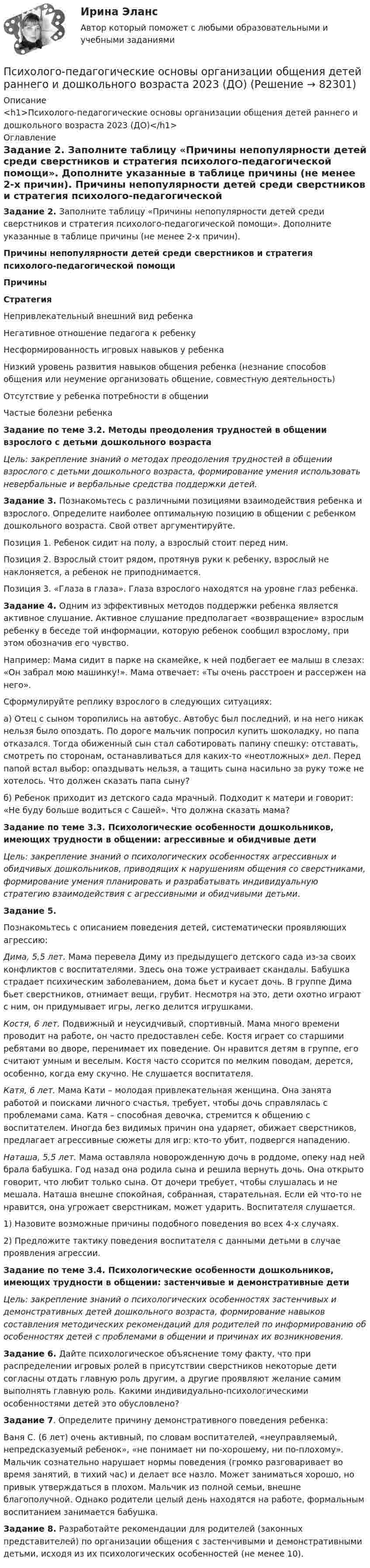      
            Описание
            <h1>Психолого-педагогические основы организации общения детей раннего и дошкольного возраста 2023 (ДО)</h1> 
            Оглавление
            Задание 2. Заполните таблицу «Причины непопулярности детей среди сверстников и стратегия психолого-педагогической помощи». Дополните указанные в таблице причины (не менее 2-х причин). Причины непопулярности детей среди сверстников и стратегия психолого-педагогической помощиПричиныСтратегияНепривлекательный внешний вид ребенка Негативное отношение педагога к ребенку Несформированность игровых навыков у ребенка Низкий уровень развития навыков общения ребенка (незнание способов общения или неумение организовать общение, совместную деятельность) Отсутствие у ребенка потребности в общении Частые болезни ребенка   Задание по теме 3.2. Методы преодоления трудностей в общении взрослого с детьми дошкольного возраста Цель: закрепление знаний о методах преодоления трудностей в общении взрослого с детьми дошкольного возраста, формирование умения использовать невербальные и вербальные средства поддержки детей. Задание 3. Познакомьтесь с различными позициями взаимодействия ребенка и взрослого. Определите наиболее оптимальную позицию в общении с ребенком дошкольного возраста. Свой ответ аргументируйте.Позиция 1. Ребенок сидит на полу, а взрослый стоит перед ним.Позиция 2. Взрослый стоит рядом, протянув руки к ребенку, взрослый не наклоняется, а ребенок не приподнимается.Позиция 3. «Глаза в глаза». Глаза взрослого находятся на уровне глаз ребенка. Задание 4. Одним из эффективных методов поддержки ребенка является активное слушание. Активное слушание предполагает «возвращение» взрослым ребенку в беседе той информации, которую ребенок сообщил взрослому, при этом обозначив его чувство.Например: Мама сидит в парке на скамейке, к ней подбегает ее малыш в слезах: «Он забрал мою машинку!». Мама отвечает: «Ты очень расстроен и рассержен на него».Сформулируйте реплику взрослого в следующих ситуациях:а) Отец с сыном торопились на автобус. Автобус был последний, и на него никак нельзя было опоздать. По дороге мальчик попросил купить шоколадку, но папа отказался. Тогда обиженный сын стал саботировать папину спешку: отставать, смотреть по сторонам, останавливаться для каких-то «неотложных» дел. Перед папой встал выбор: опаздывать нельзя, а тащить сына насильно за руку тоже не хотелось. Что должен сказать папа сыну?б) Ребенок приходит из детского сада мрачный. Подходит к матери и говорит: «Не буду больше водиться с Сашей». Что должна сказать мама?  Задание по теме 3.3. Психологические особенности дошкольников, имеющих трудности в общении: агрессивные и обидчивые дети Цель: закрепление знаний о психологических особенностях агрессивных и обидчивых дошкольников, приводящих к нарушениям общения со сверстниками, формирование умения планировать и разрабатывать индивидуальную стратегию взаимодействия с агрессивными и обидчивыми детьми. Задание 5.Познакомьтесь с описанием поведения детей, систематически проявляющих агрессию:Дима, 5,5 лет. Мама перевела Диму из предыдущего детского сада из-за своих конфликтов с воспитателями. Здесь она тоже устраивает скандалы. Бабушка страдает психическим заболеванием, дома бьет и кусает дочь. В группе Дима бьет сверстников, отнимает вещи, грубит. Несмотря на это, дети охотно играют с ним, он придумывает игры, легко делится игрушками.Костя, 6 лет. Подвижный и неусидчивый, спортивный. Мама много времени проводит на работе, он часто предоставлен себе. Костя играет со старшими ребятами во дворе, перенимает их поведение. Он нравится детям в группе, его считают умным и веселым. Костя часто ссорится по мелким поводам, дерется, особенно, когда ему скучно. Не слушается воспитателя.Катя, 6 лет. Мама Кати – молодая привлекательная женщина. Она занята работой и поисками личного счастья, требует, чтобы дочь справлялась с проблемами сама. Катя – способная девочка, стремится к общению с воспитателем. Иногда без видимых причин она ударяет, обижает сверстников, предлагает агрессивные сюжеты для игр: кто-то убит, подвергся нападению.Наташа, 5,5 лет. Мама оставляла новорожденную дочь в роддоме, опеку над ней брала бабушка. Год назад она родила сына и решила вернуть дочь. Она открыто говорит, что любит только сына. От дочери требует, чтобы слушалась и не мешала. Наташа внешне спокойная, собранная, старательная. Если ей что-то не нравится, она угрожает сверстникам, может ударить. Воспитателя слушается. 1)       Назовите возможные причины подобного поведения во всех 4-х случаях.2)       Предложите тактику поведения воспитателя с данными детьми в случае проявления агрессии.  Задание по теме 3.4. Психологические особенности дошкольников, имеющих трудности в общении: застенчивые и демонстративные дети Цель: закрепление знаний о психологических особенностях застенчивых и демонстративных детей дошкольного возраста, формирование навыков составления методических рекомендаций для родителей по информированию об особенностях детей с проблемами в общении и причинах их возникновения. Задание 6. Дайте психологическое объяснение тому факту, что при распределении игровых ролей в присутствии сверстников некоторые дети согласны отдать главную роль другим, а другие проявляют желание самим выполнять главную роль. Какими индивидуально-психологическими особенностями детей это обусловлено? Задание 7. Определите причину демонстративного поведения ребенка:Ваня С. (6 лет) очень активный, по словам воспитателей, «неуправляемый, непредсказуемый ребенок», «не понимает ни по-хорошему, ни по-плохому». Мальчик сознательно нарушает нормы поведения (громко разговаривает во время занятий, в тихий час) и делает все назло. Может заниматься хорошо, но привык утверждаться в плохом. Мальчик из полной семьи, внешне благополучной. Однако родители целый день находятся на работе, формальным воспитанием занимается бабушка. Задание 8. Разработайте рекомендации для родителей (законных представителей) по организации общения с застенчивыми и демонстративными детьми, исходя из их психологических особенностей (не менее 10).  
            
            
            Психолого-педагогические основы организации общения детей раннего и дошкольного возраста 2023 (ДО)Психолого-педагогические основы организации общения детей раннего и дошкольного возраста 2023 (ДО)Психолого-педагогические основы организации общения детей раннего и дошкольного возраста 2023 (ДО) Тест 1Психолого-педагогические основы организации общения детей раннего и дошкольного возраста 2023 (ДО) Тест 2Психолого-педагогические основы организации общения детей раннего и дошкольного возраста 2023 (ДО) Тест 3Психолого-педагогические теории и технологии начального образования 1 (вопросы + ответы)Психолого-педагогические теории социализации детейПсихолого-педагогические основы организации общения детей дошкольного возраста  Комплексное задание НСПКПсихолого-педагогические основы организации общения детей дошкольного возраста (СпДО, 2 часть) Комплексное заданиеПсихолого-педагогические основы организации общения детей НСПК ДО Тестовые вопросы к разделу 1Психолого-педагогические основы организации общения детей НСПК ДО Тестовые вопросы к разделу 2Психолого-педагогические основы организации общения детей НСПК ДО Тестовые вопросы к разделу 3Психолого-педагогические основы организации общения детей раннего и дошкольного возраста 2023 (ДО)Психолого-педагогические основы организации общения детей раннего и дошкольного возраста 2023 (ДО)
