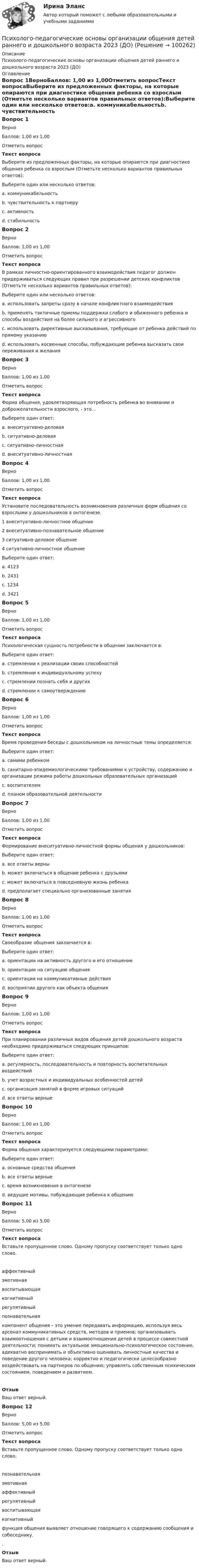      
            Описание
            Психолого-педагогические основы организации общения детей раннего и дошкольного возраста 2023 (ДО) 
            Оглавление
            Вопрос 1ВерноБаллов: 1,00 из 1,00Отметить вопросТекст вопросаВыберите из предложенных факторы, на которые опираются при диагностике общения ребенка со взрослым (Отметьте несколько вариантов правильных ответов):Выберите один или несколько ответов:a. коммуникабельностьb. чувствительность к партнеру c. активность d. стабильностьВопрос 2ВерноБаллов: 1,00 из 1,00Отметить вопросТекст вопросаВ рамках личностно-ориентированного взаимодействия педагог должен придерживаться следующих правил при разрешении детских конфликтов (Отметьте несколько вариантов правильных ответов):Выберите один или несколько ответов:a. использовать запреты сразу в начале конфликтного взаимодействияb. применять тактичные приемы поддержки слабого и обиженного ребенка и способы воздействия на более сильного и агрессивного c. использовать директивные высказывания, требующие от ребенка действий по прямому указаниюd. использовать косвенные способы, побуждающие ребенка высказать свои переживания и желания Вопрос 3ВерноБаллов: 1,00 из 1,00Отметить вопросТекст вопросаФорма общения, удовлетворяющая потребность ребенка во внимании и доброжелательности взрослого, - это...Выберите один ответ:a. внеситуативно-деловаяb. ситуативно-деловаяc. ситуативно-личностная d. внеситуативно-личностнаяВопрос 4ВерноБаллов: 1,00 из 1,00Отметить вопросТекст вопросаУстановите последовательность возникновения различных форм общения со взрослыми у дошкольников в онтогенезе.1 внеситуативно-личностное общение2 внеситуативно-познавательное общение3 ситуативно-деловое общение4 ситуативно-личностное общениеВыберите один ответ:a. 4123b. 2431c. 1234d. 3421 Вопрос 5ВерноБаллов: 1,00 из 1,00Отметить вопросТекст вопросаПсихологическая сущность потребности в общении заключается в:Выберите один ответ:a. стремлении к реализации своих способностейb. стремлении к индивидуальному успехуc. стремлении познать себя и других d. стремлении к самоутверждениюВопрос 6ВерноБаллов: 1,00 из 1,00Отметить вопросТекст вопросаВремя проведения беседы с дошкольником на личностные темы определяется:Выберите один ответ:a. самими ребенком b. санитарно-эпидемиологическими требованиями к устройству, содержанию и организации режима работы дошкольных образовательных организацийc. воспитателемd. планом образовательной деятельностиВопрос 7ВерноБаллов: 1,00 из 1,00Отметить вопросТекст вопросаФормирование внеситуативно-личностной формы общения у дошкольников:Выберите один ответ:a. все ответы верны b. может включаться в общение ребенка с друзьямиc. может включаться в повседневную жизнь ребенкаd. предполагает специально организованные занятияВопрос 8ВерноБаллов: 1,00 из 1,00Отметить вопросТекст вопросаСвоеобразие общения заключается в:Выберите один ответ:a. ориентации на активность другого и его отношение b. ориентации на ситуацию общенияc. ориентации на коммуникативные действияd. восприятии другого как объекта общенияВопрос 9ВерноБаллов: 1,00 из 1,00Отметить вопросТекст вопросаПри планировании различных видов общения детей дошкольного возраста необходимо придерживаться следующих принципов:Выберите один ответ:a. регулярность, последовательность и повторность воспитательных воздействийb. учет возрастных и индивидуальных особенностей детейc. организация занятий в форме игровых ситуацийd. все ответы верные Вопрос 10ВерноБаллов: 1,00 из 1,00Отметить вопросТекст вопросаФорма общения характеризуется следующими параметрами:Выберите один ответ:a. основные средства общенияb. все ответы верные c. время возникновения в онтогенезеd. ведущие мотивы, побуждающие ребенка к общениюВопрос 11ВерноБаллов: 5,00 из 5,00Отметить вопросТекст вопросаВставьте пропущенное слово. Одному пропуску соответствует только одно слово. аффективныйэмотивнаявоспитывающаякогнитивныйрегулятивныйпознавательная компонент общения – это умение передавать информацию, используя весь арсенал коммуникативных средств, методов и приемов; организовывать взаимоотношения с детьми и взаимоотношения детей в процессе совместной деятельности; понимать актуальное эмоционально-психологическое состояние, адекватно воспринимать и объективно оценивать личностные качества и поведение другого человека; корректно и педагогически целесообразно воздействовать на партнеров по общению; управлять собственным психическим состоянием, поведением и развитием.ОтзывВаш ответ верный.Вопрос 12ВерноБаллов: 5,00 из 5,00Отметить вопросТекст вопросаВставьте пропущенное слово. Одному пропуску соответствует только одно слово. познавательнаяэмотивнаяаффективныйрегулятивныйвоспитывающаякогнитивный функция общения выявляет отношение говорящего к содержанию сообщения и собеседнику..ОтзывВаш ответ верный.  
            
            
            Психолого-педагогические основы организации общения детей раннего и дошкольного возраста 2023 (ДО)Психолого-педагогические основы организации общения детей раннего и дошкольного возраста 2023 (ДО)Психолого-педагогические основы организации общения детей раннего и дошкольного возраста 2023 (ДО)Психолого-педагогические основы организации общения детей раннего и дошкольного возраста 2023 (ДО)Психолого-педагогические основы организации общения детей раннего и дошкольного возраста 2023 (ДО)Психолого-педагогические основы организации общения детей раннего и дошкольного возраста 2023 (ДО) Тест 1Психолого-педагогические основы организации общения детей раннего и дошкольного возраста 2023 (ДО) Тест 2Психолого-педагогические основы организации общения детей дошкольного возраста (ДО)  ТЕСТ-1  НСПКПсихолого-педагогические основы организации общения детей дошкольного возраста (ДО)  ТЕСТ-2  НСПКПсихолого-педагогические основы организации общения детей дошкольного возраста (ДО)   ТЕСТ-3  НСПКПсихолого-педагогические основы организации общения детей дошкольного возраста  Комплексное задание НСПКПсихолого-педагогические основы организации общения детей дошкольного возраста (СпДО, 2 часть) Комплексное заданиеПсихолого-педагогические основы организации общения детей НСПК ДО Тестовые вопросы к разделу 1Психолого-педагогические основы организации общения детей НСПК ДО Тестовые вопросы к разделу 2