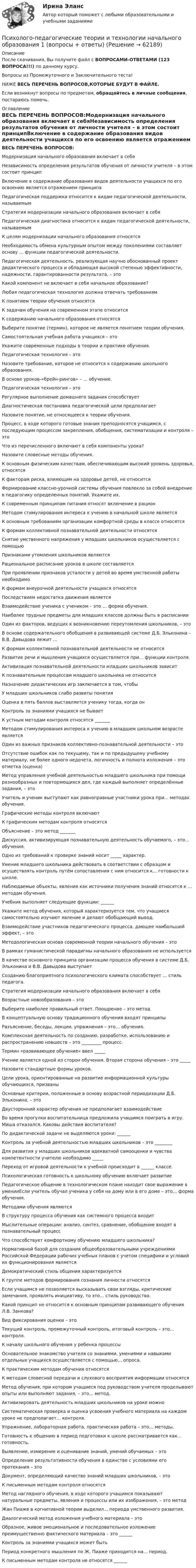      
            Описание
            После скачивания, Вы получите файл с ВОПРОСАМИ-ОТВЕТАМИ (123 ВОПРОСА!!!) по данному курсу.Вопросы из Промежуточного и Заключительного теста!НИЖЕ ВЕСЬ ПЕРЕЧЕНЬ ВОПРОСОВ,КОТОРЫЕ БУДУТ В ФАЙЛЕ.Если возникнут вопросы по предметам, обращайтесь в личные сообщения, постараюсь помочь. 
            Оглавление
            ВЕСЬ ПЕРЕЧЕНЬ ВОПРОСОВ:Модернизация начального образования включает в себяНезависимость определения результатов обучения от личности учителя – в этом состоит принципВключение в содержание образования видов деятельности учащихся по его освоению является отражением принципаПедагогическая поддержка относится к видам педагогической деятельности, называемымСтратегия модернизации начального образования включает в себяПедагогическая диагностика относится к видам педагогической деятельности, называемымК целям модернизации начального образования относятсяНеобходимость обмена культурным опытом между поколениями составляет основу … функции педагогической деятельности.Педагогическая деятельность, реализующая научно обоснованный проект дидактического процесса и обладающая высокой степенью эффективности, надежности, гарантированности результата, – этоКакой компонент не включает в себя начальное образование?Любая педагогическая технология должна отвечать требованиямК понятием теории обучения относятсяК задачам обучения на современном этапе относитсяК содержанию начального образования относятсяВыберите понятие (термин), которое не является понятием теории обучения.Самостоятельная учебная работа учащихся – этоУкажите современные подходы в теории и практике обучения.Педагогическая технология – этоНазовите требование, которое не относится к содержанию школьного образования.В основе уроков-«брейн-рингов» – ... обучение.Педагогическая технология – этоРегулярное выполнение домашнего задания способствует       Диагностическая постановка педагогической цели предполагаетНазовите понятие, не относящееся к теории обучения.Процесс, в ходе которого готовые знания преподносятся учащимся, с последующим процессом закрепления, обобщения, систематизации и контроля – этоЧто из перечисленного включают в себя компоненты урока?Назовите словесные методы обучения.К основным физическим качествам, обеспечивающим высокий уровень здоровья, относятсяК факторам риска, влияющим на здоровье детей, не относитсяФормирование классно-урочной системы обучения повлекло за собой внедрение в педагогику определенных понятий. Укажите их.К современным принципам питания относят включение в рационМетодом стимулирования интереса к учению в начальной школе являетсяК основным требованиям организации комфортной среды в классе относятсяК формам коллективной познавательной деятельности относятсяСнятие умственного напряжения у младших школьников осуществляется с помощьюПризнаками утомления школьников являютсяРациональное расписание уроков в школе составляетсяПри проявлении признаков усталости у детей во время умственной работы необходимоК формам внеурочной деятельности учащихся относятсяПоследствием недостатка движения являетсяВзаимодействие ученика с учеником – это … форма обучения.Наиболее трудные предметы для младших классов должны быть в расписанииОдин из факторов, ведущих к возникновению переутомления школьников, – этоВ основе содержательного обобщения в развивающей системе Д.Б. Эльконина – В.В. Давыдова лежит …К формам коллективной познавательной деятельности не относитсяРазвитие речи и мышления учащихся осуществляется при… функции контроля.Активизация познавательной деятельности младших школьников зависитК познавательным процессам младшего школьника не относитсяНазначение дидактических игр заключается в том, чтобыУ младших школьников слабо развиты понятияОценка в пять баллов выставляется ученику тогда, когда онКонтроль за знаниями учащихся не бываетК устным методам контроля относятся _______Методом стимулирования интереса к учению в младшем школьном возрасте являетсяОдин из важных признаков коллективно-познавательной деятельности – этоОтсутствие ошибок как по текущему, так и по предыдущему учебному материалу, не более одного недочета, логичность и полнота изложения – это отметка (оценка)Метод управления учебной деятельностью младшего школьника при помощи разнообразных и повторяющихся дел, где каждый выполняет определённые задания, – этоУчитель и ученик выступают как равноправные участники урока при... методах обучения.Графические методы контроля включаютК графическим методам контроля относятсяОбъяснение – это метод _______Дискуссия, активизирующая познавательную деятельность обучаемого, – это… обучения.Одно из требований к проверке знаний носит _____ характер.Умение младшего школьника действовать в соответствии с образцом и осуществлять контроль путём сопоставления с ним относится к... готовности к школе.Наблюдаемые объекты, явления как источники получения знаний относятся к … методам обучения.Учебник выполняет следующие функции: ______Укажите метод обучения, который характеризуется тем, что учащиеся самостоятельно изучают явление и делают обобщающий вывод.Взаимодействие участников педагогического процесса, дающее наибольший эффект, – этоМетодологическая основа современной теории начального обучения – этоВ рамках гуманистической парадигмы начального образования не используетсяВ качестве основного принципа организации процесса обучения в системе Д.Б. Эльконина и В.В. Давыдова выступаетСозданию благоприятного психологического климата способствует … стиль педагога.Стратегия модернизации начального образования включает в себяВозрастные новообразования – этоВыберите наиболее правильный ответ. Поощрение – это методВ концептуальную основу традиционного обучения входят принципыРазъяснение, беседы, лекции, упражнения – это… обучения.Комплексная деятельность по созданию, разработке, использованию и распространению новшеств – это _________ процесс.Термин «развивающее обучение» ввел _____Учение является одной из сторон обучения. Вторая сторона обучения – это _____Назовите стандартные формы уроков.Цели урока, ориентированные на развитие информационной культуры обучающихся, призваныОсновные критерии, положенные в основу возрастной периодизации Д.Б. Эльконина, – этоДвусторонний характер обучения не предполагает взаимодействиеВо время прогулки воспитательница предложила учащимся поиграть в игру. Миша отказался. Каковы действия воспитателя?По дидактической задаче не выделяются уроки: ______Контроль за учебной деятельностью младших школьников – это ________Для развития у младших школьников адекватной самооценки и чувства компетентности учителю необходимо _____Переход от игровой деятельности к учебной происходит в ______ классе.Психологическая готовность к школьному обучению включает развитиеПедагогическое общение в технологическом плане находит свое выражение в уменииЕсли учитель обучал ученика у себя на дому или в его доме – это… форма обучения.Методами обучения являютсяВ структуру процесса обучения как системного процесса входитМыслительные операции: анализ, синтез, сравнение, обобщение входят в познавательный процессЧто способствует комфортному обучению младшего школьника?Нормативной базой для создания общеобразовательными учреждениями Российской Федерации рабочих учебных планов с учетом специфики и условий их функционирования являетсяДемократический стиль общения характеризуетсяК группе методов формирования сознания личности относятсяЕсли учащимся не позволяется высказывать свои взгляды, критические замечания, проявлять инициативу, то это... стиль руководства.Какой принцип не относится к основным принципам развивающего обучения Л.В. Занкова?   Вид фиксирования оценки – этоТекущий контроль, промежуточный контроль, итоговый контроль – это… контроля.К началу школьного обучения у ребенка процессыОсновательное знакомство учителя со знаниями, умениями и навыками отдельных учащихся осуществляется с помощью... опроса.К практическим методам обучения относятсяК методам словесной передачи и слухового восприятия информации относятсяМетод обучения, при котором учащиеся под руководством учителя проделывают опыты или выполняют задания, – это... метод.Активизировать деятельность младших школьников на уроке можноСистематическая проверка и оценка усвоения учебного материала на каждом уроке не предполагает… контроля.Упражнение, лабораторная работа, практическая работа – это… методы.Готовность к общению в период подготовки к школе рассматривается как... готовность. Выявление, измерение и оценивание знаний, умений обучаемых – этоОпределение результативности обучения в единстве с условиями его протекания – этоДокумент, определяющий качество знаний младших школьников, – этоК письменным методам контроля относятсяМетод наглядного обучения, в ходе которого учащимся показывают натуральные предметы, явления и процессы или их изображения, – это методЖан Пиаже в когнитивной теории выделил... периода умственного развития.Диалогический метод изложения учебного материала – это Образное, живое эмоциональное и последовательное изложение преимущественно фактического материала – это ______Контроль за знаниями учащихся может бытьПериод конкретного мышления по Ж. Пиаже приходится на... период.К письменным методам контроля не относятся ______  
            
            
            Психолого-педагогические основы организации общения детей раннего и дошкольного возраста 2023 (ДО) Тест 3Психолого-педагогические теории и технологии начального образования 1 (вопросы + ответы)Психолого-педагогические теории социализации детейПсихолого-педагогические теории социализации детейПсихолого-педагогические теории социализации детейПсихолого-педагогическое взаимодействие участников образовательного процессаПсихолого-педагогическое взаимодействие участников образовательного процессаПсихолого-педагогические основы организации общения детей НСПК ДО Тестовые вопросы к разделу 3Психолого-педагогические основы организации общения детей раннего и дошкольного возраста 2023 (ДО)Психолого-педагогические основы организации общения детей раннего и дошкольного возраста 2023 (ДО)Психолого-педагогические основы организации общения детей раннего и дошкольного возраста 2023 (ДО)Психолого-педагогические основы организации общения детей раннего и дошкольного возраста 2023 (ДО)Психолого-педагогические основы организации общения детей раннего и дошкольного возраста 2023 (ДО)Психолого-педагогические основы организации общения детей раннего и дошкольного возраста 2023 (ДО) Тест 1