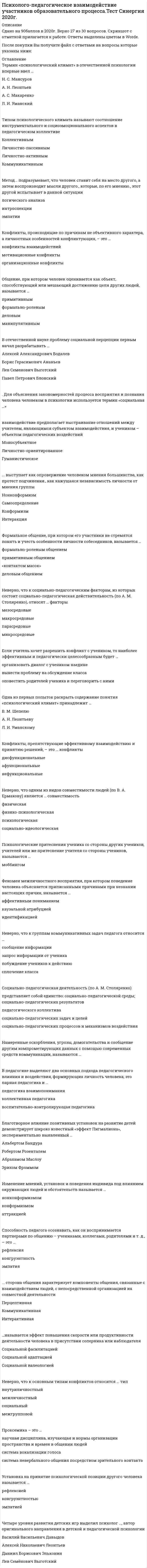     
          Описание
          50 вопросов с ответами к тестуСдано на 83 балла из 100 Хорошо﻿Год сдачи - 2020.После покупки Вы получите файл с ответами на вопросы которые указаны ниже:***(Если нужна помощь с другими предметами или сдачей тестов онлайн, пишите в личные сообщения) 
          Оглавление
          1. Неверно, что одним из исследователей явления школьного моббинга является … *Кристина Самивалли *Дэн Олвеус *Анатоль Пикас *Адольф Ферьер2. В отечественной науке проблему социальной перцепции первым начал разрабатывать … *Алексей Александрович Бодалев *Борис Герасимович Ананьев *Лев Семенович Выготский *Павел Петрович Блонский3. … взаимодействие предполагает выстраивание отношений между учителем, являющимся субъектом взаимодействия, и учеником – объектом педагогических воздействий *Моносубъектное *Личностно-ориентированное *Гуманистическое4. Четыре уровня развития детских игр выделил психолог …, автор оригинального направления в детской и педагогической психологии *Василий Васильевич Давыдов *Алексей Николаевич Леонтьев *Даниил Борисович Эльконин *Лев Семёнович Выготский5. … типом психологического климата называют соотношение инструментального и социоэмоционального аспектов в педагогическом коллективе *Коллективным *Личностно-пассивным *Личностно-активным *Коммуникативным6. Установка на принятие психологической позиции другого человека называется … *рефлексией *конгруэнтностью *эмпатией7. Неверно, что к социально-педагогическим факторам, из которых состоит социально-педагогическая действительность (по А. М. Столяренко), относят … факторы *мезосредовые *макросредовые *парасредовые *микросредовые           8. Социально-психологической структурой педагогического коллектива принято называть … *систему чувств, потребностей, интересов, ценностных установок *организованность педагогического коллектива *организационную интеграцию управленческих функций членов педагогического коллектива *систему относительно устойчивых психических состояний, типичных для коллектива9. Психологические притеснения ученика со стороны других учеников, учителей или же притеснение учителя со стороны учеников, называются …10. Неверно, что одной из трех взаимосвязанных сторон человеческого общения, выделяемых учеными, является … сторона *коммуникативная *сигнативная *интерактивная *перцептивная11. … называется эффект повышения скорости или продуктивности деятельности человека в присутствии соперника или наблюдателя *Социальной фасилитацией *Социальной адаптацией *Социальной валеологией12. Неверно, что одним из видов совместимости людей (по В. А. Ермакову) является … совместимость *физическая *физико-психологическая *психологическая *социально-идеологическая13. Термин «психологический климат» в отечественной психологии впервые ввел … *Н. С. Мансуров *А. Н. Леонтьев *А. С. Макаренко *Л. И. Уманский14. Наиболее важную роль в формировании личности ребенка в младшем школьном и начальном подростковом возрасте играет … *школа *семья *общение со сверстниками15. В социальной психологии неорганизованное в силу обстоятельств, случайное скопление людей называется … *первичной группой *конгломератом *кворумом *кооперацией16. … общение – это разновидность общения, возникающая в профессиональном взаимодействии педагога с учениками17. Первое экспериментальное исследование стилей педагогического общения было проведено в 1938 году психологом …. *Куртом Коффкой *Леоном Фестингером *Вольфгангом Кёллером *Куртом Левиным18. Благотворное влияние позитивных установок на развитие детей демонстрирует широко известный «эффект Пигмалиона», экспериментально выявленный … *Альбертом Бандура *Робертом Розенталем *Абрахамом Маслоу *Эрихом Фроммом19. Способность педагога осознавать, как он воспринимается партнерами по общению – учениками, коллегами, родителями и т. д., – это … *рефлексия *конгруэнтность *эмпатия20. Для разрешения конфликта с учеником учителю лучше воспользоваться методикой … *ведения конструктивного диалога *посредничества *логического анализа *идентификации21. Неверно, что одной из составных групп педагогических конфликтов являются … (по И. Ф. Демидовой) *мотивационные конфликты *конфликты взаимодействий *конфликты, связанные с недостатками в организации обучения в школе *конфликты лидерства22. Группу людей, занимающуюся общественно и личностно значимой деятельностью, отличающуюся высоким уровнем социально-психологического и социально педагогического развития, принято называть …23. Изменение мнений, установок и поведения индивида под влиянием окружающих людей и обстоятельств называется … *нонконформизмом *конформизмом *аттракцией24. Для разрешения конфликта между учениками учителю рекомендуется воспользоваться методикой … *ведения конструктивного диалога *посредничества *логического анализа *идентификации25. … определяется как объяснение педагогом причин и мотивов поведения учеников *Каузальная атрибуция *Социальная педагогическая установка *Конгруэнтность *Эмпатия26. Конфликты, препятствующие эффективному взаимодействию и принятию решений, – это … конфликты *дисфункциональные *афункциональные *нефункциональные27. Неверно, что к основным типам конфликтов относится … тип *внутриличностный *межличностный *социальный *межгрупповой28. Феномен межличностного восприятия, при котором поведение человека объясняется приписанными причинами при незнании настоящих причин, называется … *аффективным пониманием *каузальной атрибуцией *идентификацией29. Начиная с подросткового возраста, наибольшую роль в развитии личности играет … (по Р. С. Немову) *воспитательное влияние семьи *общение со сверстниками *ориентирование на реальных или вымышленных кумиров *школа30. В педагогике выделяют два основных подхода педагогического влияния и воздействия, формирующих личность человека, это парная педагогика и … *педагогика взаимопонимания *коллективная педагогика *воспитательно-контролирующая педагогика31. Педагогическую теорию коллектива исследовал …, автор принципа «воспитания в коллективе и через коллектив» *А. С. Макаренко *Л. С. Выготский *А. Н. Леонтьев32. Общение, при котором человек оценивается как объект, способствующий или мешающий достижению цели других людей, называется … *примитивным *формально-ролевым *деловым *манипулятивным33. Педагогические конфликты, возникающие вследствие отказа школьников учиться, называются … *мотивационными конфликтами *организационными конфликтами *конфликтами взаимодействия *конфликтами лидерства34. … – это способность индивида воспринимать и оценивать свои взаимоотношения с другими членами группы *Социально-психологическая рефлексия *Конформизм *Интеракция35. Социально-педагогическая деятельность (по А. М. Столяренко) *представляет собой единство: социально-педагогической среды; …, социально-педагогических результатов *педагогического коллектива *социально-педагогических задач и целей *социально-педагогических процессов и механизмов воздействия36. Неверно, что одним из основных психологических механизмов взаимопонимания людей в процессе общения является … *конформизм *идентификация *эмпатия *рефлексия37. Неверно, что к основным вариантам разрешения конфликтов или стратегий поведения в конфликтных ситуациях (по В. А. Ермакову) относится … *сотрудничество *уклонение *сглаживание *принуждение38. Неверно, что к группам коммуникативных задач педагога относится … *сообщение информации *запрос информации от ученика *побуждение учеников к действию *сплочение класса39. Проксемика – это … *научная дисциплина, изучающая и нормы организации пространства и времен в общении людей *система вокализации голоса *система невербального общения посредством зрительного контакта40. Для объяснения закономерностей процесса восприятия и познания человека человеком в психологии используется термин «социальная …»41. Если учитель хочет разрешить конфликт с учеником, то наиболее эффективным и педагогически целесообразным будет … *организовать диалог с учеником наедине *вынести проблему на обсуждение класса *оповестить родителей ученика и переговорить с ними42. Конфликты, происходящие по причинам не объективного характера, а личностных особенностей конфликтующих, – это … *конфликты взаимодействий *мотивационные конфликты *организационные конфликты43. Одна из первых попыток раскрыть содержание понятия «психологический климат» принадлежит … *В. М. Шепелю *А. Н. Леонтьеву *Л. И. Уманскому44. … группы возникают на основе единой направленности психологической мотивации, симпатии, близости, взглядов, убеждений, признания авторитета отдельных личностей *Неофициальные *Официальные *условные *реальные45. Намеренные оскорбления, угрозы, домогательства и сообщение другим компрометирующих данных с помощью современных средств коммуникации, называются …46. Автором концепции рационально-эмотивной психотерапии, назвавшим деструктивные установки личности иррациональными суждениями, является … *Альберт Эллис *Аарон Темкин Бек *Альберт Бандура *Жан Пиаже47. Формальное общение, при котором его участники не стремятся понять и учесть особенности личности собеседников, называется … *формально-ролевым общением *примитивным общением * «контактом масок» *деловым общением48. … – это острое и трудно разрешимое противоречие двух и большего числа людей, характеризуемое противоборством и взаимным применением сильных средств, направленных на воспрепятствование достижению целей другими (по А. М. Столяренко)49. Неверно, что к механизмам социальной перцепции относится … *каузальная атрибуция*конгруэнтность *стереотипизация *сензитивность50. Неверно, что педагогическое общение по своему характеру (по А. Н. Фоминовой и Т. Л. Шабановой) может происходить в форме … *соперничества *конфликта *конфронтации *главенства 
            
            
            Психолого-педагогическое взаимодействие участников образовательного процесса (тест с ответами Синергия)Психотерапевтические технологии в работе психолога (НИИ ДПО)Психотехника профессионального общения Психотехника профессионального общения тест Синергия 2021Психотехнические особенности дистанционного консультирования клиентов, находящихся в кризисной ситуации (НИИ ДПО)Психофизиологические технологии обеспечения информационной безопасности 3 Семестр СИНЭНЕРГИЯПсихофизиологические технологии обеспечения информационной безопасности 3 Семестр СИНЭНЕРГИЯ. 2Психология является одновременно … наукойПсихолого-педагогическая диагностика (51 вопр). Тест СИНЕРГИЯ все ответы на «отлично»Психолого-педагогическая диагностика нарушений речевого развитияПсихолого-педагогическая диагностика нарушений речевого развития (тестовые и практические задания с верными ответами) ВГАПС.Психолого-педагогическая диагностика.Тест Синергия 2020Психолого-педагогическое взаимодействие участников образовательного процесса (ответы на тест Синергия, 100 баллов)Психолого-педагогическое взаимодействие участников образовательного процесса (ответы на тест Синергия / МТИ / МосАП)