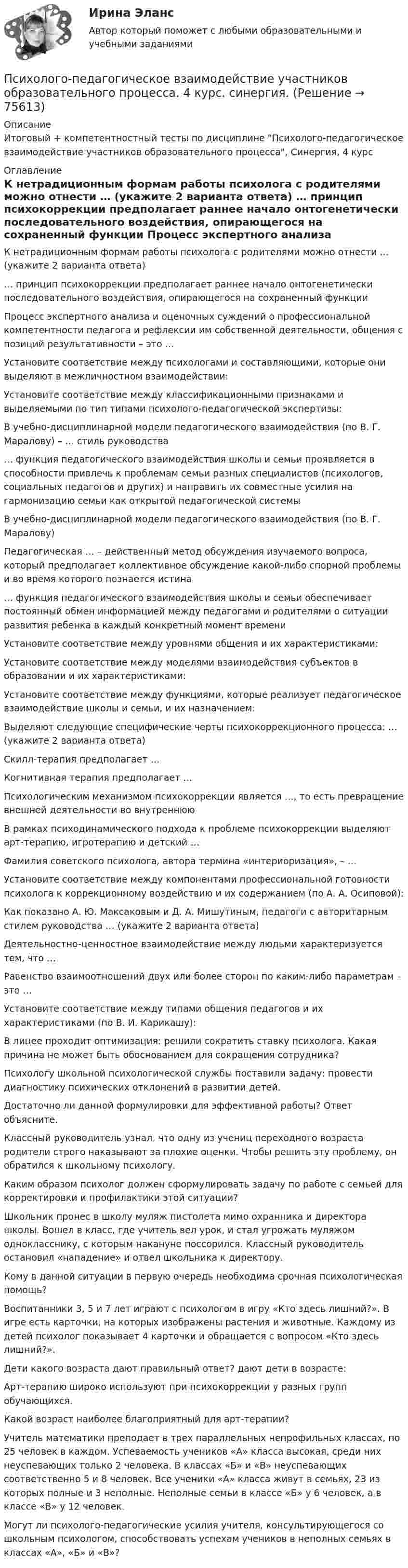      
            Описание
            Итоговый + компетентностный тесты по дисциплине Психолого-педагогическое взаимодействие участников образовательного процесса, Синергия, 4 курс 
            Оглавление
              К нетрадиционным формам работы психолога с родителями можно отнести … (укажите 2 варианта ответа)   … принцип психокоррекции предполагает раннее начало онтогенетически последовательного воздействия, опирающегося на сохраненный функции   Процесс экспертного анализа и оценочных суждений о профессиональной компетентности педагога и рефлексии им собственной деятельности, общения с позиций результативности – это …   Установите соответствие между психологами и составляющими, которые они выделяют в межличностном взаимодействии:   Установите соответствие между классификационными признаками и выделяемыми по тип типами психолого-педагогической экспертизы:   В учебно-дисциплинарной модели педагогического взаимодействия (по В. Г. Маралову) – … стиль руководства   … функция педагогического взаимодействия школы и семьи проявляется в способности привлечь к проблемам семьи разных специалистов (психологов, социальных педагогов и других) и направить их совместные усилия на гармонизацию семьи как открытой педагогической системы   В учебно-дисциплинарной модели педагогического взаимодействия (по В. Г. Маралову)   Педагогическая … – действенный метод обсуждения изучаемого вопроса, который предполагает коллективное обсуждение какой-либо спорной проблемы и во время которого познается истина   … функция педагогического взаимодействия школы и семьи обеспечивает постоянный обмен информацией между педагогами и родителями о ситуации развития ребенка в каждый конкретный момент времени   Установите соответствие между уровнями общения и их характеристиками:   Установите соответствие между моделями взаимодействия субъектов в образовании и их характеристиками:   Установите соответствие между функциями, которые реализует педагогическое взаимодействие школы и семьи, и их назначением:   Выделяют следующие специфические черты психокоррекционного процесса: … (укажите 2 варианта ответа)   Скилл-терапия предполагает …   Когнитивная терапия предполагает …   Психологическим механизмом психокоррекции является …, то есть превращение внешней деятельности во внутреннюю   В рамках психодинамического подхода к проблеме психокоррекции выделяют арт-терапию, игротерапию и детский …   Фамилия советского психолога, автора термина «интериоризация», – …   Установите соответствие между компонентами профессиональной готовности психолога к коррекционному воздействию и их содержанием (по А. А. Осиповой):   Как показано А. Ю. Максаковым и Д. А. Мишутиным, педагоги с авторитарным стилем руководства … (укажите 2 варианта ответа)   Деятельностно-ценностное взаимодействие между людьми характеризуется тем, что …   Равенство взаимоотношений двух или более сторон по каким-либо параметрам – это …   Установите соответствие между типами общения педагогов и их характеристиками (по В. И. Карикашу):    В лицее проходит оптимизация: решили сократить ставку психолога. Какая причина не может быть обоснованием для сокращения сотрудника?   Психологу школьной психологической службы поставили задачу: провести диагностику психических отклонений в развитии детей.Достаточно ли данной формулировки для эффективной работы? Ответ объясните.   Классный руководитель узнал, что одну из учениц переходного возраста родители строго наказывают за плохие оценки. Чтобы решить эту проблему, он обратился к школьному психологу.Каким образом психолог должен сформулировать задачу по работе с семьей для корректировки и профилактики этой ситуации?   Школьник пронес в школу муляж пистолета мимо охранника и директора школы. Вошел в класс, где учитель вел урок, и стал угрожать муляжом однокласснику, с которым накануне поссорился. Классный руководитель остановил «нападение» и отвел школьника к директору.Кому в данной ситуации в первую очередь необходима срочная психологическая помощь?   Воспитанники 3, 5 и 7 лет играют с психологом в игру «Кто здесь лишний?». В игре есть карточки, на которых изображены растения и животные. Каждому из детей психолог показывает 4 карточки и обращается с вопросом «Кто здесь лишний?».Дети какого возраста дают правильный ответ? дают дети в возрасте:   Арт-терапию широко используют при психокоррекции у разных групп обучающихся.Какой возраст наиболее благоприятный для арт-терапии?   Учитель математики преподает в трех параллельных непрофильных классах, по 25 человек в каждом. Успеваемость учеников «А» класса высокая, среди них неуспевающих только 2 человека. В классах «Б» и «В» неуспевающих соответственно 5 и 8 человек. Все ученики «А» класса живут в семьях, 23 из которых полные и 3 неполные. Неполные семьи в классе «Б» у 6 человек, а в классе «В» у 12 человек.Могут ли психолого-педагогические усилия учителя, консультирующегося со школьным психологом, способствовать успехам учеников в неполных семьях в классах «А», «Б» и «В»?   
            
            
            Психолого-педагогическое взаимодействие участников образовательного процессаПсихолого-педагогическое взаимодействие участников образовательного процесса. 4 курс. синергия. Психолого-педагогическое взаимодействие участников образовательного процесса. Синергия. На отлично!💯 Психолого-педагогическое взаимодействие участников образовательного процесса [Тема 1-4] (ответы на тесты Синергия / МОИ / МТИ / МосАП, ноябрь 2023)💯 Психолого-педагогическое взаимодействие участников образовательного процесса [Тема 1-4] (ответы на тесты Синергия / МОИ / МТИ / МосАП, октябрь 2023)Психолого-педагогическое взаимодействие участников образовательного процесса (Темы 1-4) тест с ответами Синергия/МОИ/ МТИ /МОСАППсихолого-педагогическое взаимодействие участников образовательного процесса (тест с ответами Синергия/МОИ/ МТИ /МОСАП)Психолого-педагогические теории социализации детейПсихолого-педагогические теории социализации детейПсихолого-педагогические теории социализации детейПсихолого-педагогическое взаимодействие участников образовательного процессаПсихолого-педагогическое взаимодействие участников образовательного процессаПсихолого-педагогическое взаимодействие участников образовательного процессаПсихолого-педагогическое взаимодействие участников образовательного процесса