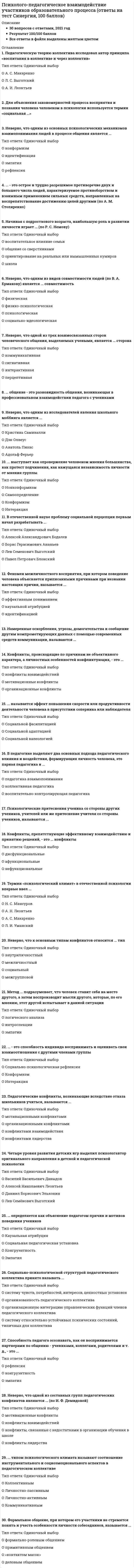      
          Описание
          Экологияответы на 30 вопросов, которые встречаются в тесте по данному предметувопросы собраны из одной попытки, результат 87 баллов из 100 (корректные ответы 26 из 30)вопросы отсортированы в лексикографическом порядке, можно пользоваться поиском (Ctrl+F) 
          Оглавление
          … – это способность индивида воспринимать и оценивать свои взаимоотношения с другими членами группыТип ответа: Одиночный выборСоциально-психологическая рефлексияКонформизмИнтеракция… выступает как опровержение человеком мнения большинства, как протест подчинения, как кажущаяся независимость личности от мнения группыТип ответа: Одиночный выборНонконформизмСамоопределениеКонформизмИнтеракция… группы возникают на основе единой направленности психологической мотивации, симпатии, близости, взглядов, убеждений, признания авторитета отдельных личностейТип ответа: Одиночный выборНеофициальныеОфициальныеусловныереальные… общение – это разновидность общения, возникающая в профессиональном взаимодействии педагога с ученикамиТип ответа: Текcтовый ответ… определяется как объяснение педагогом причин и мотивов поведения учениковТип ответа: Одиночный выборКаузальная атрибуцияСоциальная педагогическая установкаКонгруэнтностьЭмпатия… сторона общения характеризует компоненты общения, связанные с взаимодействием людей, с непосредственной организацией их совместной деятельностиТип ответа: Одиночный выборПерцептивнаяКоммуникативнаяИнтерактивная… типом психологического климата называют соотношение инструментального и социоэмоционального аспектов в педагогическом коллективеТип ответа: Одиночный выборКоллективнымЛичностно-пассивнымЛичностно-активнымКоммуникативнымБлаготворное влияние позитивных установок на развитие детей демонстрирует широко известный «эффект Пигмалиона», экспериментально выявленный …Тип ответа: Одиночный выборАльбертом БандураРобертом РозенталемАбрахамом МаслоуЭрихом ФроммомВ социальной психологии неорганизованное в силу обстоятельств, случайное скопление людей называется …Тип ответа: Одиночный выборпервичной группойконгломератомкворумомкооперациейГруппу людей, занимающуюся общественно и личностно значимой деятельностью, отличающуюся высоким уровнем социально-психологического и социально педагогического развития, принято называть …Тип ответа: Текcтовый ответДля объяснения закономерностей процесса восприятия и познания человека человеком в психологии используется термин «социальная …»Тип ответа: Текcтовый ответИзменение мнений, установок и поведения индивида под влиянием окружающих людей и обстоятельств называется …Тип ответа: Одиночный выборнонконформизмомконформизмоматтракциейКонфликты, препятствующие эффективному взаимодействию и принятию решений, – это … конфликтыТип ответа: Одиночный выбордисфункциональныеафункциональныенефункциональныеМетод … подразумевает, что человек ставит себя на место другого, а затем воспроизводит мысли другого, которые, по его мнению, этот другой испытывает в данной ситуацииТип ответа: Одиночный выборлогического анализаинтроспекцииэмпатииНаиболее важную роль в формировании личности ребенка в младшем школьном и начальном подростковом возрасте играет …Тип ответа: Одиночный выборшколасемьяобщение со сверстникамиНачиная с подросткового возраста, наибольшую роль в развитии личности играет … (по Р. С. Немову)Тип ответа: Одиночный выборвоспитательное влияние семьиобщение со сверстникамиориентирование на реальных или вымышленных кумировшколаНеверно, что к социально-педагогическим факторам, из которых состоит социально-педагогическая действительность (по А. М. Столяренко), относят … факторыТип ответа: Одиночный выбормезосредовыемакросредовыепарасредовыемикросредовыеНеверно, что одним из видов совместимости людей (по В. А. Ермакову) является … совместимостьТип ответа: Одиночный выборфизическаяфизико-психологическаяпсихологическаясоциально-идеологическаяНеверно, что одним из исследователей явления школьного моббинга является …Тип ответа: Одиночный выборКристина СамиваллиДэн ОлвеусАнатоль ПикасАдольф ФерьерНеверно, что педагогическое общение по своему характеру (по А. Н. Фоминовой и Т. Л. Шабановой) может происходить в форме …Тип ответа: Одиночный выборсоперничестваконфликтаконфронтацииглавенстваОбщение, при котором человек оценивается как объект, способствующий или мешающий достижению цели других людей, называется …Тип ответа: Одиночный выборпримитивнымформально-ролевымделовымманипулятивнымОдна из первых попыток раскрыть содержание понятия «психологический климат» принадлежит …Тип ответа: Одиночный выборВ. М. ШепелюА. Н. ЛеонтьевуЛ. И. УманскомуПроксемика – это …Тип ответа: Одиночный выборнаучная дисциплина, изучающая нормы организации пространства и времени в общении людейсистема вокализации голосасистема невербального общения посредством зрительного контактаПсихологические притеснения ученика со стороны других учеников, учителей или же притеснение учителя со стороны учеников, называются …Тип ответа: Текcтовый ответСоциально-педагогическая деятельность (по А. М. Столяренко)Тип ответа: Одиночный выборпредставляет собой единство: социально-педагогической среды; …, социально-педагогических результатовпедагогического коллективасоциально-педагогических задач и целейсоциально-педагогических процессов и механизмов воздействияСоциально-психологической структурой педагогического коллектива принято называть …Тип ответа: Одиночный выборсистему чувств, потребностей, интересов, ценностных установокорганизованность педагогического коллективаорганизационную интеграцию управленческих функций членов педагогического коллективасистему относительно устойчивых психических состояний, типичных для коллективаУстановка на принятие психологической позиции другого человека называется …Тип ответа: Одиночный выборрефлексиейконгруэнтностьюэмпатиейФеномен межличностного восприятия, при котором поведение человека объясняется приписанными причинами при незнании настоящих причин, называется …Тип ответа: Одиночный выбораффективным пониманиемкаузальной атрибуциейидентификациейФормальное общение, при котором его участники не стремятся понять и учесть особенности личности собеседников, называется …Тип ответа: Одиночный выборформально-ролевым общениемпримитивным общением«контактом масок»деловым общениемЧетыре уровня развития детских игр выделил психолог …, автор оригинального направления в детской и педагогической психологииТип ответа: Одиночный выборВасилий Васильевич ДавыдовАлексей Николаевич ЛеонтьевДаниил Борисович ЭльконинЛев Семёнович Выготский  
            
            
            Психолого-педагогическое взаимодействие участников образовательного процесса (ответы на тест Синергия / МТИ / МосАП)Психолого-педагогическое взаимодействие участников образовательного процесса.Тест Синергия 2020г.Психолого-педагогическое взаимодействие участников образовательного процесса (тест с ответами Синергия)Психотерапевтические технологии в работе психолога (НИИ ДПО)Психотехника профессионального общения Психотехника профессионального общения тест Синергия 2021Психотехнические особенности дистанционного консультирования клиентов, находящихся в кризисной ситуации (НИИ ДПО)Психология управления (тест с ответами Синергия)Психология экстремальных и критических ситуаций (НИИ ДПО)Психология является одновременно … наукойПсихолого-педагогическая диагностика (51 вопр). Тест СИНЕРГИЯ все ответы на «отлично»Психолого-педагогическая диагностика нарушений речевого развитияПсихолого-педагогическая диагностика нарушений речевого развития (тестовые и практические задания с верными ответами) ВГАПС.Психолого-педагогическая диагностика.Тест Синергия 2020