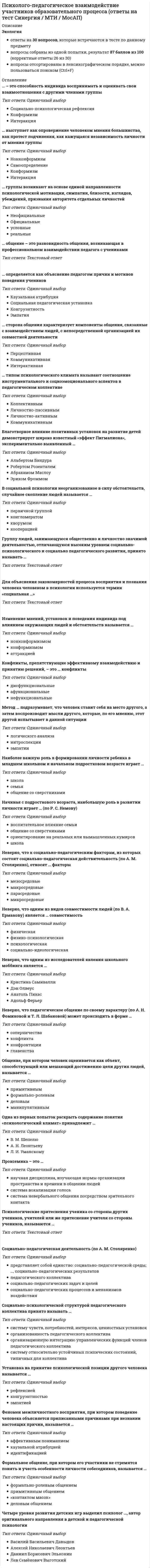    
          Описание
          Сдано на 90баллов в 2020г. Верно 27 из 30 вопросов. Скриншот с отметкой прилагается к работе. Ответы выделены цветом в Worde.После покупки Вы получите файл с ответами на вопросы которые указаны ниже: 
          Оглавление
          Термин «психологический климат» в отечественной психологии впервые ввел …Н. С. МансуровА. Н. ЛеонтьевА. С. МакаренкоЛ. И. УманскийТипом психологического климата называют соотношение инструментального и социоэмоционального аспектов в педагогическом коллективеКоллективнымЛичностно-пассивнымЛичностно-активнымКоммуникативнымМетод... подразумевает, что человек ставит себя на место другого, а затем воспроизводит мысли другого., которые, по его мнению., этот другой испытывает в данной ситуациилогического анализаинтроспекцииэмпатииКонфликты, происходящие по причинам не объективного характера, а личностных особенностей конфликтующих, – это …конфликты взаимодействиймотивационные конфликтыорганизационные конфликтыОбщение, при котором человек оценивается как объект, способствующий или мешающий достижению цели других людей, называется …примитивнымформально-ролевымделовымманипулятивнымВ отечественной науке проблему социальной перцепции первым начал разрабатывать …Алексей Александрович БодалевБорис Герасимович АнаньевЛев Семенович ВыготскийПавел Петрович Блонский. Для объяснения закономерностей процесса восприятия и познания человека человеком в психологии используется термин «социальная …»взаимодействие предполагает выстраивание отношений между учителем, являющимся субъектом взаимодействия, и учеником – объектом педагогических воздействийМоносубъектноеЛичностно-ориентированноеГуманистическое... выступает как опровержение человеком мнения большинства, как протест подчинения., как кажущаяся независимость личности от мнения группыНонконформизмСамоопределениеКонформизмИнтеракцияФормальное общение, при котором его участники не стремятся понять и учесть особенности личности собеседников, называется …формально-ролевым общениемпримитивным общением «контактом масок»деловым общениемНеверно, что к социально-педагогическим факторам, из которых состоит социально-педагогическая действительность (по А. М. Столяренко), относят … факторымезосредовыемакросредовыепарасредовыемикросредовыеЕсли учитель хочет разрешить конфликт с учеником, то наиболее эффективным и педагогически целесообразным будет …организовать диалог с учеником наединевынести проблему на обсуждение классаоповестить родителей ученика и переговорить с нимиОдна из первых попыток раскрыть содержание понятия «психологический климат» принадлежит …В. М. ШепелюА. Н. ЛеонтьевуЛ. И. УманскомуКонфликты, препятствующие эффективному взаимодействию и принятию решений, – это … конфликтыдисфункциональныеафункциональныенефункциональныеНеверно, что одним из видов совместимости людей (по В. А. Ермакову) является … совместимостьфизическаяфизико-психологическаяпсихологическаясоциально-идеологическаяПсихологические притеснения ученика со стороны других учеников, учителей или же притеснение учителя со стороны учеников, называются …моббингомФеномен межличностного восприятия, при котором поведение человека объясняется приписанными причинами при незнании настоящих причин, называется …аффективным пониманиемкаузальной атрибуциейидентификациейНеверно, что к группам коммуникативных задач педагога относится …сообщение информациизапрос информации от ученикапобуждение учеников к действиюсплочение классаСоциально-педагогическая деятельность (по А. М. Столяренко)представляет собой единство: социально-педагогической среды; социально-педагогических результатовпедагогического коллективасоциально-педагогических задач и целейсоциально-педагогических процессов и механизмов воздействияНамеренные оскорбления, угрозы, домогательства и сообщение другим компрометирующих данных с помощью современных средств коммуникации, называются …В педагогике выделяют два основных подхода педагогического влияния и воздействия, формирующих личность человека, это парная педагогика и …педагогика взаимопониманияколлективная педагогикавоспитательно-контролирующая педагогикаБлаготворное влияние позитивных установок на развитие детей демонстрирует широко известный «эффект Пигмалиона», экспериментально выявленный …Альбертом БандураРобертом РозенталемАбрахамом МаслоуЭрихом ФроммомИзменение мнений, установок и поведения индивида под влиянием окружающих людей и обстоятельств называется …нонконформизмомконформизмоматтракциейСпособность педагога осознавать, как он воспринимается партнерами по общению – учениками, коллегами, родителями и т. д., – это …рефлексияконгруэнтностьэмпатия... сторона общения характеризует компоненты общения, связанные с взаимодействием людей, с непосредственной организацией их совместной деятельностиПерцептивнаяКоммуникативнаяИнтерактивная…называется эффект повышения скорости или продуктивности деятельности человека в присутствии соперника или наблюдателяСоциальной фасилитациейСоциальной адаптациейСоциальной валеологиейНеверно, что к основным типам конфликтов относится … типвнутриличностныймежличностныйсоциальныймежгрупповойПроксемика – это …научная дисциплина, изучающая и нормы организации пространства и времен в общении людейсистема вокализации голосасистема невербального общения посредством зрительного контактаУстановка на принятие психологической позиции другого человека называется …рефлексиейконгруэнтностьюэмпатиейЧетыре уровня развития детских игр выделил психолог …, автор оригинального направления в детской и педагогической психологииВасилий Васильевич ДавыдовАлексей Николаевич ЛеонтьевДаниил Борисович ЭльконинЛев Семёнович Выготский 
            
            
            Психолого-педагогическое взаимодействие участников образовательного процесса.Тест Синергия 2020г.Психолого-педагогическое взаимодействие участников образовательного процесса (тест с ответами Синергия)Психотерапевтические технологии в работе психолога (НИИ ДПО)Психотехника профессионального общения Психотехника профессионального общения тест Синергия 2021Психотехнические особенности дистанционного консультирования клиентов, находящихся в кризисной ситуации (НИИ ДПО)Психофизиологические технологии обеспечения информационной безопасности 3 Семестр СИНЭНЕРГИЯПсихология экстремальных и критических ситуаций (НИИ ДПО)Психология является одновременно … наукойПсихолого-педагогическая диагностика (51 вопр). Тест СИНЕРГИЯ все ответы на «отлично»Психолого-педагогическая диагностика нарушений речевого развитияПсихолого-педагогическая диагностика нарушений речевого развития (тестовые и практические задания с верными ответами) ВГАПС.Психолого-педагогическая диагностика.Тест Синергия 2020Психолого-педагогическое взаимодействие участников образовательного процесса (ответы на тест Синергия, 100 баллов)