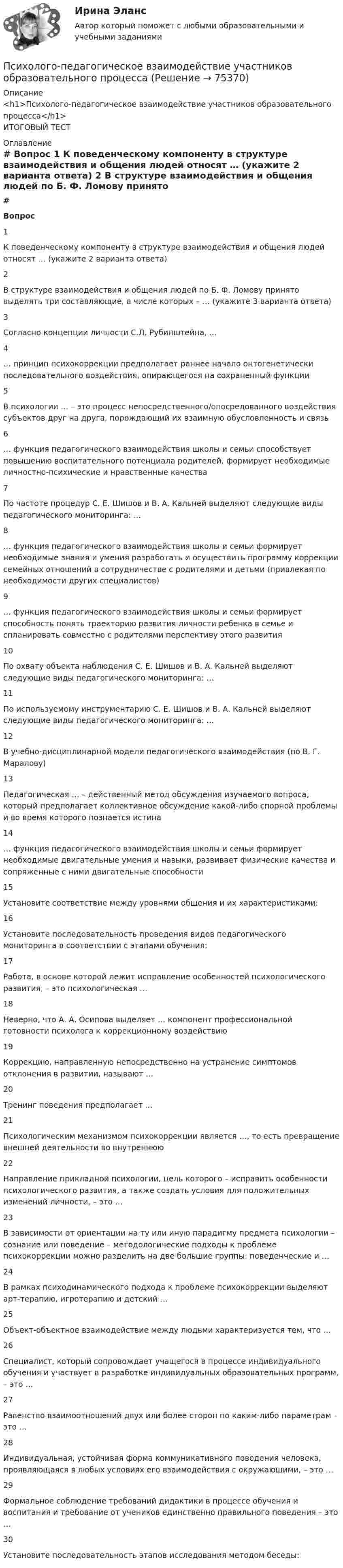     
            Описание
            <h1>Психолого-педагогическое взаимодействие участников образовательного процесса</h1>ИТОГОВЫЙ ТЕСТ 
            Оглавление
             # Вопрос    1 К поведенческому компоненту в структуре взаимодействия и общения людей относят … (укажите 2 варианта ответа)   2 В структуре взаимодействия и общения людей по Б. Ф. Ломову принято выделять три составляющие, в числе которых – … (укажите 3 варианта ответа)   3 Согласно концепции личности С.Л. Рубинштейна, …   4 … принцип психокоррекции предполагает раннее начало онтогенетически последовательного воздействия, опирающегося на сохраненный функции   5 В психологии … – это процесс непосредственного/опосредованного воздействия субъектов друг на друга, порождающий их взаимную обусловленность и связь   6 … функция педагогического взаимодействия школы и семьи способствует повышению воспитательного потенциала родителей, формирует необходимые личностно-психические и нравственные качества   7 По частоте процедур С. Е. Шишов и В. А. Кальней выделяют следующие виды педагогического мониторинга: …   8 … функция педагогического взаимодействия школы и семьи формирует необходимые знания и умения разработать и осуществить программу коррекции семейных отношений в сотрудничестве с родителями и детьми (привлекая по необходимости других специалистов)   9 … функция педагогического взаимодействия школы и семьи формирует способность понять траекторию развития личности ребенка в семье и спланировать совместно с родителями перспективу этого развития   10 По охвату объекта наблюдения С. Е. Шишов и В. А. Кальней выделяют следующие виды педагогического мониторинга: …   11 По используемому инструментарию С. Е. Шишов и В. А. Кальней выделяют следующие виды педагогического мониторинга: …   12 В учебно-дисциплинарной модели педагогического взаимодействия (по В. Г. Маралову)   13 Педагогическая … – действенный метод обсуждения изучаемого вопроса, который предполагает коллективное обсуждение какой-либо спорной проблемы и во время которого познается истина   14 … функция педагогического взаимодействия школы и семьи формирует необходимые двигательные умения и навыки, развивает физические качества и сопряженные с ними двигательные способности   15 Установите соответствие между уровнями общения и их характеристиками:   16 Установите последовательность проведения видов педагогического мониторинга в соответствии с этапами обучения:   17 Работа, в основе которой лежит исправление особенностей психологического развития, – это психологическая …   18 Неверно, что А. А. Осипова выделяет … компонент профессиональной готовности психолога к коррекционному воздействию   19 Коррекцию, направленную непосредственно на устранение симптомов отклонения в развитии, называют …   20 Тренинг поведения предполагает …   21 Психологическим механизмом психокоррекции является …, то есть превращение внешней деятельности во внутреннюю   22 Направление прикладной психологии, цель которого – исправить особенности психологического развития, а также создать условия для положительных изменений личности, – это …   23 В зависимости от ориентации на ту или иную парадигму предмета психологии – сознание или поведение – методологические подходы к проблеме психокоррекции можно разделить на две большие группы: поведенческие и …   24 В рамках психодинамического подхода к проблеме психокоррекции выделяют арт-терапию, игротерапию и детский …   25 Объект-объектное взаимодействие между людьми характеризуется тем, что …   26 Специалист, который сопровождает учащегося в процессе индивидуального обучения и участвует в разработке индивидуальных образовательных программ, – это …   27 Равенство взаимоотношений двух или более сторон по каким-либо параметрам – это …   28 Индивидуальная, устойчивая форма коммуникативного поведения человека, проявляющаяся в любых условиях его взаимодействия с окружающими, – это …   29 Формальное соблюдение требований дидактики в процессе обучения и воспитания и требование от учеников единственно правильного поведения – это …   30 Установите последовательность этапов исследования методом беседы:   
            
            
            Психолого-педагогическое взаимодействие участников образовательного процессаПсихолого-педагогическое взаимодействие участников образовательного процессаПсихолого-педагогическое взаимодействие участников образовательного процессаПсихолого-педагогическое взаимодействие участников образовательного процесса. 4 курс. синергия. Психолого-педагогическое взаимодействие участников образовательного процесса. Синергия. На отлично!💯 Психолого-педагогическое взаимодействие участников образовательного процесса [Тема 1-4] (ответы на тесты Синергия / МОИ / МТИ / МосАП, ноябрь 2023)💯 Психолого-педагогическое взаимодействие участников образовательного процесса [Тема 1-4] (ответы на тесты Синергия / МОИ / МТИ / МосАП, октябрь 2023)Психолого-педагогические основы организации общения детей раннего и дошкольного возраста 2023 (ДО) Тест 3Психолого-педагогические теории и технологии начального образования 1 (вопросы + ответы)Психолого-педагогические теории социализации детейПсихолого-педагогические теории социализации детейПсихолого-педагогические теории социализации детейПсихолого-педагогическое взаимодействие участников образовательного процессаПсихолого-педагогическое взаимодействие участников образовательного процесса
