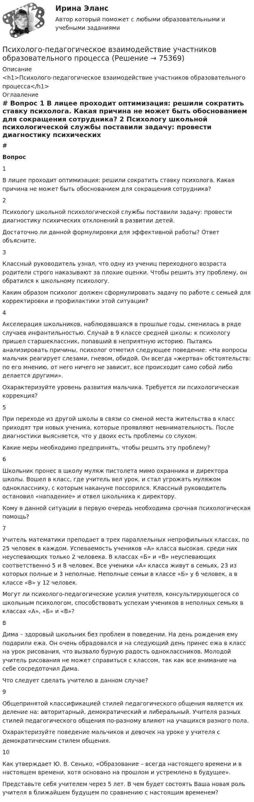     
            Описание
            <h1>Психолого-педагогическое взаимодействие участников образовательного процесса</h1> 
            Оглавление
             # Вопрос    1 В лицее проходит оптимизация: решили сократить ставку психолога. Какая причина не может быть обоснованием для сокращения сотрудника?   2 Психологу школьной психологической службы поставили задачу: провести диагностику психических отклонений в развитии детей.Достаточно ли данной формулировки для эффективной работы? Ответ объясните.   3 Классный руководитель узнал, что одну из учениц переходного возраста родители строго наказывают за плохие оценки. Чтобы решить эту проблему, он обратился к школьному психологу.Каким образом психолог должен сформулировать задачу по работе с семьей для корректировки и профилактики этой ситуации?   4 Акселерация школьников, наблюдавшаяся в прошлые годы, сменилась в ряде случаев инфантильностью. Случай в 9 классе средней школы: к психологу пришел старшеклассник, попавший в неприятную историю. Пытаясь анализировать причины, психолог отметил следующее поведение: «На вопросы мальчик реагирует слезами, гневом, обидой. Он всегда «жертва» обстоятельств: по его мнению, от него ничего не зависит, все происходит само собой либо делается другими».Охарактеризуйте уровень развития мальчика. Требуется ли психологическая коррекция?   5 При переходе из другой школы в связи со сменой места жительства в класс приходят три новых ученика, которые проявляют невнимательность. После диагностики выясняется, что у двоих есть проблемы со слухом.Какие меры необходимо предпринять, чтобы решить эту проблему?   6 Школьник пронес в школу муляж пистолета мимо охранника и директора школы. Вошел в класс, где учитель вел урок, и стал угрожать муляжом однокласснику, с которым накануне поссорился. Классный руководитель остановил «нападение» и отвел школьника к директору.Кому в данной ситуации в первую очередь необходима срочная психологическая помощь?   7 Учитель математики преподает в трех параллельных непрофильных классах, по 25 человек в каждом. Успеваемость учеников «А» класса высокая, среди них неуспевающих только 2 человека. В классах «Б» и «В» неуспевающих соответственно 5 и 8 человек. Все ученики «А» класса живут в семьях, 23 из которых полные и 3 неполные. Неполные семьи в классе «Б» у 6 человек, а в классе «В» у 12 человек.Могут ли психолого-педагогические усилия учителя, консультирующегося со школьным психологом, способствовать успехам учеников в неполных семьях в классах «А», «Б» и «В»?   8 Дима – здоровый школьник без проблем в поведении. На день рождения ему подарили ежа. Он очень обрадовался и на следующий день принес ежа в класс на урок рисования, что вызвало бурную радость одноклассников. Молодой учитель рисования не может справиться с классом, так как все внимание на себе сосредоточил Дима.Что следует сделать учителю в данном случае?   9 Общепринятой классификацией стилей педагогического общения является их деление на: авторитарный, демократический и либеральный. Учителя разных стилей педагогического общения по-разному влияют на учащихся разного пола.Охарактеризуйте поведение мальчиков и девочек на уроке у учителя с демократическим стилем общения.   10 Как утверждает Ю. В. Сенько, «Образование – всегда настоящего времени и в настоящем времени, хотя основано на прошлом и устремлено в будущее».Представьте себя учителем через 5 лет. В чем будет состоять Ваша новая роль учителя в ближайшем будущем по сравнению с настоящим временем?   
            
            
            Психолого-педагогические теории социализации детейПсихолого-педагогическое взаимодействие участников образовательного процессаПсихолого-педагогическое взаимодействие участников образовательного процессаПсихолого-педагогическое взаимодействие участников образовательного процессаПсихолого-педагогическое взаимодействие участников образовательного процессаПсихолого-педагогическое взаимодействие участников образовательного процессаПсихолого-педагогическое взаимодействие участников образовательного процессаПсихолого-педагогические основы организации общения детей раннего и дошкольного возраста 2023 (ДО)Психолого-педагогические основы организации общения детей раннего и дошкольного возраста 2023 (ДО)Психолого-педагогические основы организации общения детей раннего и дошкольного возраста 2023 (ДО) Тест 1Психолого-педагогические основы организации общения детей раннего и дошкольного возраста 2023 (ДО) Тест 2Психолого-педагогические основы организации общения детей раннего и дошкольного возраста 2023 (ДО) Тест 3Психолого-педагогические теории и технологии начального образования 1 (вопросы + ответы)Психолого-педагогические теории социализации детей