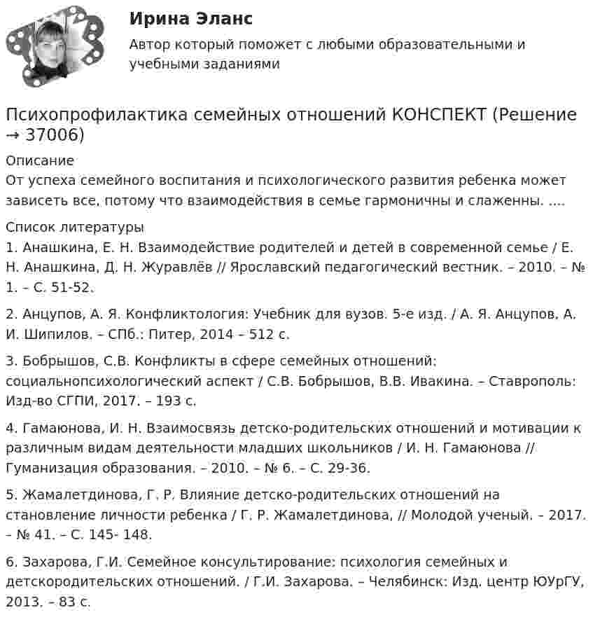      
          Описание
          От успеха семейного воспитания и психологического развития ребенка может зависеть все, потому что взаимодействия в семье гармоничны и слаженны. ....  
          Список литературы
          	1. Анашкина, Е. Н. Взаимодействие родителей и детей в современной семье / Е. Н. Анашкина, Д. Н. Журавлёв // Ярославский педагогический вестник. – 2010. – № 1. – С. 51-52. 	2. Анцупов, А. Я. Конфликтология: Учебник для вузов. 5-е изд. / А. Я. Анцупов, А. И. Шипилов. – СПб.: Питер, 2014 – 512 с. 	3. Бобрышов, С.В. Конфликты в сфере семейных отношений: социальнопсихологический аспект / С.В. Бобрышов, В.В. Ивакина. – Ставрополь: Изд-во СГПИ, 2017. – 193 с. 	4. Гамаюнова, И. Н. Взаимосвязь детско-родительских отношений и мотивации к различным видам деятельности младших школьников / И. Н. Гамаюнова // Гуманизация образования. – 2010. – № 6. – С. 29-36. 	5. Жамалетдинова, Г. Р. Влияние детско-родительских отношений на становление личности ребенка / Г. Р. Жамалетдинова, // Молодой ученый. – 2017. – № 41. – С. 145- 148. 	6. Захарова, Г.И. Семейное консультирование: психология семейных и детскородительских отношений. / Г.И. Захарова. – Челябинск: Изд. центр ЮУрГУ, 2013. – 83 с.
            
            
            Психометрический подход к творчеству семинар 5Психопрофилактика семейных отношений КОНСПЕКТ 💯 Психосемантика [Конспект 1-4] (ответы на тест Синергия / МОИ / МТИ / МосАП, ноябрь 2023)Психосемантика - Ответы на тест Синергия💯 Психосемантика (правильные ответы на тест Синергия / МОИ / МТИ / МосАП)Психосемантика/СИНЕРГИЯ//МОСАП//МОИ//МТИПСИХОСЕМАНТИКА//СИНЕРГИЯ//МОСАП//МОИ//МТИ💯 Психолого-педагогическое взаимодействие участников образовательного процесса [Тема 1-4] (ответы на тесты Синергия / МОИ / МТИ / МосАП, ноябрь 2023)💯 Психолого-педагогическое взаимодействие участников образовательного процесса [Тема 1-4] (ответы на тесты Синергия / МОИ / МТИ / МосАП, октябрь 2023)Психолого-педагогическое взаимодействие участников образовательного процесса (Темы 1-4) тест с ответами Синергия/МОИ/ МТИ /МОСАППсихолого-педагогическое взаимодействие участников образовательного процесса (тест с ответами Синергия/МОИ/ МТИ /МОСАП)Психолого-педагогическое образование Психолого – педагогическое просвещение родителей Психолого-педагогическое сопровождение основных и дополнительных образовательных программ (1-4 тест) Витте