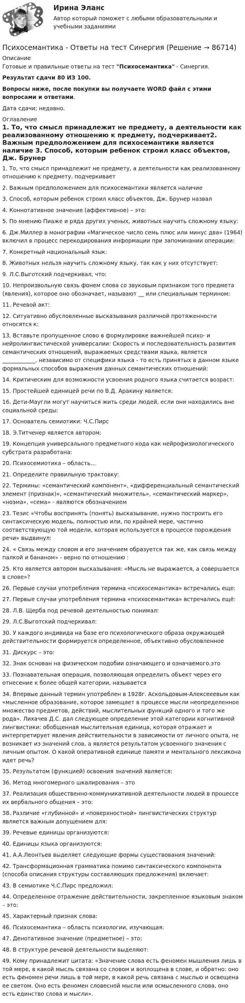     
            Описание
            Готовые и правильные ответы на тест Психосемантика - Синергия.Результат сдачи 80 ИЗ 100.Вопросы ниже, после покупки вы получаете WORD файл с этими вопросами и ответами.Дата сдачи: недавно. 
            Оглавление
            1. То, что смысл принадлежит не предмету, а деятельности как реализованному отношению к предмету, подчеркивает2. Важным предположением для психосемантики является наличие 3. Способ, которым ребенок строил класс объектов, Дж. Брунер назвал4. Коннотативное значение (аффективное) – это:5. По мнению Пиаже и ряда других ученых, животных научить сложному языку:6. Дж.Миллер в монографии «Магическое число семь плюс или минус два» (1964) включил в процесс перекодирования информации при запоминании операции:7. Конкретный национальный язык: 8. Животных нельзя научить сложному языку, так как у них отсутствует:9. Л.С.Выготский подчеркивал, что: 10. Непроизвольную связь фонем слова со звуковым признаком того предмета (явления), которое оно обозначает, называют __ или специальным термином:11. Речевой акт: 12. Ситуативно обусловленные высказывания различной протяженности относятся к: 13. Вставьте пропущенное слово в формулировке важнейшей психо- и нейролингвистической универсалии: Скорость и последовательность развития семантических отношений, выражаемых средствами языка, является ____________, независимо от специфики языка - то есть принятых в данном языке формальных способов выражения данных семантических отношений:14. Критическим для возможности усвоения родного языка считается возраст:15. Простейшей единицей речи по В.Д. Аракину является:16. Дети-Маугли могут научиться жить среди людей, если они находились вне социальной среды:17. Основатель семиотики:        Ч.С.Пирс 18. Э.Титченер является автором:19. Концепция универсального предметного кода как нейрофизиологического субстрата разработана: 20. Психосемиотика – область…21. Определите правильную трактовку:22. Термины: «семантический компонент», «дифференциальный семантический элемент (признак)», «семантический множитель», «семантический маркер», «ноэма», «сема» - являются обозначением 23. Тезис «Чтобы воспринять (понять) высказывание, нужно построить его синтаксическую модель, полностью или, по крайней мере, частично соответствующую той модели, которая используется в процессе порождения речи» выдвинул: 24. « Связь между словом и его значением образуется так же, как связь между палкой и бананом» - верно по отношению : 25. Кто является автором высказывания: «Мысль не выражается, а совершается в слове»? 26. Первые случаи употребления термина «психосемантика» встречались еще:27. Первые случаи употребления термина «психосемантика» встречались ещё:28. Л.В. Щерба под речевой деятельностью понимал: 29. Л.С.Выготский подчеркивал: 30. У каждого индивида на базе его психологического образа окружающей действительности формируется определенное, объективно обусловленное 31. Дискурс – это:32. Знак основан на физическом подобии означающего и означаемого.это 33. Познавательная операция, позволяющая определить объект через его отнесение к более общей категории, называется 34. Впервые данный термин употреблен в 1928г. Аскольдовым-Алексееевым как «мысленное образование, которое замещает в процессе мысли неопределенное множество предметов, действий, мыслительных функций одного и того же рода». Лихачев Д.С. дал следующее определение этой категории когнитивной лингвистики: обобщенная мыслительная единица, которая отражает и интерпретирует явления действительности в зависимости от личного опыта, не возникает из значений слов, а является результатом усвоенного значения с личным опытом. О какой оперативной единице памяти и ментального лексикона идет речь?35. Результатом (функцией) освоения значений является:36. Метод многомерного шкалирования – это 37. Реализация общественно-коммуникативной деятельности людей в процессе их вербального общения – это:38. Различие «глубинной» и «поверхностной» лингвистических структур является важным допущением для:39. Речевые единицы организуются:40. Единицы языка организуются:41. А.А.Леонтьев выделяет следующие формы существования значений: 42. Трансформационная грамматика помимо синтаксического компонента (способа описания структуры составляющих предложения) включает: 43. В семиотике Ч.С.Пирс предложил:44. Определенное отражение действительности, закрепленное языковым знаком – это:45. Характерный признак слова: 46. Психосемантика – область психологии, изучающая:47. Денотативное значение (предметное) – это: 48. В структуре речевой деятельности выделяют:49. Кому принадлежит цитата: «Значение слова есть феномен мышления лишь в той мере, в какой мысль связана со словом и воплощена в слове, и обратно: оно есть феномен речи лишь в той мере, в какой речь связана с мыслью и освещена ее светом. Оно есть феномен словесной мысли или осмысленного слова, оно есть единство слова и мысли».  
            
            
            💯 Психосемантика [Конспект 1-4] (ответы на тест Синергия / МОИ / МТИ / МосАП, ноябрь 2023)Психосемантика - Ответы на тест Синергия💯 Психосемантика (правильные ответы на тест Синергия / МОИ / МТИ / МосАП)Психосемантика/СИНЕРГИЯ//МОСАП//МОИ//МТИПСИХОСЕМАНТИКА//СИНЕРГИЯ//МОСАП//МОИ//МТИПсихосемантика. Синергия. Ответы на ИТОГОВЫЙ ТЕСТ. На отлично!Психосемантика (тест с ответами Синергия/МОИ/ МТИ /МОСАП)Психолого-педагогическое взаимодействие участников образовательного процесса (Темы 1-4) тест с ответами Синергия/МОИ/ МТИ /МОСАППсихолого-педагогическое взаимодействие участников образовательного процесса (тест с ответами Синергия/МОИ/ МТИ /МОСАП)Психолого-педагогическое образование Психолого – педагогическое просвещение родителей Психолого-педагогическое сопровождение основных и дополнительных образовательных программ (1-4 тест) ВиттеПсихолог предлагает ученикам запоминать список слов, воспроизводить его, изучать список еще раз, снова воспроизводить и так далее несколько раз. Он хочет проверить, будут ли эти слова по ходу эксперимента запоминаться в одной и той жеПсихометрический подход к творчеству семинар 5