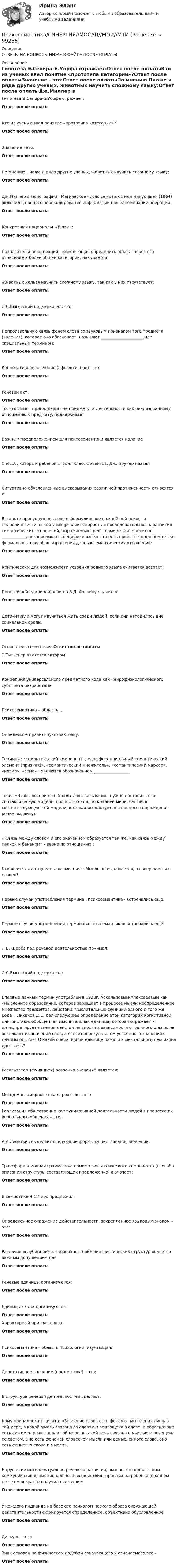      
            Описание
            ОТВЕТЫ НА ВОПРОСЫ НИЖЕ В ФАЙЛЕ ПОСЛЕ ОПЛАТЫ 
            Оглавление
            Гипотеза Э.Сепира-Б.Уорфа отражает:Ответ после оплатыКто из ученых ввел понятие «прототипа категории»?Ответ после оплатыЗначение - это:Ответ после оплатыПо мнению Пиаже и ряда других ученых, животных научить сложному языку:Ответ после оплатыДж.Миллер в монографии «Магическое число семь плюс или минус два» (1964) включил в процесс перекодирования информации при запоминании операции:Ответ после оплатыКонкретный национальный язык:Ответ после оплатыПознавательная операция, позволяющая определить объект через его отнесение к более общей категории, называетсяОтвет после оплатыЖивотных нельзя научить сложному языку, так как у них отсутствует:Ответ после оплатыЛ.С.Выготский подчеркивал, что:Ответ после оплатыНепроизвольную связь фонем слова со звуковым признаком того предмета (явления), которое оно обозначает, называют _____________________ или специальным термином:Ответ после оплатыКоннотативное значение (аффективное) – это:Ответ после оплатыРечевой акт:Ответ после оплатыТо, что смысл принадлежит не предмету, а деятельности как реализованному отношению к предмету, подчеркиваетОтвет после оплатыВажным предположением для психосемантики является наличиеОтвет после оплатыСпособ, которым ребенок строил класс объектов, Дж. Брунер назвалОтвет после оплатыСитуативно обусловленные высказывания различной протяженности относятся к:Ответ после оплатыВставьте пропущенное слово в формулировке важнейшей психо- и нейролингвистической универсалии: Скорость и последовательность развития семантических отношений, выражаемых средствами языка, является ____________, независимо от специфики языка - то есть принятых в данном языке формальных способов выражения данных семантических отношений:Ответ после оплатыКритическим для возможности усвоения родного языка считается возраст:Ответ после оплатыПростейшей единицей речи по В.Д. Аракину является:Ответ после оплатыДети-Маугли могут научиться жить среди людей, если они находились вне социальной среды:Ответ после оплатыОснователь семиотики: Ответ после оплатыЭ.Титченер является автором:Ответ после оплатыКонцепция универсального предметного кода как нейрофизиологического субстрата разработана:Ответ после оплатыПсихосемиотика – область…Ответ после оплатыОпределите правильную трактовку:Ответ после оплатыТермины: «семантический компонент», «дифференциальный семантический элемент (признак)», «семантический множитель», «семантический маркер», «ноэма», «сема» - являются обозначением __________________Ответ после оплатыТезис «Чтобы воспринять (понять) высказывание, нужно построить его синтаксическую модель, полностью или, по крайней мере, частично соответствующую той модели, которая используется в процессе порождения речи» выдвинул:Ответ после оплаты« Связь между словом и его значением образуется так же, как связь между палкой и бананом» - верно по отношению :Ответ после оплатыКто является автором высказывания: «Мысль не выражается, а совершается в слове»?Ответ после оплатыПервые случаи употребления термина «психосемантика» встречались еще:Ответ после оплатыПервые случаи употребления термина «психосемантика» встречались ещё:Ответ после оплатыЛ.В. Щерба под речевой деятельностью понимал:Ответ после оплатыЛ.С.Выготский подчеркивал:Ответ после оплатыВпервые данный термин употреблен в 1928г. Аскольдовым-Алексееевым как «мысленное образование, которое замещает в процессе мысли неопределенное множество предметов, действий, мыслительных функций одного и того же рода». Лихачев Д.С. дал следующее определение этой категории когнитивной лингвистики: обобщенная мыслительная единица, которая отражает и интерпретирует явления действительности в зависимости от личного опыта, не возникает из значений слов, а является результатом усвоенного значения с личным опытом. О какой оперативной единице памяти и ментального лексикона идет речь?Ответ после оплатыРезультатом (функцией) освоения значений является:Ответ после оплатыМетод многомерного шкалирования – этоОтвет после оплатыРеализация общественно-коммуникативной деятельности людей в процессе их вербального общения – это:Ответ после оплатыА.А.Леонтьев выделяет следующие формы существования значений:Ответ после оплатыТрансформационная грамматика помимо синтаксического компонента (способа описания структуры составляющих предложения) включает:Ответ после оплатыВ семиотике Ч.С.Пирс предложил:Ответ после оплатыОпределенное отражение действительности, закрепленное языковым знаком – это:Ответ после оплатыРазличие «глубинной» и «поверхностной» лингвистических структур является важным допущением для:Ответ после оплатыРечевые единицы организуются:Ответ после оплатыЕдиницы языка организуются:Ответ после оплатыХарактерный признак слова:Ответ после оплатыПсихосемантика – область психологии, изучающая:Ответ после оплатыДенотативное значение (предметное) – это:Ответ после оплатыВ структуре речевой деятельности выделяют:Ответ после оплатыКому принадлежит цитата: «Значение слова есть феномен мышления лишь в той мере, в какой мысль связана со словом и воплощена в слове, и обратно: оно есть феномен речи лишь в той мере, в какой речь связана с мыслью и освещена ее светом. Оно есть феномен словесной мысли или осмысленного слова, оно есть единство слова и мысли».Ответ после оплатыНарушение интеллектуально-речевого развития, вызванное недостатком коммуникативно-эмоционального воздействия взрослых на ребенка в раннем детском возрасте получило название:Ответ после оплатыУ каждого индивида на базе его психологического образа окружающей действительности формируется определенное, объективно обусловленноеОтвет после оплатыДискурс – это:Ответ после оплатыЗнак основан на физическом подобии означающего и означаемого.это –Ответ после оплаты  
            
            
            💯 Психосемантика (правильные ответы на тест Синергия / МОИ / МТИ / МосАП)Психосемантика/СИНЕРГИЯ//МОСАП//МОИ//МТИПСИХОСЕМАНТИКА//СИНЕРГИЯ//МОСАП//МОИ//МТИПсихосемантика. Синергия. Ответы на ИТОГОВЫЙ ТЕСТ. На отлично!Психосемантика (тест с ответами Синергия/МОИ/ МТИ /МОСАП)ПсихотерапияПСИХОТЕРАПИЯПсихолого-педагогическое образование Психолого – педагогическое просвещение родителей Психолого-педагогическое сопровождение основных и дополнительных образовательных программ (1-4 тест) ВиттеПсихолог предлагает ученикам запоминать список слов, воспроизводить его, изучать список еще раз, снова воспроизводить и так далее несколько раз. Он хочет проверить, будут ли эти слова по ходу эксперимента запоминаться в одной и той жеПсихометрический подход к творчеству семинар 5Психопрофилактика семейных отношений КОНСПЕКТ 💯 Психосемантика [Конспект 1-4] (ответы на тест Синергия / МОИ / МТИ / МосАП, ноябрь 2023)