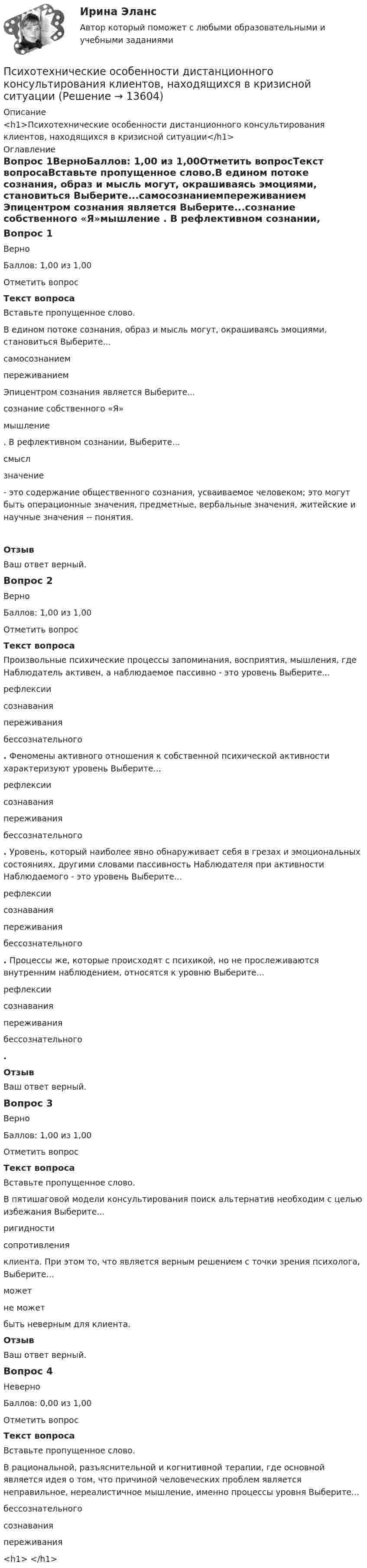      
          Описание
          <h1>Психотехнические особенности дистанционного консультирования клиентов, находящихся в кризисной ситуации</h1> 
          Оглавление
          Вопрос 1ВерноБаллов: 1,00 из 1,00Отметить вопросТекст вопросаВставьте пропущенное слово.В едином потоке сознания, образ и мысль могут, окрашиваясь эмоциями, становиться Выберите...самосознаниемпереживанием  Эпицентром сознания является Выберите...сознание собственного «Я»мышление . В рефлективном сознании, Выберите...смыслзначение  - это содержание общественного сознания, усваиваемое человеком; это могут быть операционные значения, предметные, вербальные значения, житейские и научные значения -- понятия. ОтзывВаш ответ верный.Вопрос 2ВерноБаллов: 1,00 из 1,00Отметить вопросТекст вопросаПроизвольные психические процессы запоминания, восприятия, мышления, где Наблюдатель активен, а наблюдаемое пассивно - это уровень Выберите...рефлексиисознаванияпереживаниябессознательного . Феномены активного отношения к собственной психической активности характеризуют уровень Выберите...рефлексиисознаванияпереживаниябессознательного . Уровень, который наиболее явно обнаруживает себя в грезах и эмоциональных состояниях, другими словами пассивность Наблюдателя при активности Наблюдаемого - это уровень Выберите...рефлексиисознаванияпереживаниябессознательного . Процессы же, которые происходят с психикой, но не прослеживаются внутренним наблюдением, относятся к уровню Выберите...рефлексиисознаванияпереживаниябессознательного .ОтзывВаш ответ верный.Вопрос 3ВерноБаллов: 1,00 из 1,00Отметить вопросТекст вопросаВставьте пропущенное слово.В пятишаговой модели консультирования поиск альтернатив необходим с целью избежания Выберите...ригидностисопротивления  клиента. При этом то, что является верным решением с точки зрения психолога, Выберите...можетне может   быть неверным для клиента.ОтзывВаш ответ верный.Вопрос 4НеверноБаллов: 0,00 из 1,00Отметить вопросТекст вопросаВставьте пропущенное слово.В рациональной, разъяснительной и когнитивной терапии, где основной является идея о том, что причиной человеческих проблем является неправильное, нереалистичное мышление, именно процессы уровня Выберите...бессознательногосознаванияпереживания<h1> </h1> 
            
            
            Психотехника профессионального общения - тест и ответы - Магистратура Синергия 2022 годПсихотехнические особенности дистанционного консультирования клиентов, находящихся в кризисной ситуацииПсихотехнические особенности дистанционного консультирования клиентов, находящихся в кризисной ситуации⭐ Психофизиологические и эргономические основы безопасности труда.ти (ответы на тест Синергия / МТИ / МосАП, ноябрь 2022)⭐ Психофизиологические и эргономические основы безопасности труда.ти (ответы на тест Синергия / МТИ / МосАП, октябрь 2022)Психофизиологические основы безопасности вариант 3Психофизиологические технологии обеспечения информационной безопасности​  СинергияПСИХОТЕРАПИЯПсихотерапия в работе с семьей (системно-семейная психотерапия, психодрама, транзактный анализ)Психотерапия в работе с семьей (системно-семейная психотерапия, психодрама, транзактный анализ)Психотерапия в работе с семьей (системно-семейная психотерапия, психодрама, транзактный анализ)Психотерапия в работе с семьей (системно-семейная психотерапия, психодрама, транзактный анализ)Психотехника профессионального общения (ответы на тест Синергия / МТИ / МОИ / МосАП) Психотехника профессионального общения. Синергия. ✅ Ответы на ИТОГОВЫЙ ТЕСТ. На отлично!