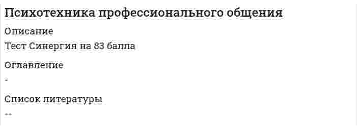     
          Описание
          Психотехника профессионального общения тест Синергия 2021 
          Оглавление
          1.Родиной этикета считается…А. францияБ. италияВ. АнглияГ.испания2.тип восприятия другогй культуры, характеризующейся знанием иной культуры, благожелательным к ней отношением, но не предпологающий активного к ней приобщения, получил название «..»А. адаптация к новой культуреБ. принятие существования межкультурных различийВ. Минимизация культурных различийГ. защита собственого култтурного превосходства3,….зона дистанции в человеческом контакте наиболее удобна для формального общения во время встречА. личностнаяБ. персональнаяВ. СоциальнаяГ. публичная4. учет интересов и ответственность организации перед работниками, потребителями, обществом определяется понятием «…ответственность»А. социальнаяБ. моральнаяВ. Гражданская5. наука, изучающая язык тела, называется…А . кинесикойБ. такесикойВ. Проксемикой6. с латинского слово « темперамент» переводится как «…»А. определенная частота повторенияБ. надлежащее соотношение частейВ. Смешение особенностей7. методика ведения совещаний, заключающаяся в активном высказывании предложений с целью получения максимально большего числа оригинальных решений той или иной прроблемы, -это…А. методика ответов по кругуБ. мозговой штурмВ. Методика номинальной группы8. рассказ о каких –нибудь событиях, явлениях, действиях, развивающихся во временной последовательности, относится к такому функционально- смысловому типу речи, как…А. повествованиеБ. рассуждениеВ. Описание9. неверно, что…. Относится к особенностям делового общенияА. соблюдения участниками формально-ролевых принципов взаимодействияБ. колличественное ограничение участников взаимодействияВ. Повышенная ответственность участников делового общения за его результатГ. строгое отношение к использованию речевых средств10. задача информационной речи-…А. создать широкую известность чему – либо или кому – либо, привлечь внимание и вызвать интерес аудитории к предмету речиБ. дать слушателям новое представление о предмете, сообщить новые сведения о тех или иных событиях и явленияхВ. Добиться, чтобы слушатели последовали призыву оратора совершать какое – либо конкретное действиеГ. убедить приглашенных одобрить предлагаемый проект, поддержать новую идею, предложение11. к числу функций невербальных средств общения…А. не относится дополнение вербального сообщенияБ. не относится регулирование вербальной коммуникацииВ. Не относится выражение отношения к собеседникуГ. не относится отражение личностных качествД. относятся дополнение вербального сообщения, регулирование вербальной коммуникации, выражение отношения к собеседнику, отражение личностных качеств12. публичная речь как особая форма речевой деятельности представляет собой….А. монологБ. диалогВ. Монолог с элементами диалогизации13. многие граждане… проявляют огромное уважение к имуществу и собственностиА. францииБ. германииВ. СшаГ. китая14. перцептивная сторона общения включает в себя…А. процесс познания и понимания людьми друг другаБ. организацию взаимодействия людейВ. Обмен информацией15. неверно, что ….относится к особенностям метода номинальной группы как способа ведения совещанийА. запрещение вербального взаимодействия между ее членамиБ. деление процесса на три стадииВ. Вероят7ность того, что члены группы не знакомы друг с другомГ. предоставление руководителем права комментировать предложения каждого из участников остальными членами группы16. неверно, что … жесты относятся к трем группам жестов ,которые обычно выделяют в качестве основныхА. эмблематическиеБ. иллюстративныеВ. СитуативныеГ. регулятивные17. при осуществлении деловой переписки в случае, когда необходимо обсудить несколько вопросов ,по правилам этикета….А. необходимо составить несколько писем отдельно по каждому вопросуБ. можно рассмотреть все вопросы в одном письмеВ. Допустимо как составить несколько писем отдельно по каждому вопросу ,так и рассмотреть все вопросы в одном письме.18. культуры, в которых принято планировать свою жизнь, составлять расписание, организовывать деятельность в определенной последовательности, заниматься только одним делом в данный момент ,называются…А. моноактивнымиБ. полиактивнымиВ. Реактивными19. неверно, что… общения относят к структуре делового общенияА. содержаниеБ. целиВ. СредстваГ участников процесса20 к монологическому виду делового общения относится…А. торговая речьБ. интервьюВ. Беседа21. интерактивная сторона общения охватывает….А. процесс познания и понимания людьми друг другаБ. организацию взаимодействия людейВ. Обмен информацией22. обращение на «ты» в деловой обстановке недопустимо…А. к женщинамБ. к лицам, старшим по возрасту или положениюВ. К малознакомым коллегамГ. к кому бы то ни было23. человек, у которого преобладают в мышлении зрительные образы, который «специализируется» на зрительном внутреннем опыте ,называется…А. визуалистомБ. аудиалистомВ. Кинестетиком24. скорость произнесения слов определяется понятием «….»А. интенсивность речиБ. темп речиВ. Ритм речиГ. мелодика25. проявление внимания со стороны руководителя к личной жизни своих сотрудников … их трудовой деятельностиА. способствует повышению эффективностиБ. сказывается отрицательно на эффективностиВ. Никак не влияет на эффективность26. многие граждане… уверены в том ,что их образ жизни единственно правильный и в связи с этим мало интересуются другими культурами и народамиА. англииБ. сшаВ. ГерманииГ. италии27. неверно, что…. Относится к особенностям п6ереговоров на основе интересовА. совместный поиск путей решения проблемыБ. признание интересов другой стороны частью решаемой проблемыВ. Достижение соглашений, максимально учитывающих интересы всех сторон.Г. участие переговоров третьей стороны для усиления собственной позиции28. проведение переговоров продуктивно, если…А. мнения участников частично совпадают ,а частично расходятсяБ. позиции сторон диаметрально противоположныВ. Взгляды оппонентов полностью совпадают29. неверно, что общение можно классифицировать….А. по содержаниюБ. по уровню интеллектаВ. По средствам30, для активного вовлечения в обсуждение…. Применяют тактику признания и высокой оценки его знаний и опытаА. застенчивого участникаБ. негативистаВ. СпорщикаГ. словоохотливого участника 
            
            
            Психотехника профессионального общения тест Синергия 2021Психотехнические особенности дистанционного консультирования клиентов, находящихся в кризисной ситуации (НИИ ДПО)Психофизиологические технологии обеспечения информационной безопасности 3 Семестр СИНЭНЕРГИЯПсихофизиологические технологии обеспечения информационной безопасности 3 Семестр СИНЭНЕРГИЯ. 2Психофизиологические технологии обеспечения информационной безопасности «Синергия». Сборник ответов на тесты.Психофизиологические технологии обеспечения информационной безопасности «Синергия», тест с ответами.Психофизиологические технологии обеспечения информационной безопасности (тест с ответами Синергия)Психолого-педагогическая диагностика нарушений речевого развития (тестовые и практические задания с верными ответами) ВГАПС.Психолого-педагогическая диагностика.Тест Синергия 2020Психолого-педагогическое взаимодействие участников образовательного процесса (ответы на тест Синергия, 100 баллов)Психолого-педагогическое взаимодействие участников образовательного процесса (ответы на тест Синергия / МТИ / МосАП)Психолого-педагогическое взаимодействие участников образовательного процесса.Тест Синергия 2020г.Психолого-педагогическое взаимодействие участников образовательного процесса (тест с ответами Синергия)Психотерапевтические технологии в работе психолога (НИИ ДПО)