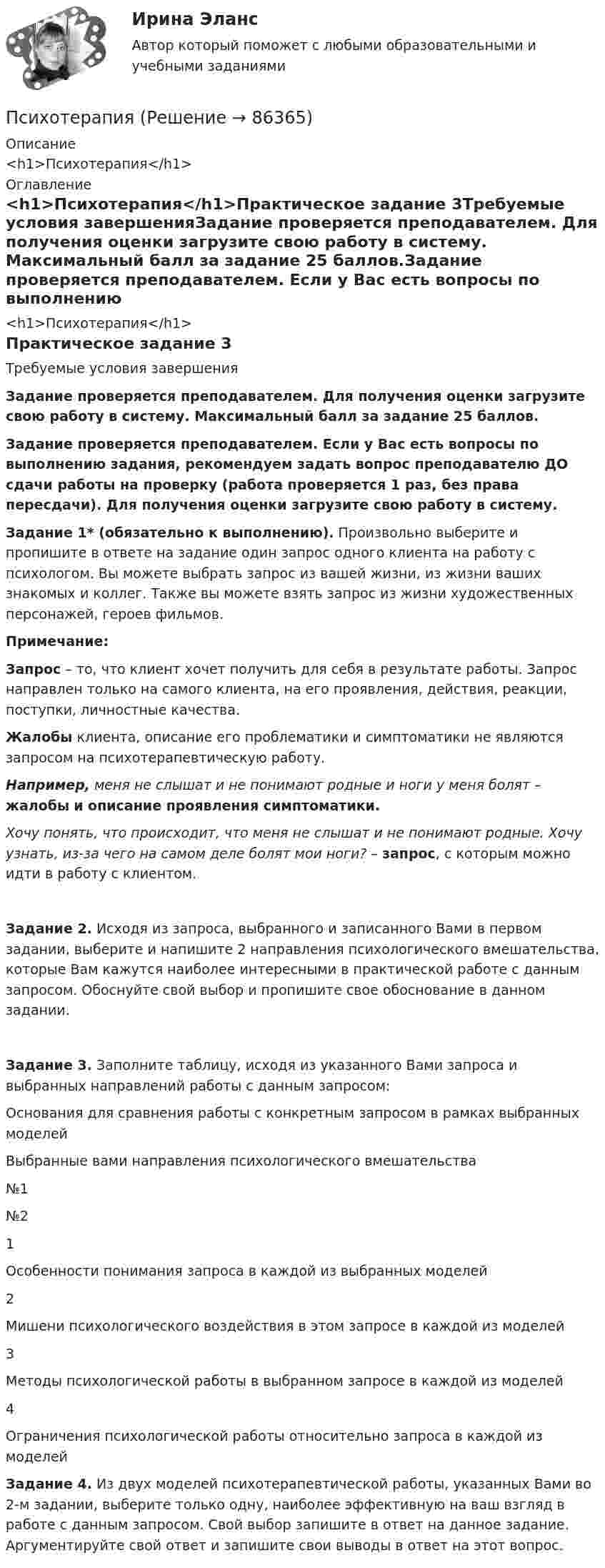      
            Описание
            <h1>Психотерапия</h1> 
            Оглавление
            <h1>Психотерапия</h1>Практическое задание 3Требуемые условия завершенияЗадание проверяется преподавателем. Для получения оценки загрузите свою работу в систему. Максимальный балл за задание 25 баллов.Задание проверяется преподавателем. Если у Вас есть вопросы по выполнению задания, рекомендуем задать вопрос преподавателю ДО сдачи работы на проверку (работа проверяется 1 раз, без права пересдачи). Для получения оценки загрузите свою работу в систему. Задание 1* (обязательно к выполнению). Произвольно выберите и пропишите в ответе на задание один запрос одного клиента на работу с психологом. Вы можете выбрать запрос из вашей жизни, из жизни ваших знакомых и коллег. Также вы можете взять запрос из жизни художественных персонажей, героев фильмов.Примечание:Запрос – то, что клиент хочет получить для себя в результате работы. Запрос направлен только на самого клиента, на его проявления, действия, реакции, поступки, личностные качества.Жалобы клиента, описание его проблематики и симптоматики не являются запросом на психотерапевтическую работу.Например, меня не слышат и не понимают родные и ноги у меня болят – жалобы и описание проявления симптоматики.Хочу понять, что происходит, что меня не слышат и не понимают родные. Хочу узнать, из-за чего на самом деле болят мои ноги? – запрос, с которым можно идти в работу с клиентом.Задание 2. Исходя из запроса, выбранного и записанного Вами в первом задании, выберите и напишите 2 направления психологического вмешательства, которые Вам кажутся наиболее интересными в практической работе с данным запросом. Обоснуйте свой выбор и пропишите свое обоснование в данном задании.Задание 3. Заполните таблицу, исходя из указанного Вами запроса и выбранных направлений работы с данным запросом:Основания для сравнения работы с конкретным запросом в рамках выбранных моделейВыбранные вами направления психологического вмешательства№1№21Особенности понимания запроса в каждой из выбранных моделей  2Мишени психологического воздействия в этом запросе в каждой из моделей  3Методы психологической работы в выбранном запросе в каждой из моделей  4Ограничения психологической работы относительно запроса в каждой из моделей   Задание 4. Из двух моделей психотерапевтической работы, указанных Вами во 2-м задании, выберите только одну, наиболее эффективную на ваш взгляд в работе с данным запросом. Свой выбор запишите в ответ на данное задание. Аргументируйте свой ответ и запишите свои выводы в ответ на этот вопрос.   
            
            
            Психосемантика (тест с ответами Синергия/МОИ/ МТИ /МОСАП)ПсихотерапияПСИХОТЕРАПИЯПсихотерапия в работе с семьей (системно-семейная психотерапия, психодрама, транзактный анализ)Психотерапия в работе с семьей (системно-семейная психотерапия, психодрама, транзактный анализ)Психотерапия в работе с семьей (системно-семейная психотерапия, психодрама, транзактный анализ)Психотерапия в работе с семьей (системно-семейная психотерапия, психодрама, транзактный анализ)Психометрический подход к творчеству семинар 5Психопрофилактика семейных отношений КОНСПЕКТ 💯 Психосемантика [Конспект 1-4] (ответы на тест Синергия / МОИ / МТИ / МосАП, ноябрь 2023)Психосемантика - Ответы на тест Синергия💯 Психосемантика (правильные ответы на тест Синергия / МОИ / МТИ / МосАП)Психосемантика/СИНЕРГИЯ//МОСАП//МОИ//МТИПСИХОСЕМАНТИКА//СИНЕРГИЯ//МОСАП//МОИ//МТИ