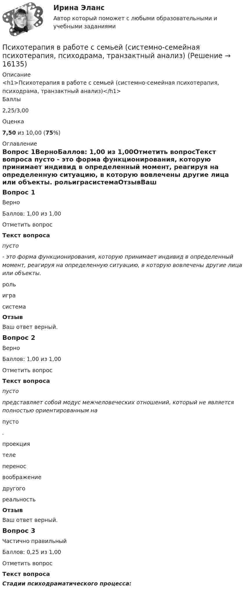      
          Описание
          <h1>Психотерапия в работе с семьей (системно-семейная психотерапия, психодрама, транзактный анализ)</h1>Баллы2,25/3,00Оценка7,50 из 10,00 (75%) 
          Оглавление
          Вопрос 1ВерноБаллов: 1,00 из 1,00Отметить вопросТекст вопроса пусто  - это форма функционирования, которую принимает индивид в определенный момент, реагируя на определенную ситуацию, в которую вовлечены другие лица или объекты. рольиграсистемаОтзывВаш ответ верный.Вопрос 2ВерноБаллов: 1,00 из 1,00Отметить вопросТекст вопроса пусто  представляет собой модус межчеловеческих отношений, который не является полностью ориентиро­ванным на  пусто .  проекциятелепереносвоображениедругогореальностьОтзывВаш ответ верный.Вопрос 3Частично правильныйБаллов: 0,25 из 1,00Отметить вопросТекст вопросаСтадии психодраматического процесса: 
            
            
            ПСИХОТЕРАПИЯПсихотерапия в работе с семьей (системно-семейная психотерапия, психодрама, транзактный анализ)Психотерапия в работе с семьей (системно-семейная психотерапия, психодрама, транзактный анализ)Психотерапия в работе с семьей (системно-семейная психотерапия, психодрама, транзактный анализ)Психотерапия в работе с семьей (системно-семейная психотерапия, психодрама, транзактный анализ)Психотехника профессионального общения (ответы на тест Синергия / МТИ / МОИ / МосАП) Психотехника профессионального общения. Синергия. ✅ Ответы на ИТОГОВЫЙ ТЕСТ. На отлично!💯 Психосемантика [Конспект 1-4] (ответы на тест Синергия / МОИ / МТИ / МосАП, ноябрь 2023)Психосемантика - Ответы на тест Синергия💯 Психосемантика (правильные ответы на тест Синергия / МОИ / МТИ / МосАП)Психосемантика/СИНЕРГИЯ//МОСАП//МОИ//МТИПСИХОСЕМАНТИКА//СИНЕРГИЯ//МОСАП//МОИ//МТИПсихосемантика. Синергия. Ответы на ИТОГОВЫЙ ТЕСТ. На отлично!Психосемантика (тест с ответами Синергия/МОИ/ МТИ /МОСАП)