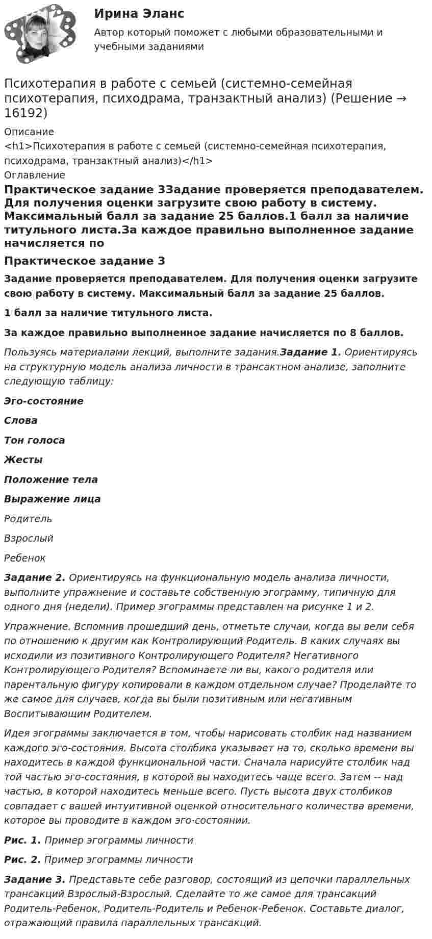      
          Описание
          <h1>Психотерапия в работе с семьей (системно-семейная психотерапия, психодрама, транзактный анализ)</h1> 
          Оглавление
          Практическое задание 3Задание проверяется преподавателем. Для получения оценки загрузите свою работу в систему. Максимальный балл за задание 25 баллов.1 балл за наличие титульного листа.За каждое правильно выполненное задание начисляется по 8 баллов.Пользуясь материалами лекций, выполните задания.Задание 1. Ориентируясь на структурную модель анализа личности в трансактном анализе, заполните следующую таблицу:Эго-состояниеСловаТон голосаЖестыПоложение телаВыражение лицаРодительВзрослыйРебенок Задание 2. Ориентируясь на функциональную модель анализа личности, выполните упражнение и составьте собственную эгограмму, типичную для одного дня (недели). Пример эгограммы представлен на рисунке 1 и 2.Упражнение. Вспомнив прошедший день, отметьте случаи, когда вы вели себя по отношению к другим как Контролирующий Родитель. В каких случаях вы исходили из позитивного Контролирующего Родителя? Негативного Контролирующего Родителя? Вспоминаете ли вы, какого родителя или парентальную фигуру копировали в каждом отдельном случае? Проделайте то же самое для случаев, когда вы были позитивным или негативным Воспитывающим Родителем.Идея эгограммы заключается в том, чтобы нарисовать столбик над названием каждого эго-состояния. Высота столбика указывает на то, сколько времени вы находитесь в каждой функциональной части. Сначала нарисуйте столбик над той частью эго-состояния, в которой вы находитесь чаще всего. Затем -- над частью, в которой находитесь меньше всего. Пусть высота двух столбиков совпадает с вашей интуитивной оценкой относительного количества времени, которое вы проводите в каждом эго-состоянии.Рис. 1. Пример эгограммы личностиРис. 2. Пример эгограммы личностиЗадание 3. Представьте себе разговор, состоящий из цепочки параллельных трансакций Взрослый-Взрослый. Сделайте то же самое для трансакций Родитель-Ребенок, Родитель-Родитель и Ребенок-Ребенок. Составьте диалог, отражающий правила параллельных трансакций. 
            
            
            Психотерапия в работе с семьей (системно-семейная психотерапия, психодрама, транзактный анализ)Психотерапия в работе с семьей (системно-семейная психотерапия, психодрама, транзактный анализ)Психотерапия в работе с семьей (системно-семейная психотерапия, психодрама, транзактный анализ)Психотехника профессионального общения (ответы на тест Синергия / МТИ / МОИ / МосАП) Психотехника профессионального общения. Синергия. ✅ Ответы на ИТОГОВЫЙ ТЕСТ. На отлично!Психотехника профессионального общения - тест и ответы - Магистратура Синергия 2022 годПсихотехника профессионального общения - тест и ответы - Магистратура Синергия 2022 год💯 Психосемантика (правильные ответы на тест Синергия / МОИ / МТИ / МосАП)Психосемантика/СИНЕРГИЯ//МОСАП//МОИ//МТИПСИХОСЕМАНТИКА//СИНЕРГИЯ//МОСАП//МОИ//МТИПсихосемантика. Синергия. Ответы на ИТОГОВЫЙ ТЕСТ. На отлично!Психосемантика (тест с ответами Синергия/МОИ/ МТИ /МОСАП)ПсихотерапияПСИХОТЕРАПИЯ