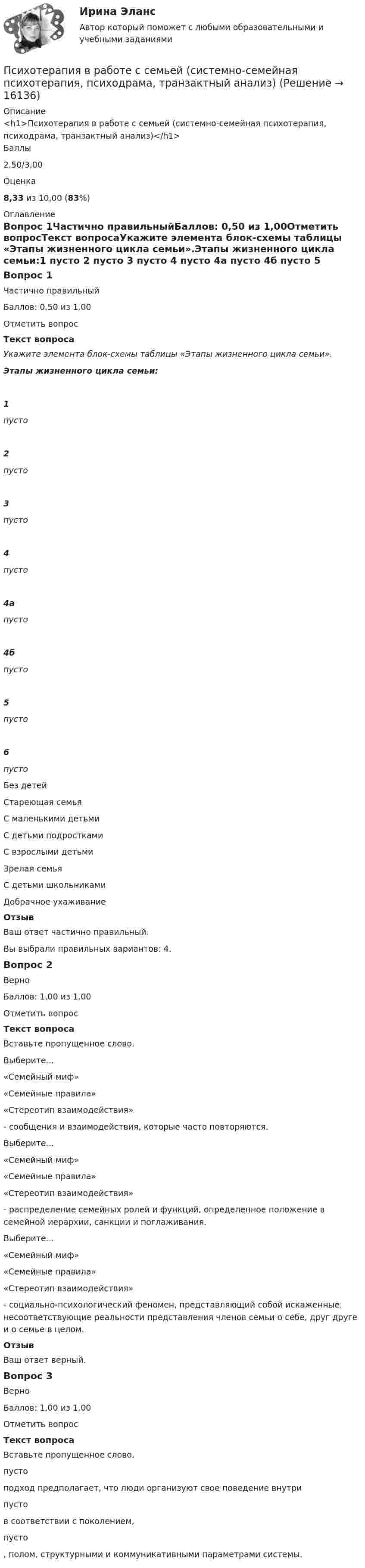      
          Описание
          <h1>Психотерапия в работе с семьей (системно-семейная психотерапия, психодрама, транзактный анализ)</h1>Баллы2,50/3,00Оценка8,33 из 10,00 (83%) 
          Оглавление
          Вопрос 1Частично правильныйБаллов: 0,50 из 1,00Отметить вопросТекст вопросаУкажите элемента блок-схемы таблицы «Этапы жизненного цикла семьи».Этапы жизненного цикла семьи:1  пусто  2  пусто  3  пусто 4  пусто  4а  пусто  4б  пусто  5  пусто  6  пусто   Без детейСтареющая семьяС маленькими детьмиС детьми подросткамиС взрослыми детьмиЗрелая семьяС детьми школьникамиДобрачное ухаживаниеОтзывВаш ответ частично правильный.Вы выбрали правильных вариантов: 4.Вопрос 2ВерноБаллов: 1,00 из 1,00Отметить вопросТекст вопросаВставьте пропущенное слово.Выберите...«Семейный миф»«Семейные правила»«Стереотип взаимодействия»  - сообщения и взаимодействия, которые часто повторяются.Выберите...«Семейный миф»«Семейные правила»«Стереотип взаимодействия»  - распределение семейных ролей и функций, определенное положение в семейной иерархии, санкции и поглаживания.Выберите...«Семейный миф»«Семейные правила»«Стереотип взаимодействия»  - социально-психологический феномен, представляющий собой искаженные, несоответствующие реальности представления членов семьи о себе, друг друге и о семье в целом.ОтзывВаш ответ верный.Вопрос 3ВерноБаллов: 1,00 из 1,00Отметить вопросТекст вопросаВставьте пропущенное слово. пусто  подход предполагает, что люди организуют свое поведение внутри  пусто  в соответствии с поколением,  пусто , полом, структурными и коммуникативными параметрами системы.  
            
            
            Психотерапия в работе с семьей (системно-семейная психотерапия, психодрама, транзактный анализ)Психотерапия в работе с семьей (системно-семейная психотерапия, психодрама, транзактный анализ)Психотерапия в работе с семьей (системно-семейная психотерапия, психодрама, транзактный анализ)Психотерапия в работе с семьей (системно-семейная психотерапия, психодрама, транзактный анализ)Психотехника профессионального общения (ответы на тест Синергия / МТИ / МОИ / МосАП) Психотехника профессионального общения. Синергия. ✅ Ответы на ИТОГОВЫЙ ТЕСТ. На отлично!Психотехника профессионального общения - тест и ответы - Магистратура Синергия 2022 годПсихосемантика - Ответы на тест Синергия💯 Психосемантика (правильные ответы на тест Синергия / МОИ / МТИ / МосАП)Психосемантика/СИНЕРГИЯ//МОСАП//МОИ//МТИПСИХОСЕМАНТИКА//СИНЕРГИЯ//МОСАП//МОИ//МТИПсихосемантика. Синергия. Ответы на ИТОГОВЫЙ ТЕСТ. На отлично!Психосемантика (тест с ответами Синергия/МОИ/ МТИ /МОСАП)Психотерапия