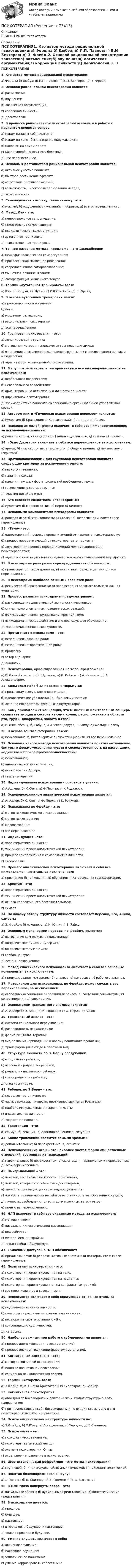      
            Описание
            ПСИХОТЕРАПИЯ тест ответы  
            Оглавление
            ПСИХОТЕРАПИЯ1. Кто автор метода рациональной психотерапии:а) Форель; б) Дюбуа; в) И.П. Павлов; г) В.М. Бехтерев; д) З. Фрейд.2. Основой рациональной психотерапии является:а) разъяснение;б) внушения;в) логическая аргументация;г) коррекция личности;д) деонтология.3. В процессе рациональной психотерапии основным в работе с пациентом является вопрос:а) Каким пациент себя считает?;б) Каким он хочет быть в оценке окружающих?;в) Каков он на самом деле?;г) Какой ущерб наносит ему болезнь?;д) Все перечисленное.4. Основным достоинством рациональной психотерапии является:а) активное участие пациента;б) быстрое достижение эффекта;в) отсутствие противопоказаний;г) возможность широкого использования метода;д) экономичность.5. Самовнушение – это внушение самому себе:а) мыслей; б) ощущений; в) желаний; г) образов; д) всего перечисленного.6. Метод Куэ – это:а) непроизвольное самовнушение;б) произвольное самовнушение;в) психологическая саморегуляция;г) аутогенная тренировка;д) психомышечная тренировка.7. Точное название метода, предложенного Джекобсоном:а) психофизиологическая саморегуляция;б) прогрессивная мышечная релаксация;в) сосредоточенное саморасслабление;г) мышечная деконцентрация;д) саморегуляция мышечного тонуса.8. Термин «аутогенная тренировка» ввел:а) Куэ; б) Бодуэн; в) Шульц; г) Р.Джекобсон; д) З. Фрейд.9. В основе аутогенной тренировки лежит:а) произвольное самовнушение;б) йога;в) мышечная релаксация;г) рациональная психотерапия;д) все перечисленное.10. Групповая психотерапия – это:а) лечение людей в группе;б) метод, при котором используется групповая динамика;в) отношения и взаимодействия членов группы, как с психотерапевтом, так и между собой;г) одна из форм коллективной психотерапии.11. В групповой психотерапии применяется все нижеперечисленное за исключением:а) вербального воздействия;б) невербального воздействия;в) ориентировки на активизацию личности пациента;г) директивной психотерапии;д) взаимодействие пациента со специально организованной управляемой средой.12. Автором книги «Групповая психотерапия неврозов» является:а) Рудестам; б) Кратохвил; в) Карвасарский; г) Линдер; д) Левин.13. Психология малой группы включает в себя все нижеперечисленное, за исключением понятий:а) роли; б) нормы; в) лидерство; г) индивидуальность; д) групповой процесс.14. «Окно Джогари» включает в себя все перечисленное за исключением:а) арены; б) слепого пятна; в) видимого; г) общего мнения; д) неизвестного (скрытого).15. Противопоказаниями для групповой психотерапии являются следующие критерии за исключением одного:а) низкого интеллекта;б) наличия психоза;в) наличия тяжелых форм психопатий возбудимого круга;г) гетерогенного состава группы;д) участия детей до 9 лет.16. Кто является создателем «психодрамы»:а) Рудестам; б) Морено; в) Пиз; г) Берн; д) Бендлер.17. Основными компонентами психодрамы являются:а) ролевая игра; б) спонтанность; в) «теле»; г) катарсис; д) инсайт; е) все перечисленное.18. «Теле» - это:а) односторонний процесс передачи эмоций от пациента психотерапевту;б) процесс передачи эмоций от психотерапевта пациенту;в) двусторонний процесс передачи эмоций между пациентом и психотерапевтом;г) одностороннее вчувствование одного человека во внутренний мир другого.19. В психодраме роль режиссера предполагает обязанности:а) продюсера; б) психотерапевта; в) аналитика; г) руководителя; д) все перечисленное.20. В психодраме наиболее важными являются роли:а) режиссера; б) протагониста; в) продюсера; г) вспомогательного «Я»; д) аудитории.21. Процесс развития психодрамы предусматривает:а) раскрепощение двигательной активности участников;б) стимуляцию спонтанных поведенческих реакций;в) фокусировку членов группы на конкретной теме;г) психодраматическое действие и его последующее обсуждение;д) все перечисленное в совокупности.22. Протагонист в психодраме – это:а) исполнитель главной роли;б) исполнитель второстепенной роли;в) продюсер;г) автор сценария;д) аналитик.23. Психотерапия, ориентированная на тело, предложена:а) Р. Джекобсоном; б) В. Шульцем; в) В. Райхом; г) А. Лоуэном; д) А. Александером. 24. Вильгельм Райх был посажен в тюрьму за:а) пропаганду сексуального воспитания;б) идеологические убеждения (он был коммунистом);в) лечение посредством оргонных аккумуляторов.25. Кому принадлежит концепция, что мышечный или телесный панцирь сковывает эмоции и состоит из семи колец, расположенных в области рта, груди, диафрагмы, живота и глаз:а) Р. Джекобсону; б) Рабу; в) А.Александеру; г) В.Райху; д) Фельденкрайзу.26. В основе гештальт-терапии лежит:а) психоанализ; б) бихевиоризм; в) экзистенциализм; г) все перечисленное.27. Основами какого метода психотерапии являются понятия «отношение фигуры и фона», «осознание чувств и сосредоточенность на настоящем», «единство и борьба противоположностей»:а) психоанализа;б) аналитической психотерапии;в) психотерапии Адлера;г) гешталь-терапии.28. Индивидуальная психотерапия – основное в учении:а) А.Адлера; б) К.Юнга; в) Ф.Перлза; г) К.Роджерса.29. Основоположником аналитической психотерапии является:а) А. Адлер; б) К. Юнг; в) Ф. Перлз; г) К. Роджерс.30. Психоанализ по Фрейду – это:а) метод психологического исследования;б) метод психотерапии;в) мировоззрение;г) все перечисленное.31. Индивидуация – это:а) характеристика личности;б) технический прием аналитической психотерапии;в) процесс самопознания и саморазвития личности;г) своеобразие.32. Процесс аналитической психотерапии включает в себя все нижеизложенные этапы за исключением:а) признания; б) толкования; в) обучения; г) катарсиса; д) трансформации.33. Архетип – это:а) характеристика личности;б) технический прием аналитической психотерапии;в) основа коллективного бессознательного;г) символ.34. По какому автору структуру личности составляет персона, Эго, Анима, самость:а) З. Фрейду; б) А. Адлеру; в) К. Юнгу; г) В. Райху.35. Основным механизмом невроза, по Фрейду, является:а) вытеснение комплексов в подсознание;б) конфликт между Эго и Супер-Эго;в) конфликт между Ид и Эго;г) слабая цензура;д) все вышеизложенное.36. Метод классического психоанализа включает в себя все основные компоненты, за исключением:а) продуцирования материала; б) анализа; в) катарсиса; г) рабочего альянса.37. Материалом для психоанализа, по Фрейду, может служить все перечисленное, за исключением:а) свободных ассоциаций; б) реакций переноса; в) состояния сомнамбулы; г) сопротивления; д) сновидения.38. Основателем трансактного анализа является:а) А. Адлер; б) Э. Берн; в) К. Роджерс; г) Ф. Перлз; д) К.Юнг.39. Трансактный анализ – это:а) система социального переучивания;б) разновидность психоанализа;в) форма гештальт-терапии;г) вид познания, приводящий к новому пониманию проблемы;д) трансформация либидо в полезный вид.40. Структура личности по Э. Берну следующая:а) отец - мать - ребенок;б) взрослый - родитель - ребенок;в) родитель - наставник - ребенок;г) врач - родитель - ребенок;д) отец - сын - врач.41. Ребенок по Э.Берну – это:а) незрелая часть личности;б) часть структуры личности, противопоставляемая Родителю;в) наиболе импульсивная и искренняя часть;г) инфантильная личность;д) возрастное понятие.42. Трансакция – это:а) стимул; б) реакция; в) единица общения; г) ситуация.43. Какие трансакции являются самыми зрелыми:а) дополнительные; б) перекрестные; в) скрытые.44. Психологические игры – это наиболее частая форма общественных отношений, состоящая из трансакций:а) параллельных; б) перекрестных; в) скрытых; г) паралельных и перекрестных; д) всех перечисленных.45. Выигрывающий – это:а) человек, заставляющий кого-то проигрывать;б) человек, который способен быть достоверным;в) личность, реализующая свою индивидуальность;г) личность, принимающая на себя ответственность за собственную судьбу;д) личность, свободная от власти догм и ложных авторитетов;е) ничего из перечисленного.46. НЛП включает в себя все указанные методы за исключением:а) метода «якоря»;б) визуально-кинестетической диссоциации;в) рефрейминга;г) метода Фельденкрайза;д) «подстройки к будущему».47. «Ключами доступа» в НЛП обозначают:а) предикаты речи; б) репрезентативные системы; в) паттерны глаз; г) все перечисленное.48. Позитивная психотерапия – это:а) психотерапия, ориентированная на тело;б) психотерапия, ориентированная на пациента;в) психотерпия, ориентированная на конфликт (ситуацию);г) все перечисленное в совокупности.49. Психосинтез включает в себя следующие основные этапы за исключением:а) глубинного познания личности;б) контроля за различными элементами личности;в) постижение своего истинного «Я»;г) консолидацию субличностей;д) катарсиса.50. Наиболее важным при работе с субличностями является:а) процесс идентификации (отождествление);б) процесс дезидентификации (разотождествление).51. Когнитивный диссонанс – это:а) метод когнитивной психотерапии;б) понятие когнитивной психологии;в) социально-психологическая теория.52. Термин «катарсис» ввел:а) З.Фрейд; б) К.Юнг; в) Аристотель; г) Гиппократ; д) Брейер.53. Когнитивная психотерапия:а) объединяет бихевиоризм и психоанализ и входит структурно в эти направления;б) противопоставляет себя бихевиоризму и не входит структурно в это психотерапевтическое направление.54. Психосинтез основан на структуре личности по:а) З.Фрейду; б) Э.Юнгу; в) Ассаджиоли; г) Ферручи; д) Б.Скиннеру.55. Психосинтез – это:а) психологическое понятие;б) психотерапевтический метод;в) элемент психотерапии Юнга;г) отдельное направление в психотерапии.56. Шестиступенчатый рефрейминг – это метод психотерапии:а) групповой; б) индивидуальной; в) аналитической; г) нейролингвистической.57. Понятие бихевиоризм ввел в науку:а) Д. Уотсон; б) Б. Скиннер; в) В. Толмен; г) Л. С. Выготский.58. В НЛП глаза повернуты влево – это:а) визуальные образы; б) аудиальные представления; в) кинестетические представления.59. В психодраме имеется:а) прошлое;б) будущее;в) настоящее;г) и прошлое, и будущее, и настоящее;д) только прошлое и будущее.60. Умение слушать включает в себя:а) активное слушание;б) пассивное слушание;в) эмпатическое понимание;г) умение корригировать собеседника.  
            
            
            ПсихотерапияПСИХОТЕРАПИЯПсихотерапия в работе с семьей (системно-семейная психотерапия, психодрама, транзактный анализ)Психотерапия в работе с семьей (системно-семейная психотерапия, психодрама, транзактный анализ)Психотерапия в работе с семьей (системно-семейная психотерапия, психодрама, транзактный анализ)Психотерапия в работе с семьей (системно-семейная психотерапия, психодрама, транзактный анализ)Психотехника профессионального общения (ответы на тест Синергия / МТИ / МОИ / МосАП)Психопрофилактика семейных отношений КОНСПЕКТ 💯 Психосемантика [Конспект 1-4] (ответы на тест Синергия / МОИ / МТИ / МосАП, ноябрь 2023)Психосемантика - Ответы на тест Синергия💯 Психосемантика (правильные ответы на тест Синергия / МОИ / МТИ / МосАП)Психосемантика/СИНЕРГИЯ//МОСАП//МОИ//МТИПСИХОСЕМАНТИКА//СИНЕРГИЯ//МОСАП//МОИ//МТИПсихосемантика. Синергия. Ответы на ИТОГОВЫЙ ТЕСТ. На отлично!