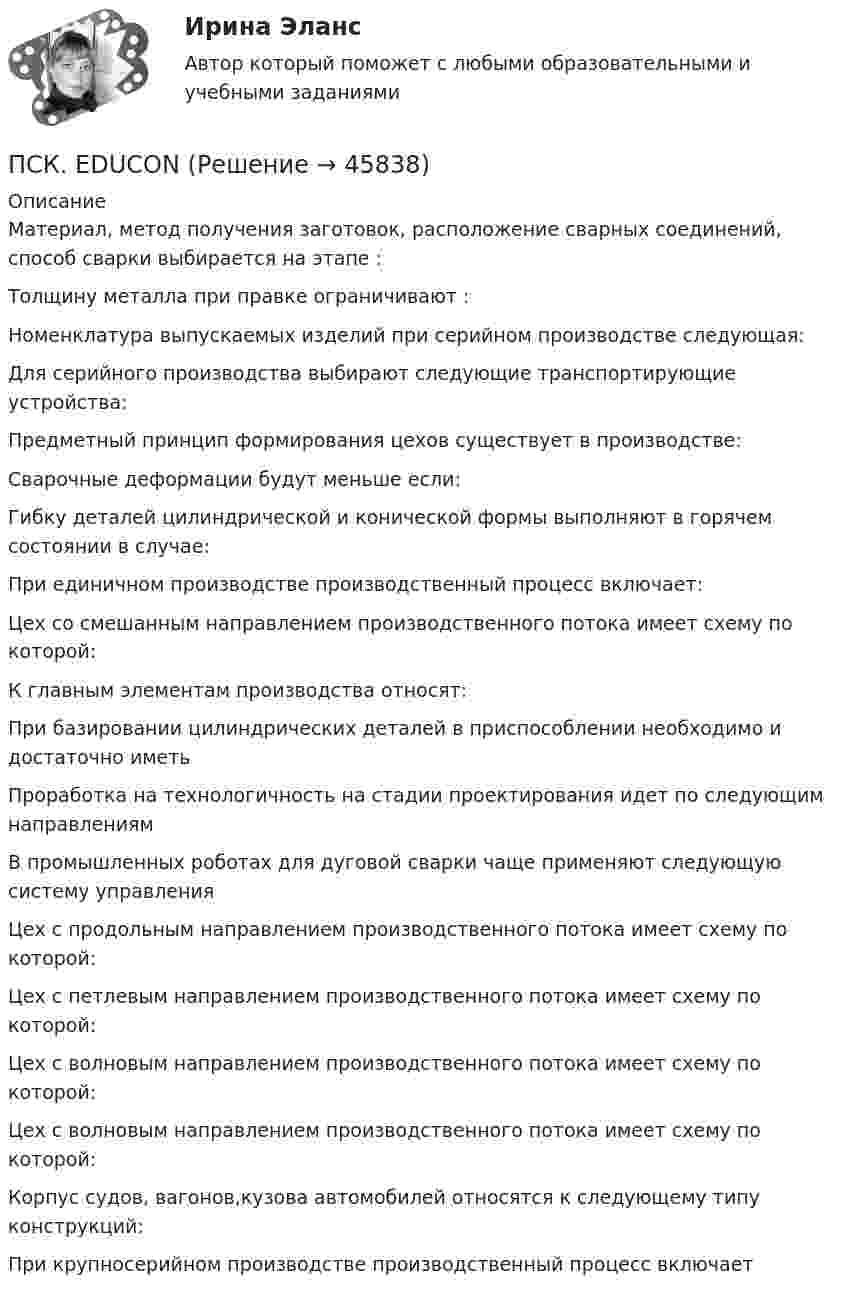      
            Описание
            Материал, метод получения заготовок, расположение сварных соединений, способ сварки выбирается на этапе :Толщину металла при правке ограничивают : Номенклатура выпускаемых изделий при серийном производстве следующая:Для серийного производства выбирают следующие транспортирующие устройства: Предметный принцип формирования цехов существует в производстве:Сварочные деформации будут меньше если: Гибку деталей цилиндрической и конической формы выполняют в горячем состоянии в случае:При единичном производстве производственный процесс включает:Цех со смешанным направлением производственного потока имеет схему по которой:К главным элементам производства относят:При базировании цилиндрических деталей в приспособлении необходимо и достаточно иметьПроработка на технологичность на стадии проектирования идет по следующим направлениямВ промышленных роботах для дуговой сварки чаще применяют следующую систему управления Цех с продольным направлением производственного потока имеет схему по которой:Цех с петлевым направлением производственного потока имеет схему по которой: Цех с волновым направлением производственного потока имеет схему по которой:Цех с волновым направлением производственного потока имеет схему по которой:Корпус судов, вагонов,кузова автомобилей относятся к следующему типу конструкций:При крупносерийном производстве производственный процесс включает  
            
            
            Психофизическую проблему Р.Декарт решал в русле:ПСК. EDUCONПССвСО. EDUCONПссихология здоровья РОСДИСТАНТПубличная власть – один из признаков …Публичная устная благодарность со стороны первого руководителя организации на общем собрании коллектива по итогам года - это инструмент ... мотивации персоналаПубличное акционерное общество обратилось в государственный с заявлением о предоставлении в собственностьПсихофизиологические основы безопасности вариант 3Психофизиологические технологии обеспечения информационной безопасности​  СинергияПсихофизиологические технологии обеспечения информационной безопасности​ Синергия ОТВЕТЫПсихофизиология Психофизиология 100 баллов ОТВЕТЫ 2022Психофизиология заданияПсихофизиология Практическое задание 2