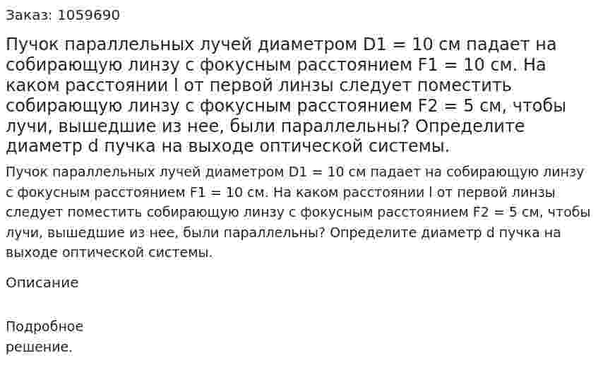 Пучок параллельных лучей диаметром D1 = 10 см падает на собирающую линзу с фокусным расстоянием F1 = 10 см. На каком расстоянии l от первой линзы следует поместить собирающую линзу с фокусным расстоянием F2 = 5 см, чтобы лучи, вышедшие из нее, были параллельны? Определите диаметр d пучка на выходе оптической системы. 