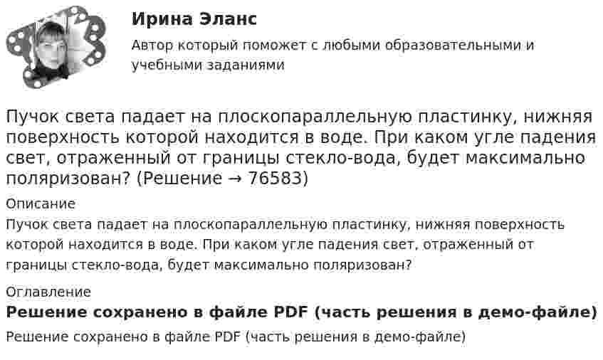     
            Описание
            Пучок света падает на плоскопараллельную пластинку, нижняя поверхность которой находится в воде. При каком угле падения свет, отраженный от границы стекло-вода, будет максимально поляризован? 
            Оглавление
            Решение сохранено в файле PDF (часть решения в демо-файле)  
            
            
            Пучок света, идущий в стеклянном сосуде с глицерином, отражается от дна сосуда. При каком угле  падения отраженный пучок света максимально поляризован?Пучок света падает на плоскопараллельную пластинку, нижняя поверхность которой находится в воде. При каком угле падения свет, отраженный от границы стекло-вода, будет максимально поляризован?Пучок света падает на плоскопараллельную пластинку, нижняя поверхность которой находится в воде. При каком угле падения свет, отраженный от границы стекло-вода, будет максимально поляризован?Пучок света падает на плоскопараллельную стеклянную пластину, нижняя поверхность которой находится в воде. При каком угле падения В свет, отраженный от границы стекло-вода, будет максимально поляризован?Пучок света падает на плоскопараллельную стеклянную пластину, нижняя поверхность которой находится в воде. При каком угле падения свет, отраженный от границы стекло-вода, будет максимально поляризован?Пучок света переходит из жидкости в стекло. Угол падения  пучка равен 60, угол преломления = 50. При каком угле падения В пучок света, отраженный от границы раздела этих сред, будет максимально поляризован?Пучок света последовательно проходит через два николя, плоскости пропускания которых образуют между собой угол в 40. Принимая, что коэффициент поглощения k каждого николя равен 0,15. Найти, во сколько раз пучок света, выходящий изПуть водителя новичка. Список терминов по страховкеПуть водителя. Список терминов по страховкеПучок естественного света, идущий в воде, отражается от грани алмаза (n=2.42), погруженного в воду. При каком угле падения отраженный свет полностью поляризован?Пучок естественного света, идущий в воде, отражается от грани алмаза (nал=2,42), погруженного в воду (nв=1,5). При каком угле падения отраженный луч полностью поляризован?Пучок естественного света, идущий в воде, отражается от грани алмаза, погруженного в воду. При каком угле падения e_в отраженный свет полностью поляризован?Пучок естественного света падает на систему из 4 николей, главная плоскость каждого из которых повернута на угол 60 относительно главной плоскости предыдущего николя. Во сколько раз уменьшится интенсивность света, проходящего через эту системуПучок лазерного излучения с 632,8 нм падает по нормали на преграду с двумя узкими параллельными щелями. На экране, установленном за преградой, наблюдается система интерференционных полос. На какое число полос сместится интерференционная картина