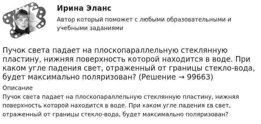      
            Описание
            Пучок света падает на плоскопараллельную стеклянную пластину, нижняя поверхность которой находится в воде. При каком угле падения εв свет, отраженный от границы стекло-вода, будет максимально поляризован?   
            
            
            Пучок света падает на плоскопараллельную стеклянную пластину, нижняя поверхность которой находится в воде. При каком угле падения В свет, отраженный от границы стекло-вода, будет максимально поляризован?Пучок света падает на плоскопараллельную стеклянную пластину, нижняя поверхность которой находится в воде. При каком угле падения свет, отраженный от границы стекло-вода, будет максимально поляризован?Пучок света переходит из жидкости в стекло. Угол падения  пучка равен 60, угол преломления = 50. При каком угле падения В пучок света, отраженный от границы раздела этих сред, будет максимально поляризован?Пучок света последовательно проходит через два николя, плоскости пропускания которых образуют между собой угол в 40. Принимая, что коэффициент поглощения k каждого николя равен 0,15. Найти, во сколько раз пучок света, выходящий изПучок электронов, движущихся с классической скоростью V, падает на металлический изолированный шар, диаметром D. Какое максимальное число электронов N может накопиться на шаре?Пушка, стоящая на очень гладкой горизонтальной площадке, стреляет под углом 30° к горизонту. Масса снаряда – 20 кг, начальная скорость – 200 м/с. Какую скорость приобретает пушка при выстреле, если её масса 500 кг.Пчеловодство как распространённая отрасль сельского хозяйстваПучок естественного света, идущий в воде, отражается от грани алмаза (nал=2,42), погруженного в воду (nв=1,5). При каком угле падения отраженный луч полностью поляризован?Пучок естественного света, идущий в воде, отражается от грани алмаза, погруженного в воду. При каком угле падения e_в отраженный свет полностью поляризован?Пучок естественного света падает на систему из 4 николей, главная плоскость каждого из которых повернута на угол 60 относительно главной плоскости предыдущего николя. Во сколько раз уменьшится интенсивность света, проходящего через эту системуПучок лазерного излучения с 632,8 нм падает по нормали на преграду с двумя узкими параллельными щелями. На экране, установленном за преградой, наблюдается система интерференционных полос. На какое число полос сместится интерференционная картинаПучок света, идущий в стеклянном сосуде с глицерином, отражается от дна сосуда. При каком угле i_1 падения отраженный пучок света максимально поляризован?Пучок света, идущий в стеклянном сосуде с глицерином, отражается от дна сосуда. При каком угле  падения отраженный пучок света максимально поляризован?Пучок света падает на плоскопараллельную пластинку, нижняя поверхность которой находится в воде. При каком угле падения свет, отраженный от границы стекло-вода, будет максимально поляризован?