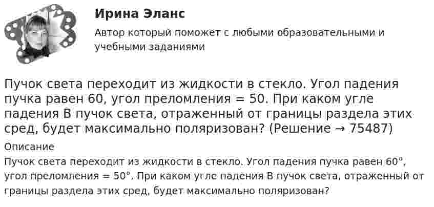      
            Описание
            Пучок света переходит из жидкости в стекло. Угол падения пучка равен 60°, угол преломления = 50°. При каком угле падения В пучок света, отраженный от границы раздела этих сред, будет максимально поляризован?   
            
            
            Пучок света падает на плоскопараллельную стеклянную пластину, нижняя поверхность которой находится в воде. При каком угле падения свет, отраженный от границы стекло-вода, будет максимально поляризован?Пучок света переходит из жидкости в стекло. Угол падения  пучка равен 60, угол преломления = 50. При каком угле падения В пучок света, отраженный от границы раздела этих сред, будет максимально поляризован?Пучок света последовательно проходит через два николя, плоскости пропускания которых образуют между собой угол в 40. Принимая, что коэффициент поглощения k каждого николя равен 0,15. Найти, во сколько раз пучок света, выходящий изПучок электронов, движущихся с классической скоростью V, падает на металлический изолированный шар, диаметром D. Какое максимальное число электронов N может накопиться на шаре?Пушка, стоящая на очень гладкой горизонтальной площадке, стреляет под углом 30° к горизонту. Масса снаряда – 20 кг, начальная скорость – 200 м/с. Какую скорость приобретает пушка при выстреле, если её масса 500 кг.Пчеловодство как распространённая отрасль сельского хозяйстваПылинка массой 100 мкг, имеющая заряд 20 нКл, влетела в электрическое поле в направлении силовых линий. После прохождения разности потенциалов 100 В пылинка имела скорость 20 м/с. Найти скорость пылинки до того, как она влетела в поле.Пучок естественного света, идущий в воде, отражается от грани алмаза, погруженного в воду. При каком угле падения e_в отраженный свет полностью поляризован?Пучок естественного света падает на систему из 4 николей, главная плоскость каждого из которых повернута на угол 60 относительно главной плоскости предыдущего николя. Во сколько раз уменьшится интенсивность света, проходящего через эту системуПучок лазерного излучения с 632,8 нм падает по нормали на преграду с двумя узкими параллельными щелями. На экране, установленном за преградой, наблюдается система интерференционных полос. На какое число полос сместится интерференционная картинаПучок света, идущий в стеклянном сосуде с глицерином, отражается от дна сосуда. При каком угле i_1 падения отраженный пучок света максимально поляризован?Пучок света, идущий в стеклянном сосуде с глицерином, отражается от дна сосуда. При каком угле  падения отраженный пучок света максимально поляризован?Пучок света падает на плоскопараллельную пластинку, нижняя поверхность которой находится в воде. При каком угле падения свет, отраженный от границы стекло-вода, будет максимально поляризован?Пучок света падает на плоскопараллельную пластинку, нижняя поверхность которой находится в воде. При каком угле падения свет, отраженный от границы стекло-вода, будет максимально поляризован?