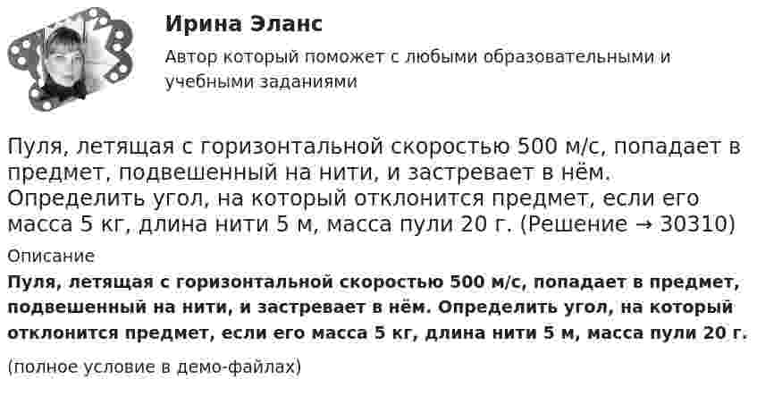     
          Описание
          Пуля, летящая с горизонтальной скоростью 500 м/с, попадает в предмет, подвешенный на нити, и застревает в нём. Определить угол, на который отклонится предмет, если его масса 5 кг, длина нити 5 м, масса пули 20 г.(полное условие в демо-файлах)  
            
            
            Пуля, летящая горизонтально, попадает в шар, подвешенный на невесомом жёстком стержне, и застревает в нём. Масса пули в 1000 раз меньше массы шара. Расстояние от центра шара до точки подвеса стержня l = 1 м. Найти скорость u пули, Пуля, летящая с горизонтальной скоростью 500 м/с, попадает в предмет, подвешенный на нити, и застревает в нём. Определить угол, на который отклонится предмет, если его масса 5 кг, длина нити 5 м, масса пули 20 г.Пуля, летящая со скоростью 141 м/с, попадает в доску и проникает на глубину 6 см. Найти скорость пули в доске на глубине 3 см. Движение равнозамедленное.Пуля, летящая со скоростью 400 м/с, попадает в земляной вал и проходит до остановки 0,5 м. Определить среднюю величину силы сопротивления движению пули, если её масса равна 24 г.Пуля массой 10 г, имевшая скорость 600 м/с, ударила в земляную насыпь и проникла на глубину 45 см. Определить среднюю силу сопротивления грунта.Пуля массой 10 г летит со скоростью 800 м/с, вращаясь около продольной оси с частотой 3000 с–1. Принимая пулю за цилиндрик диаметром 8 мм, определить полную кинетическую энергию пули.Пуля массой 10 г, летящая со скоростью 800 м/с, пробила доску толщиной 8 см. После этого скорость пули уменьшилась до 400 м/с. Найти среднюю силу сопротивления, с которой доска действовала на пулю.Пульсар периодически излучает радиоимпульсы, которые регистрируются на Земле радиотелескопами. Если приемник телескопа перестроить с частоты f_1=150 МГц на частоту f_2=240 МГц, то очередной импульс появится раньше на Dt=1,3 с. Каково расстояние L доПуля m = 15 г, летящая горизонтально со скоростью 600 м/с, попадает в мешок с песком массой 10 кг, висящий на длинной нити, и застревает в нём. Определить: 1) высоту, на которую поднимется мешок, отклонившись после удара; Пуля, вылетев из ствола пистолета вертикально вверх, поднялась на высоту 1800 м. Какова начальная скорость пули и время подъёма? Сопротивление воздуха не учитывать.Пуля, вылетев из ствола пистолета вертикально вверх, поднялась на высоту 2000 м. Какова начальная скорость пули и время подъёма? Сопротивление воздуха не учитывать.Пуля выпущена с начальной скоростью V0 = 200 м/с под углом  = 60° к плоскости горизонта. Определить наибольшую высоту H подъёма, дальность S полета. Сопротивлением воздуха пренебречь.Пуля, двигаясь со скоростью 400 м/с, ударяется о достаточно толстую стену и начинает углубляться в нее. При этом сила сопротивления стены придает пуле отрицательное ускорение, пропорциональное квадрату ее скоростиПуля из охотничьего ружья массой m1 = 33 г со скоростью V = 300 м/с попадает в человека, защищённого бронежилетом из защитной ткани «Кевлар», выдерживающей нагрузку P0 = 4∙109 Па. Бронежилет прогибается под действием пули на x = 2 см. 