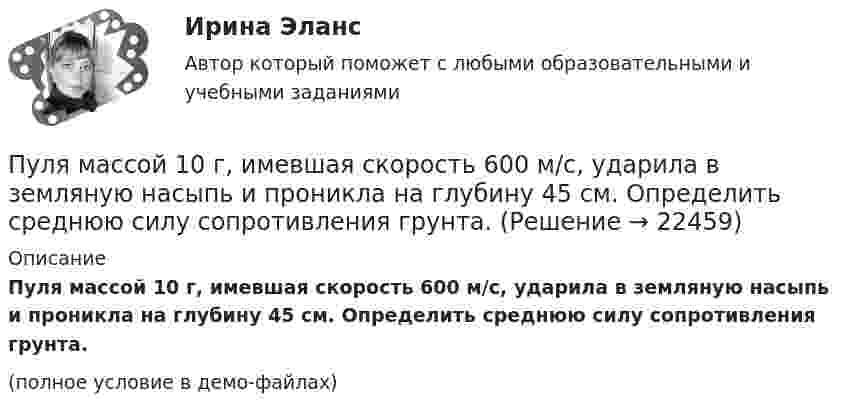     
          Описание
          Пуля массой 10 г, имевшая скорость 600 м/с, ударила в земляную насыпь и проникла на глубину 45 см. Определить среднюю силу сопротивления грунта.(полное условие в демо-файлах)  
            
            
            Пуля, летящая со скоростью 400 м/с, попадает в земляной вал и проходит до остановки 0,5 м. Определить среднюю величину силы сопротивления движению пули, если её масса равна 24 г.Пуля массой 10 г, имевшая скорость 600 м/с, ударила в земляную насыпь и проникла на глубину 45 см. Определить среднюю силу сопротивления грунта.Пуля массой 10 г летит со скоростью 800 м/с, вращаясь около продольной оси с частотой 3000 с–1. Принимая пулю за цилиндрик диаметром 8 мм, определить полную кинетическую энергию пули.Пуля массой 10 г, летящая со скоростью 800 м/с, пробила доску толщиной 8 см. После этого скорость пули уменьшилась до 400 м/с. Найти среднюю силу сопротивления, с которой доска действовала на пулю.Пуля массой 10 г подлетает к доске толщиной 4 см со скоростью 600 м/с и, пробив доску, вылетает из неё с скоростью 400 м/с. Найти среднюю силу сопротивления доски.Пуля массой 12 г, летящая с горизонтальной скоростью 0,6 км/с, попадает в мешок с песком массой 10 кг, висящий на длинной нити, и застревает в нём. Определить: 1) высоту, на которую поднимется мешок, отклонившись после удара; Пуля массой 15 г, летящая горизонтально со скоростью 200 м/с, попадает в баллистический маятник длиной 1 м и массой 1,5 кг и застревает в нём. Определить угол отклонения маятника.Пуля, вылетев из ствола пистолета вертикально вверх, поднялась на высоту 2000 м. Какова начальная скорость пули и время подъёма? Сопротивление воздуха не учитывать.Пуля выпущена с начальной скоростью V0 = 200 м/с под углом  = 60° к плоскости горизонта. Определить наибольшую высоту H подъёма, дальность S полета. Сопротивлением воздуха пренебречь.Пуля, двигаясь со скоростью 400 м/с, ударяется о достаточно толстую стену и начинает углубляться в нее. При этом сила сопротивления стены придает пуле отрицательное ускорение, пропорциональное квадрату ее скоростиПуля из охотничьего ружья массой m1 = 33 г со скоростью V = 300 м/с попадает в человека, защищённого бронежилетом из защитной ткани «Кевлар», выдерживающей нагрузку P0 = 4∙109 Па. Бронежилет прогибается под действием пули на x = 2 см. Пуля летит со скоростью u, вращаясь вокруг продольной оси с частотой n. Приняв пулю за цилиндр диаметром d, определить отношение кинетической энергии вращательного движения к полной кинетической энергии пули.Пуля, летящая горизонтально, попадает в шар, подвешенный на невесомом жёстком стержне, и застревает в нём. Масса пули в 1000 раз меньше массы шара. Расстояние от центра шара до точки подвеса стержня l = 1 м. Найти скорость u пули, Пуля, летящая с горизонтальной скоростью 500 м/с, попадает в предмет, подвешенный на нити, и застревает в нём. Определить угол, на который отклонится предмет, если его масса 5 кг, длина нити 5 м, масса пули 20 г.