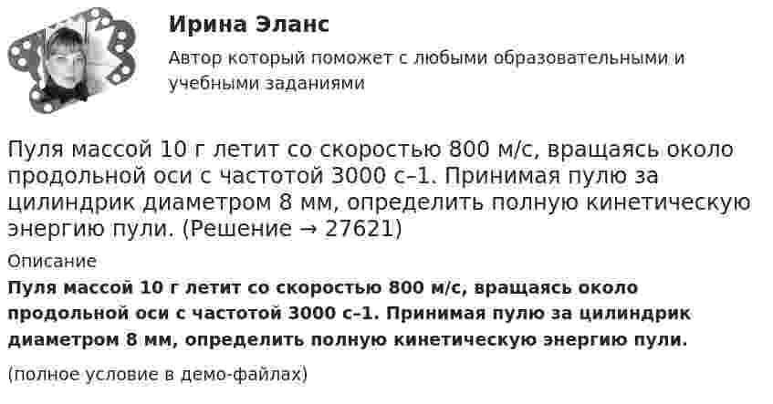     
          Описание
          Пуля массой 10 г летит со скоростью 800 м/с, вращаясь около продольной оси с частотой 3000 с–1. Принимая пулю за цилиндрик диаметром 8 мм, определить полную кинетическую энергию пули.(полное условие в демо-файлах)  
            
            
            Пуля массой 10 г, имевшая скорость 600 м/с, ударила в земляную насыпь и проникла на глубину 45 см. Определить среднюю силу сопротивления грунта.Пуля массой 10 г летит со скоростью 800 м/с, вращаясь около продольной оси с частотой 3000 с–1. Принимая пулю за цилиндрик диаметром 8 мм, определить полную кинетическую энергию пули.Пуля массой 10 г, летящая со скоростью 800 м/с, пробила доску толщиной 8 см. После этого скорость пули уменьшилась до 400 м/с. Найти среднюю силу сопротивления, с которой доска действовала на пулю.Пуля массой 10 г подлетает к доске толщиной 4 см со скоростью 600 м/с и, пробив доску, вылетает из неё с скоростью 400 м/с. Найти среднюю силу сопротивления доски.Пуля массой 12 г, летящая с горизонтальной скоростью 0,6 км/с, попадает в мешок с песком массой 10 кг, висящий на длинной нити, и застревает в нём. Определить: 1) высоту, на которую поднимется мешок, отклонившись после удара; Пуля массой 15 г, летящая горизонтально со скоростью 200 м/с, попадает в баллистический маятник длиной 1 м и массой 1,5 кг и застревает в нём. Определить угол отклонения маятника.Пуля массой 15 г, летящая с горизонтальной скоростью 0,5 км/с, попадает в баллистический маятник массой 6 кг и застревает в нем. Определить высоту, на которую поднимется маятник, откачнувшись после удара.Пуля выпущена с начальной скоростью V0 = 200 м/с под углом  = 60° к плоскости горизонта. Определить наибольшую высоту H подъёма, дальность S полета. Сопротивлением воздуха пренебречь.Пуля, двигаясь со скоростью 400 м/с, ударяется о достаточно толстую стену и начинает углубляться в нее. При этом сила сопротивления стены придает пуле отрицательное ускорение, пропорциональное квадрату ее скоростиПуля из охотничьего ружья массой m1 = 33 г со скоростью V = 300 м/с попадает в человека, защищённого бронежилетом из защитной ткани «Кевлар», выдерживающей нагрузку P0 = 4∙109 Па. Бронежилет прогибается под действием пули на x = 2 см. Пуля летит со скоростью u, вращаясь вокруг продольной оси с частотой n. Приняв пулю за цилиндр диаметром d, определить отношение кинетической энергии вращательного движения к полной кинетической энергии пули.Пуля, летящая горизонтально, попадает в шар, подвешенный на невесомом жёстком стержне, и застревает в нём. Масса пули в 1000 раз меньше массы шара. Расстояние от центра шара до точки подвеса стержня l = 1 м. Найти скорость u пули, Пуля, летящая с горизонтальной скоростью 500 м/с, попадает в предмет, подвешенный на нити, и застревает в нём. Определить угол, на который отклонится предмет, если его масса 5 кг, длина нити 5 м, масса пули 20 г.Пуля, летящая со скоростью 141 м/с, попадает в доску и проникает на глубину 6 см. Найти скорость пули в доске на глубине 3 см. Движение равнозамедленное.