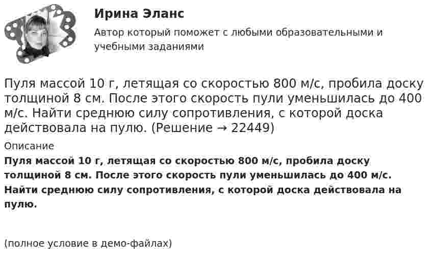     
          Описание
          Пуля массой 10 г, летящая со скоростью 800 м/с, пробила доску толщиной 8 см. После этого скорость пули уменьшилась до 400 м/с. Найти среднюю силу сопротивления, с которой доска действовала на пулю.(полное условие в демо-файлах)  
            
            
            Пуля массой 10 г летит со скоростью 800 м/с, вращаясь около продольной оси с частотой 3000 с–1. Принимая пулю за цилиндрик диаметром 8 мм, определить полную кинетическую энергию пули.Пуля массой 10 г, летящая со скоростью 800 м/с, пробила доску толщиной 8 см. После этого скорость пули уменьшилась до 400 м/с. Найти среднюю силу сопротивления, с которой доска действовала на пулю.Пуля массой 10 г подлетает к доске толщиной 4 см со скоростью 600 м/с и, пробив доску, вылетает из неё с скоростью 400 м/с. Найти среднюю силу сопротивления доски.Пуля массой 12 г, летящая с горизонтальной скоростью 0,6 км/с, попадает в мешок с песком массой 10 кг, висящий на длинной нити, и застревает в нём. Определить: 1) высоту, на которую поднимется мешок, отклонившись после удара; Пуля массой 15 г, летящая горизонтально со скоростью 200 м/с, попадает в баллистический маятник длиной 1 м и массой 1,5 кг и застревает в нём. Определить угол отклонения маятника.Пуля массой 15 г, летящая с горизонтальной скоростью 0,5 км/с, попадает в баллистический маятник массой 6 кг и застревает в нем. Определить высоту, на которую поднимется маятник, откачнувшись после удара.Пуля массой 9 г, летящая с горизонтальной скоростью 0,6 км/с, попадает в баллистический8маятник массой 8 кг и застревает в нем. Определить выделившуюся при этом энергию. Пуля, двигаясь со скоростью 400 м/с, ударяется о достаточно толстую стену и начинает углубляться в нее. При этом сила сопротивления стены придает пуле отрицательное ускорение, пропорциональное квадрату ее скоростиПуля из охотничьего ружья массой m1 = 33 г со скоростью V = 300 м/с попадает в человека, защищённого бронежилетом из защитной ткани «Кевлар», выдерживающей нагрузку P0 = 4∙109 Па. Бронежилет прогибается под действием пули на x = 2 см. Пуля летит со скоростью u, вращаясь вокруг продольной оси с частотой n. Приняв пулю за цилиндр диаметром d, определить отношение кинетической энергии вращательного движения к полной кинетической энергии пули.Пуля, летящая горизонтально, попадает в шар, подвешенный на невесомом жёстком стержне, и застревает в нём. Масса пули в 1000 раз меньше массы шара. Расстояние от центра шара до точки подвеса стержня l = 1 м. Найти скорость u пули, Пуля, летящая с горизонтальной скоростью 500 м/с, попадает в предмет, подвешенный на нити, и застревает в нём. Определить угол, на который отклонится предмет, если его масса 5 кг, длина нити 5 м, масса пули 20 г.Пуля, летящая со скоростью 141 м/с, попадает в доску и проникает на глубину 6 см. Найти скорость пули в доске на глубине 3 см. Движение равнозамедленное.Пуля, летящая со скоростью 400 м/с, попадает в земляной вал и проходит до остановки 0,5 м. Определить среднюю величину силы сопротивления движению пули, если её масса равна 24 г.