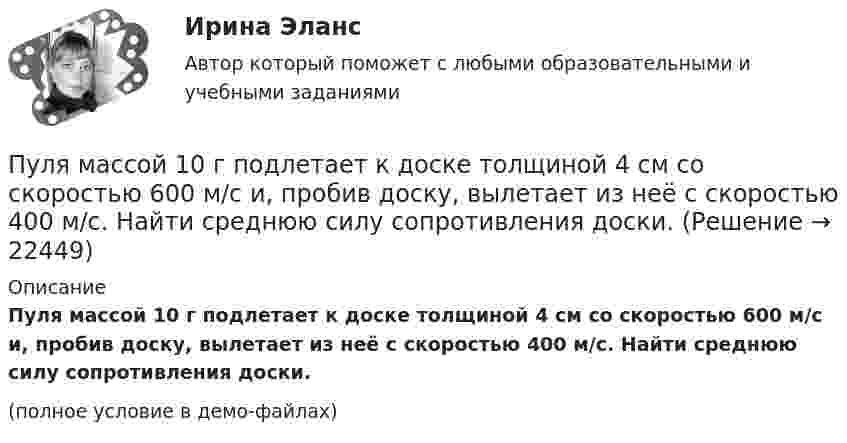     
          Описание
          Пуля массой 10 г подлетает к доске толщиной 4 см со скоростью 600 м/с и, пробив доску, вылетает из неё с скоростью 400 м/с. Найти среднюю силу сопротивления доски.(полное условие в демо-файлах)  
            
            
            Пуля массой 10 г, летящая со скоростью 800 м/с, пробила доску толщиной 8 см. После этого скорость пули уменьшилась до 400 м/с. Найти среднюю силу сопротивления, с которой доска действовала на пулю.Пуля массой 10 г подлетает к доске толщиной 4 см со скоростью 600 м/с и, пробив доску, вылетает из неё с скоростью 400 м/с. Найти среднюю силу сопротивления доски.Пуля массой 12 г, летящая с горизонтальной скоростью 0,6 км/с, попадает в мешок с песком массой 10 кг, висящий на длинной нити, и застревает в нём. Определить: 1) высоту, на которую поднимется мешок, отклонившись после удара; Пуля массой 15 г, летящая горизонтально со скоростью 200 м/с, попадает в баллистический маятник длиной 1 м и массой 1,5 кг и застревает в нём. Определить угол отклонения маятника.Пуля массой 15 г, летящая с горизонтальной скоростью 0,5 км/с, попадает в баллистический маятник массой 6 кг и застревает в нем. Определить высоту, на которую поднимется маятник, откачнувшись после удара.Пуля массой 9 г, летящая с горизонтальной скоростью 0,6 км/с, попадает в баллистический8маятник массой 8 кг и застревает в нем. Определить выделившуюся при этом энергию. Пуля массой 9 г, летящая с горизонтальной скоростью 0,6 км/с, попадает в баллистический маятник массой 8 кг и застревает в нем. Определить выделившуюся при этом энергию.Пуля из охотничьего ружья массой m1 = 33 г со скоростью V = 300 м/с попадает в человека, защищённого бронежилетом из защитной ткани «Кевлар», выдерживающей нагрузку P0 = 4∙109 Па. Бронежилет прогибается под действием пули на x = 2 см. Пуля летит со скоростью u, вращаясь вокруг продольной оси с частотой n. Приняв пулю за цилиндр диаметром d, определить отношение кинетической энергии вращательного движения к полной кинетической энергии пули.Пуля, летящая горизонтально, попадает в шар, подвешенный на невесомом жёстком стержне, и застревает в нём. Масса пули в 1000 раз меньше массы шара. Расстояние от центра шара до точки подвеса стержня l = 1 м. Найти скорость u пули, Пуля, летящая с горизонтальной скоростью 500 м/с, попадает в предмет, подвешенный на нити, и застревает в нём. Определить угол, на который отклонится предмет, если его масса 5 кг, длина нити 5 м, масса пули 20 г.Пуля, летящая со скоростью 141 м/с, попадает в доску и проникает на глубину 6 см. Найти скорость пули в доске на глубине 3 см. Движение равнозамедленное.Пуля, летящая со скоростью 400 м/с, попадает в земляной вал и проходит до остановки 0,5 м. Определить среднюю величину силы сопротивления движению пули, если её масса равна 24 г.Пуля массой 10 г, имевшая скорость 600 м/с, ударила в земляную насыпь и проникла на глубину 45 см. Определить среднюю силу сопротивления грунта.