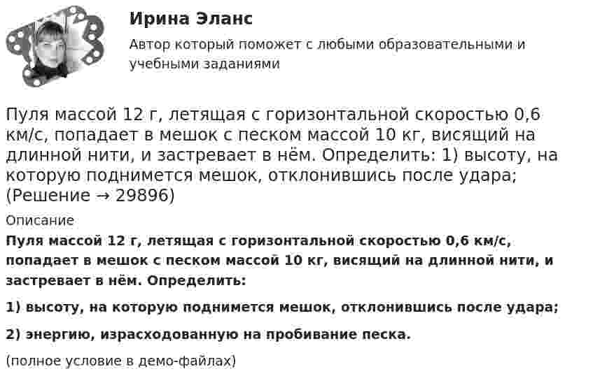     
          Описание
          Пуля массой 12 г, летящая с горизонтальной скоростью 0,6 км/с, попадает в мешок с песком массой 10 кг, висящий на длинной нити, и застревает в нём. Определить:1) высоту, на которую поднимется мешок, отклонившись после удара;2) энергию, израсходованную на пробивание песка.(полное условие в демо-файлах)  
            
            
            Пуля массой 10 г подлетает к доске толщиной 4 см со скоростью 600 м/с и, пробив доску, вылетает из неё с скоростью 400 м/с. Найти среднюю силу сопротивления доски.Пуля массой 12 г, летящая с горизонтальной скоростью 0,6 км/с, попадает в мешок с песком массой 10 кг, висящий на длинной нити, и застревает в нём. Определить: 1) высоту, на которую поднимется мешок, отклонившись после удара; Пуля массой 15 г, летящая горизонтально со скоростью 200 м/с, попадает в баллистический маятник длиной 1 м и массой 1,5 кг и застревает в нём. Определить угол отклонения маятника.Пуля массой 15 г, летящая с горизонтальной скоростью 0,5 км/с, попадает в баллистический маятник массой 6 кг и застревает в нем. Определить высоту, на которую поднимется маятник, откачнувшись после удара.Пуля массой 9 г, летящая с горизонтальной скоростью 0,6 км/с, попадает в баллистический8маятник массой 8 кг и застревает в нем. Определить выделившуюся при этом энергию. Пуля массой 9 г, летящая с горизонтальной скоростью 0,6 км/с, попадает в баллистический маятник массой 8 кг и застревает в нем. Определить выделившуюся при этом энергию.Пуля массой m =10 г, летевшая горизонтально со скоростью 600 м/с , попала в шар, подвешенный на нити, массой М = 5 кг и застряла в нем. На какую высоту h, откачнувшись после удара, поднялся шар?Пуля летит со скоростью u, вращаясь вокруг продольной оси с частотой n. Приняв пулю за цилиндр диаметром d, определить отношение кинетической энергии вращательного движения к полной кинетической энергии пули.Пуля, летящая горизонтально, попадает в шар, подвешенный на невесомом жёстком стержне, и застревает в нём. Масса пули в 1000 раз меньше массы шара. Расстояние от центра шара до точки подвеса стержня l = 1 м. Найти скорость u пули, Пуля, летящая с горизонтальной скоростью 500 м/с, попадает в предмет, подвешенный на нити, и застревает в нём. Определить угол, на который отклонится предмет, если его масса 5 кг, длина нити 5 м, масса пули 20 г.Пуля, летящая со скоростью 141 м/с, попадает в доску и проникает на глубину 6 см. Найти скорость пули в доске на глубине 3 см. Движение равнозамедленное.Пуля, летящая со скоростью 400 м/с, попадает в земляной вал и проходит до остановки 0,5 м. Определить среднюю величину силы сопротивления движению пули, если её масса равна 24 г.Пуля массой 10 г, имевшая скорость 600 м/с, ударила в земляную насыпь и проникла на глубину 45 см. Определить среднюю силу сопротивления грунта.Пуля массой 10 г летит со скоростью 800 м/с, вращаясь около продольной оси с частотой 3000 с–1. Принимая пулю за цилиндрик диаметром 8 мм, определить полную кинетическую энергию пули.